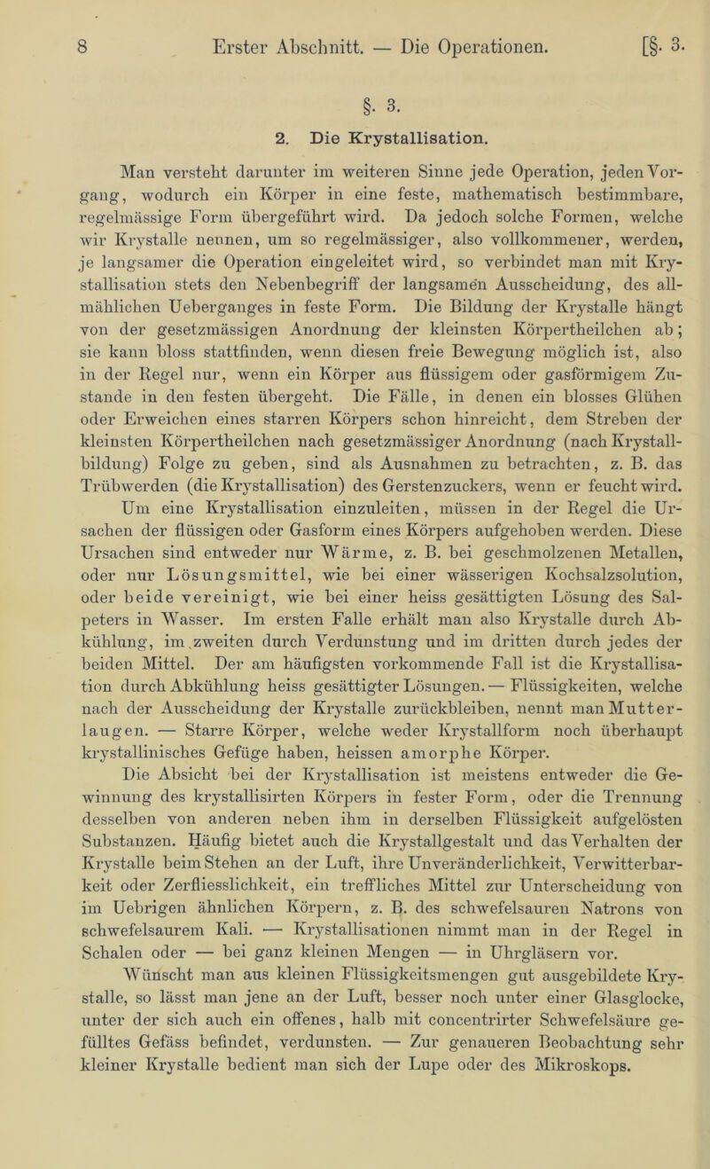 §. 3. 2. Die Krystallisation. Man versteht darunter im weiteren Sinne jede Operation, jeden Vor- gang1, wodurch ein Körper in eine feste, mathematisch bestimmbare, regelmässige Form übergeführt wird. Da jedoch solche Formen, welche wir Krystalle nennen, um so regelmässiger, also vollkommener, werden, je langsamer die Operation eingeleitet wird, so verbindet man mit Kry- stallisation stets den Nebenbegriff der langsame'n Ausscheidung, des all- mählichen Ueberganges in feste Form. Die Bildung der Krystalle hängt von der gesetzmässigen Anordnung der kleinsten Körpertheilchen ab; sie kann bloss stattfinden, wenn diesen freie Bewegung möglich ist, also in der Regel nur, wenn ein Körper aus flüssigem oder gasförmigem Zu- stande in den festen übergeht. Die Fälle, in denen ein blosses Glühen oder Erweichen eines stai*ren Körpers schon hinreicht, dem Streben der kleinsten Körpertheilchen nach gesetzmässiger Anordnung (nach Krystall- bildung) Folge zu gehen, sind als Ausnahmen zu betrachten, z. B. das Trübwerden (die Krystallisation) des Gerstenzuckers, wenn er feucht wird. Um eine Krystallisation einzuleiten, müssen in der Regel die Ur- sachen der flüssigen oder Gasform eines Körpers aufgehoben werden. Diese Ursachen sind entweder nur Wärme, z. B. bei geschmolzenen Metallen, oder nur Lösungsmittel, wie bei einer wässerigen Kochsalzsolution, oder beide vereinigt, wie bei einer heiss gesättigten Lösung des Sal- peters in Wasser. Im ersten Falle erhält man also Krystalle durch Ab- kühlung, im . zweiten durch Verdunstung und im dritten durch jedes der beiden Mittel. Der am häufigsten vorkommende Fall ist die Ki*ystallisa- tion durch Abkühlung heiss gesättigter Lösungen. — Flüssigkeiten, welche nach der Ausscheidung der Krystalle Zurückbleiben, nennt man Mutter- laugen. — Starre Körper, welche weder Krystallform noch überhaupt krystallinisches Gefüge haben, heissen amorphe Körper. Die Absicht hei der Krystallisation ist meistens entweder die Ge- winnung des krystallisirten Körpers in fester Form, oder die Trennung desselben von anderen neben ihm in derselben Flüssigkeit aufgelösten Substanzen. Häufig bietet auch die Krystallgestalt und das Verhalten der Krystalle beim Stehen an der Luft, ihre Unveränderlichkeit, Verwitterbar- keit oder Zerfliesslichkeit, ein treffliches Mittel zur Unterscheidung von im Uebrigen ähnlichen Körpern, z. B. des schwefelsauren Natrons von schwefelsaurem Kali. — Krystallisationen nimmt man in der Regel in Schalen oder — bei ganz kleinen Mengen — in Uhrgläsern vor. Wünscht man aus kleinen Flüssigkeitsmengen gut ausgebildete Kry- stalle, so lässt man jene an der Luft, besser noch unter einer Glasglocke, unter der sich auch ein offenes, halb mit concentrirter Schwefelsäure ge- fülltes Gefäss befindet, verdunsten. — Zur genaueren Beobachtung sehr kleiner Krystalle bedient man sich der Lupe oder des Mikroskops.