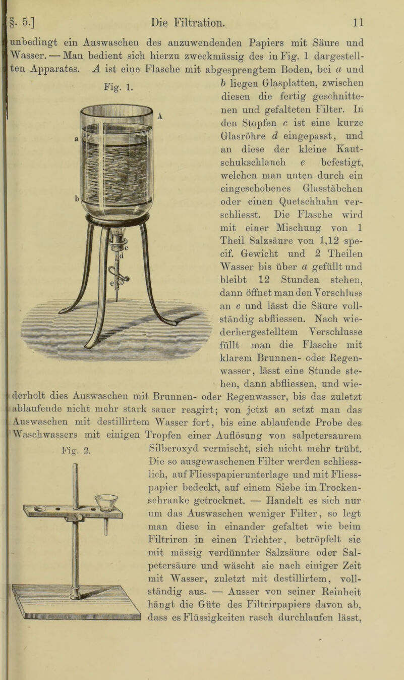 unbedingt ein Auswaschen des anzuwendenden Papiers mit Säure und Wasser. — Man bedient sich hierzu zweckmässig des in Fig. 1 dargestell- ten Apparates. A ist eine Flasche mit abgesprengtem Boden, bei a und Fig. 1. b liegen Glasplatten, zwischen diesen die fertig geschnitte- nen und gefalteten Filter. In den Stopfen c ist eine kurze Glasröhre d eingepasst, und an diese der kleine Kaut- schukschlauch e befestigt, welchen man unten durch ein eingeschobenes Glasstäbchen oder einen Quetschhahn ver- schliesst. Die Flasche wird mit einer Mischung von 1 Theil Salzsäure von 1,12 spe- cif. Gewicht und 2 Theilen Wasser bis über a gefüllt und bleibt 12 Stunden stehen, dann öffnet man den Verschluss an e und lässt die Säure voll- ständig abfliessen. Nach wie- derhergestelltem V erschlusse füllt man die Flasche mit klarem Brunnen- oder Regen- wasser, lässt eine Stunde ste- hen, dann abfliessen, und wie- derholt dies Auswaschen mit Brunnen- oder Regenwasser, bis das zuletzt ablaufende nicht mehr stark sauer reagirt; von jetzt an setzt man das Auswaschen mit destillirtem Wasser fort, bis eine ablaufende Probe des Waschwassers mit einigen Tropfen einer Auflösung von salpetersaurem SilberoxjM vermischt, sich nicht mehr trübt. Die so ausgewaschenen Filter werden schliess- lich, auf Fliesspapieruntei'lage und mit Fliess- papier bedeckt., auf einem Siebe im Trocken- schranke getrocknet. — Handelt es sich nur um das Auswaschen weniger Filter, so legt man diese in einander gefaltet wie beim Filtriren in einen Trichter, betröpfelt sie mit massig verdünnter Salzsäure oder Sal- petersäure und wäscht sie nach einiger Zeit mit Wasser, zuletzt mit destillirtem, voll- ständig aus. — Ausser von seiner Reinheit hängt die Güte des Filtrirpapiers davon ab, dass es Flüssigkeiten rasch durchlaufen lässt, Firn 2.