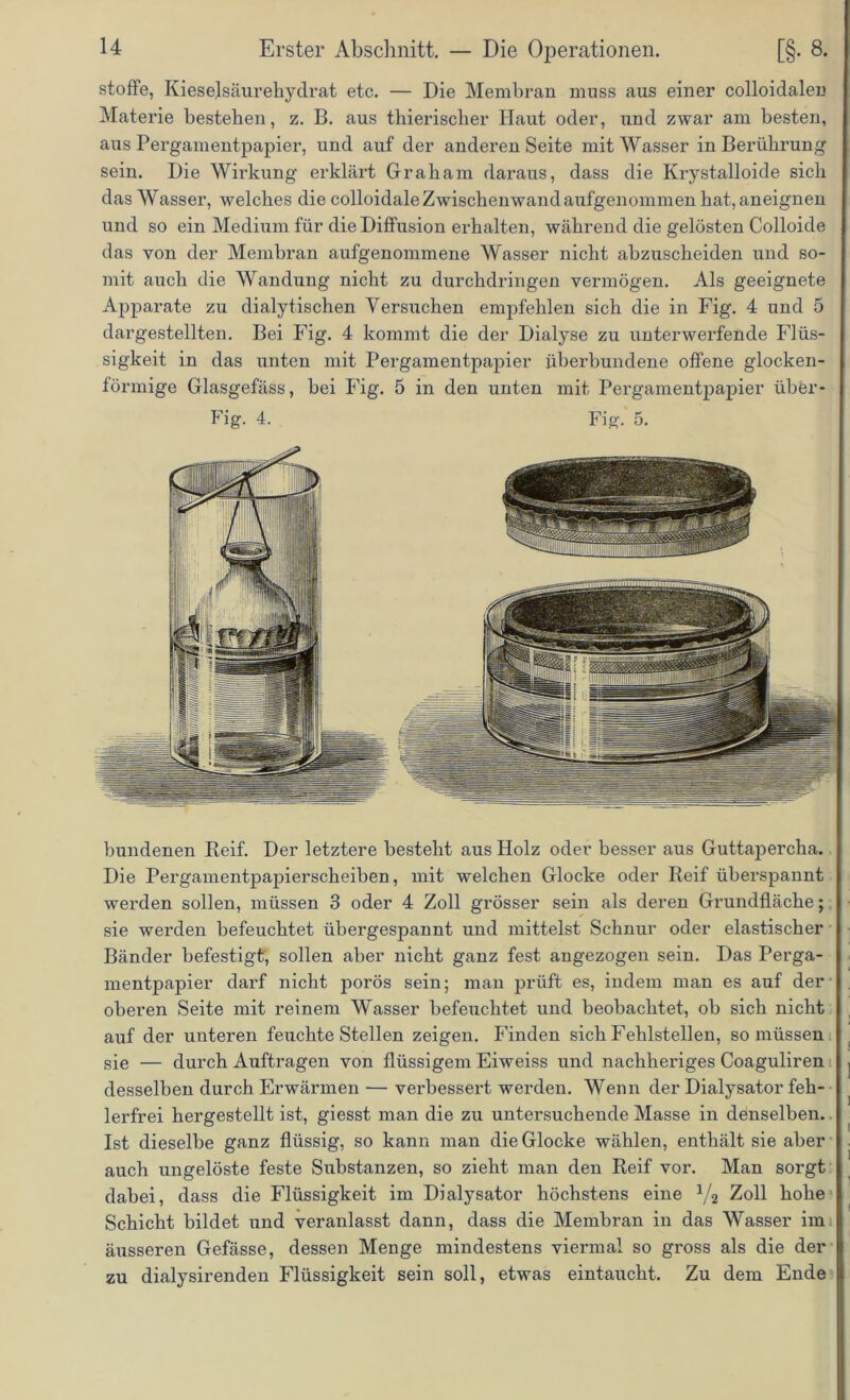 stoffe, Kieselsäurehydrat etc. — Die Membran muss aus einer colloidalen Materie bestehen, z. B. aus thierischer Haut oder, und zwar am besten, aus Pergamentpapier, und auf der anderen Seite mit Wasser in Berührung sein. Die Wirkung erklärt Graham daraus, dass die Krystalloide sich das Wasser, welches die colloidale Zwischenwand aufgenommen hat, aneignen und so ein Medium für die Diffusion erhalten, während die gelösten Colloide das von der Membran aufgenommene Wasser nicht abzuscheiden und so- mit auch die Wandung nicht zu durchdringen vermögen. Als geeignete Apparate zu dialytischen Versuchen empfehlen sich die in Fig. 4 und 5 dargestellten. Bei Fig. 4 kommt die der Dialyse zu unterwerfende Flüs- sigkeit in das unten mit Pergamentpapier iiberbundene offene glocken- förmige Glasgefäss, bei Fig. 5 in den unten mit Pergamentpapier über- Fig. 4. Fig. 5. bundenen Reif. Der letztere besteht aus Holz oder besser aus Guttapercha. Die Pergamentpapierscheiben, mit welchen Glocke oder Reif überspannt werden sollen, müssen 3 oder 4 Zoll grösser sein als deren Grundfläche; sie werden befeuchtet ubergespannt und mittelst Schnur oder elastischer Bänder befestigt, sollen aber nicht ganz fest angezogen sein. Das Perga- mentpapier darf nicht porös sein; man prüft es, indem man es auf der oberen Seite mit reinem Wasser befeuchtet und beobachtet, ob sich nicht auf der unteren feuchte Stellen zeigen. Finden sich Fehlstellen, so müssen sie — durch Aufträgen von flüssigem Eiweiss und nachheriges Coaguliren desselben durch Erwärmen — verbessert werden. Wenn der Dialysator feh- lerfrei hergestellt ist, giesst man die zu untersuchende Masse in denselben. Ist dieselbe ganz flüssig, so kann man die Glocke wählen, enthält sie aber auch ungelöste feste Substanzen, so zieht man den Reif vor. Man sorgt dabei, dass die Flüssigkeit im Dialysator höchstens eine V2 Zoll hohe Schicht bildet und veranlasst dann, dass die Membran in das Wasser im äusseren Gefässe, dessen Menge mindestens viennal so gross als die der zu dialysirenden Flüssigkeit sein soll, etwas eintaucht. Zu dem Ende