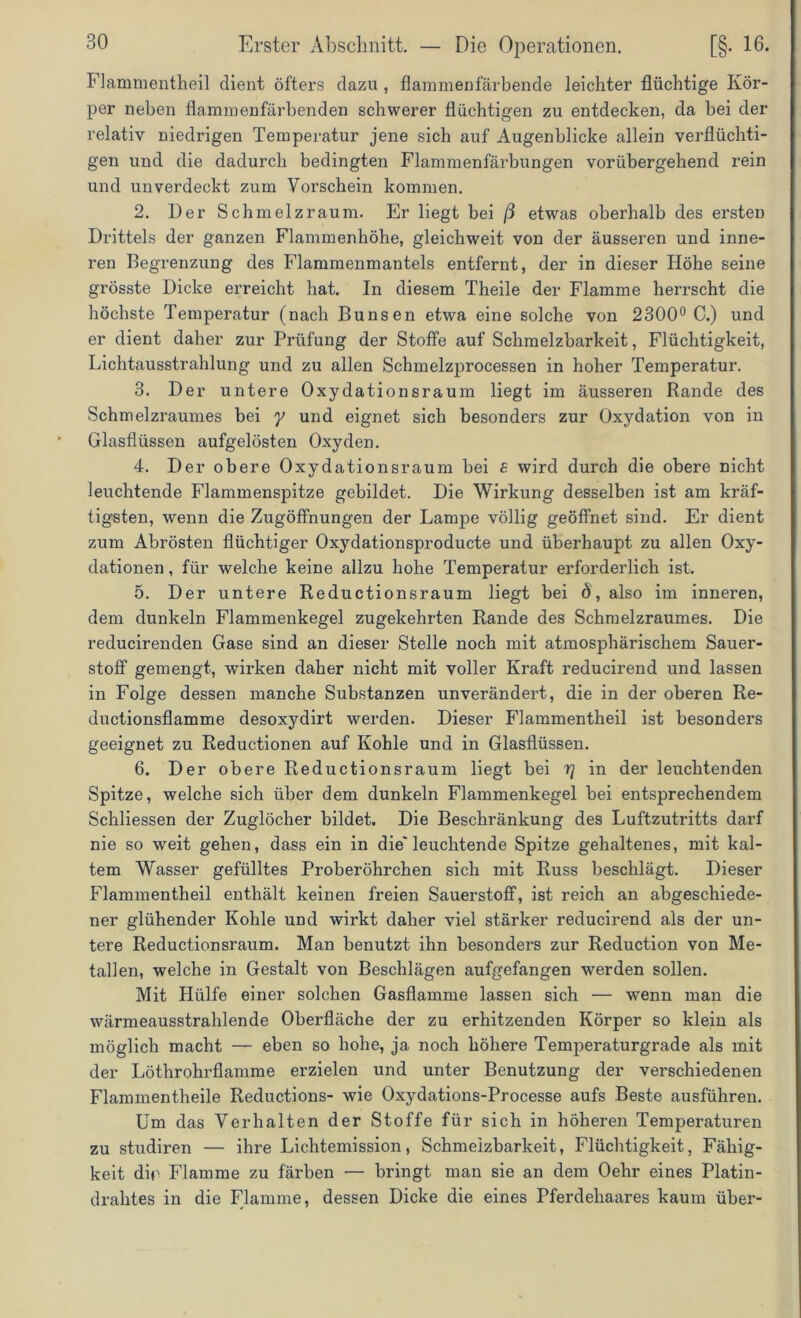 Flammentheil dient öfters dazu , flammenfärbende leichter flüchtige Kör- per neben flammenfärbenden schwerer flüchtigen zu entdecken, da bei der relativ niedrigen Temperatur jene sich auf Augenblicke allein verflüchti- gen und die dadurch bedingten Flammenfärbungen vorübergehend rein und unverdeckt zum Vorschein kommen. 2. Der Schmelzraum. Er liegt bei ß etwas oberhalb des ersten Drittels der ganzen Flammenhöhe, gleichweit von der äusseren und inne- ren Begrenzung des Flammenmantels entfernt, der in dieser Höhe seine grösste Dicke erreicht hat. In diesem Theile der Flamme herrscht die höchste Temperatur (nach Bunsen etwa eine solche von 2300° C.) und er dient daher zur Prüfung der Stoffe auf Schmelzbarkeit, Flüchtigkeit, Lichtausstrahlung und zu allen Schmelzprocessen in hoher Temperatur. 3. Der untere Oxydationsraum liegt im äusseren Rande des Schmelzraumes bei y und eignet sich besonders zur Oxydation von in Glasflüssen aufgelösten Oxyden. 4. Der obere Oxydationsraum bei £ wird durch die obere nicht leuchtende Flammenspitze gebildet. Die Wirkung desselben ist am kräf- tigsten, wenn die Zugöffnungen der Lampe völlig geöffnet sind. Er dient zum Abrösten flüchtiger Oxydationsproducte und überhaupt zu allen Oxy- dationen , für welche keine allzu hohe Temperatur erforderlich ist. 5. Der untere Reductionsraum liegt bei 8, also im inneren, dem dunkeln Flammenkegel zugekehrten Rande des Schmelzraumes. Die reducirenden Gase sind an dieser Stelle noch mit atmosphärischem Sauer- stoff gemengt, wirken daher nicht mit voller Kraft reducirend und lassen in Folge dessen manche Substanzen unverändert, die in der oberen Re- ductionsflamme desoxydirt werden. Dieser Flammentheil ist besonders geeignet zu Reductionen auf Kohle und in Glasflüssen. 6. Der obere Reductionsraum liegt bei r] in der leuchtenden Spitze, welche sich über dem dunkeln Flammenkegel bei entsprechendem Schliessen der Zuglöcher bildet. Die Beschränkung des Luftzutritts darf nie so weit gehen, dass ein in die'leuchtende Spitze gehaltenes, mit kal- tem Wasser gefülltes Proberöhrchen sich mit Russ beschlägt. Dieser Flammentheil enthält keinen freien Sauerstoff, ist reich an abgeschiede- ner glühender Kohle und wirkt daher viel stärker reducirend als der un- tere Reductionsraum. Man benutzt ihn besonders zur Reduction von Me- tallen, welche in Gestalt von Beschlägen aufgefangen werden sollen. Mit Hülfe einer solchen Gasflamme lassen sich — wenn man die wärmeausstrahlende Oberfläche der zu erhitzenden Körper so klein als möglich macht — eben so hohe, ja noch höhere Temperaturgrade als mit der Löthrohrflamme erzielen und unter Benutzung der verschiedenen Flammentheile Reductions- wie Oxydations-Processe aufs Beste ausführen. Um das Verhalten der Stoffe für sich in höheren Temperaturen zu studiren — ihre Lichtemission, Schmelzbarkeit, Flüchtigkeit, Fähig- keit dir Flamme zu färben — bringt man sie an dem Oehr eines Platin- drahtes in die Flamme, dessen Dicke die eines Pferdehaares kaum über-