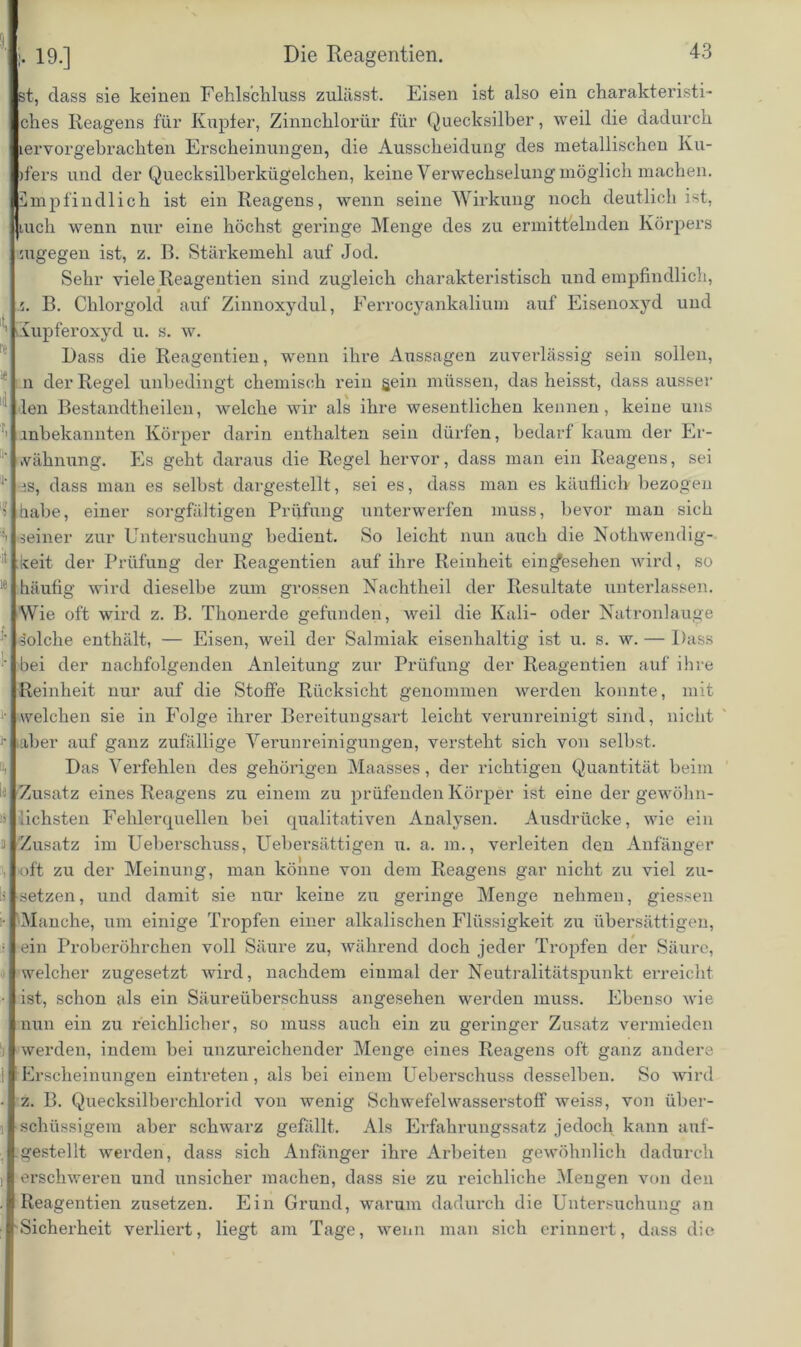 19.] Die Reagentien. st, dass sie keinen Fehlschluss zulässt. Eisen ist also ein charakteristi- ches Reagens für Kupier, Zinnchlorür für Quecksilber, weil die dadurch tervorgebrachten Erscheinungen, die Ausscheidung des metallischen Ku- rfers und der Quecksilberkügelchen, keine Verwechselung möglich machen. Empfindlich ist ein Reagens, wenn seine Wirkung noch deutlich ist, Jiuch wenn nur eine höchst geringe Menge des zu ermittelnden Körpers ougegen ist, z. B. Stärkemehl auf Jod. Sehr viele Reagentien sind zugleich charakteristisch und empfindlich, 5. B. Chlorgold auf Zinnoxydul, Eerrocyankalium auf Eisenoxyd und Kupferoxyd u. s. w. Dass die Reagentien, wenn ihre Aussagen zuverlässig sein sollen, n der Regel unbedingt chemisch rein gein müssen, das heisst, dass ausser len Bestandtheilen, welche wir als ihre wesentlichen kennen, keine uns 1 .inbekannten Körper darin enthalten sein dürfen, bedarf kaum der Er- wähnung. Es geht daraus die Regel hervor, dass man ein Reagens, sei 1- es, dass man es selbst dargestellt, sei es, dass man es käuflich bezogen 5 habe, einer sorgfältigen Prüfung unterwerfen muss, bevor man sich seiner zur Untersuchung bedient. So leicht nun auch die Nothwendig- :i ;keit der Prüfung der Reagentien auf ihre Reinheit einrfesehen wird, so 16 häufig wird dieselbe zum grossen Nachtheil der Resultate unterlassen. Wie oft wird z. B. Thonerde gefunden, weil die Kali- oder Natronlauge Solche enthält, — Eisen, weil der Salmiak eisenhaltig ist u. s. w. — Dass ' bei der nachfolgenden Anleitung zur Prüfung der Reagentien auf ihre Reinheit nur auf die Stoffe Rücksicht genommen werden konnte, mit welchen sie in Folge ihrer Bereitungsart leicht verunreinigt sind, nicht )• iaber auf ganz zufällige Verunreinigungen, versteht sich von selbst. Das Verfehlen des gehörigen Maasses, der richtigen Quantität beim ! Zusatz eines Reagens zu einem zu prüfenden Körper ist eine der gewöhn- ü lichsten Fehlerquellen bei qualitativen Analysen. Ausdrücke, wie ein a Zusatz im Ueberschuss, Uebersättigen u. a. m., verleiten den Anfänger •oft zu der Meinung, man könne von dem Reagens gar nicht zu viel zu- setzen, und damit sie nur keine zu geringe Menge nehmen, giessen • Manche, um einige Ti-opfen einer alkalischen Flüssigkeit zu übersättigen, • ein Proberöhrchen voll Säure zu, während doch jeder Tropfen der Säure, welcher zugesetzt wird, nachdem einmal der Neutralitätspunkt erreicht ■ ist, schon als ein Säureüberschuss angesehen werden muss. Ebenso wie nun ein zu reichlicher, so muss auch ein zu geringer Zusatz vermieden i werden, indem bei unzureichender Menge eines Reagens oft ganz andere 1 Erscheinungen eintreten, als bei einem Ueberschuss desselben. So wird • z. B. Quecksilberchlorid von wenig Schwefelwasserstoff weiss, von über- [ schüssigem aber schwarz gefällt. Als Erfahrungssatz jedoch kann auf- gestellt werden, dass sich Anfänger ihre Arbeiten gewöhnlich dadurch i erschweren und unsicher machen, dass sie zu reichliche Mengen von den . Reagentien zusetzen. Ein Grund, warum dadurch die Untersuchung an Sicherheit verliert, liegt am Tage, wenn man sich erinnert, dass die