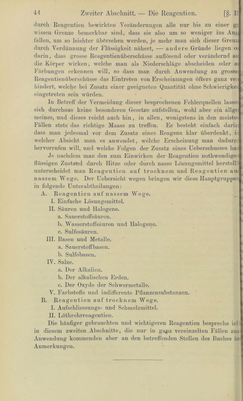 durch Reagentien bewirkten Veränderungen alle nur bis zu einer g. wissen Grenze bemerkbar sind, dass sie also um so weniger ins Aug fallen, um so leichter übersehen werden, je mehr man sich dieser Grena; durch Verdünnung der Flüssigkeit nähert, — andere Gründe liegen o darin, dass grosse Reagentienüberschüsse auflösend oder verändernd an die Körper wirken, welche man als Niederschläge abscheiden oder a Färbungen erkennen will, so dass man durch Anwendung zu grosse Reagentienüberschüsse das Eintreten von Erscheinungen öfters ganz ve: hindert, welche bei Zusatz einer geeigneten Quantität ohne Schwierigke eingetreten sein würden. ° — In Betreff der Vermeidung dieser besprochenen Fehlerquellen lasse sich durchaus keine besonderen Gesetze aufstellen, wohl aber ein allg< meines, und dieses reicht auch hin, in allen, wenigstens in den meiste Fällen stets das richtige Maass zu treffen. Es besteht einfach darii dass man jedesmal vor dem Zusatz eines Reagens klar überdenkt, i welcher Absicht man es anwendet, welche Erscheinung man dadurc hervorrufen will, und welche Folgen der Zusatz eines Ueberschusses ha Je nachdem man den zum Einwirken der Reagentien nothwendige flüssigen Zustand durch Hitze oder durch nasse Lösungsmittel herstell unterscheidet man Reagentien auf trocknem und Reagentien au nassem Wege. Der Uebersicht wegen bringen wir diese Hauptgruppe]i in folgende Unterabtheilungen: A. Reagentien auf nassem Wege. I. Einfache Lösungsmittel. II. Säuren und Halogene. a. Sauerstoffsäuren. b. Wasserstoffsäuren und Halogene. c. Sulfosäuren. III. Basen und Metalle. a. Sauerstoffbasen. b. Sulfobasen. IV. Salze. a. Der Alkalien. b. Der alkalischen Erden. c. Der Oxyde der Schwermetalle. V. Farbstoffe und indifferente Pflanzensubstanzen. B. Reagentien auf trocknem Wege. I. Aufschliessungs- und Schmelzmittel. II. Löthrohrreagentien. Die häufiger gebrauchten und wichtigeren Reagentien bespreche ich in diesem zweiten Abschnitte, die nur in gapz vereinzelten Fällen zut Anwendung kommenden aber an den betreffenden Stellen des Buches in Anmerkungen.