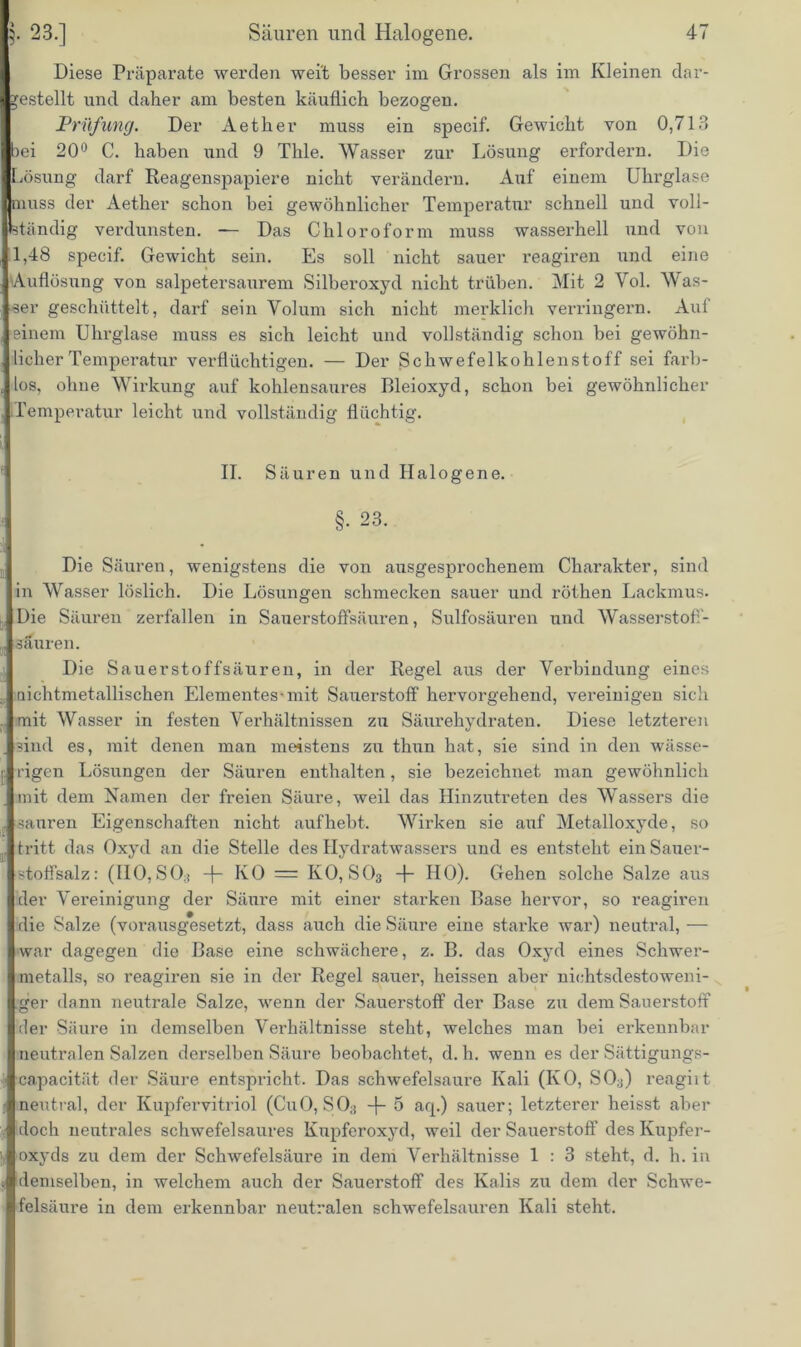 Diese Präparate werden weit besser im Grossen als im Kleinen dar- *estellt und daher am besten käuflich bezogen. Prüfung. Der Aether muss ein specif. Gewicht von 0,713 )ei 20° C. haben und 9 Tlile. Wasser zur Lösung erfordern. Die Lösung darf Reagenspapiere nicht verändern. Auf einem Uhrglase muss der Aether schon bei gewöhnlicher Temperatur schnell und voll- ständig verdunsten. — Das Chloroform muss wasserhell und von 1,48 specif. Gewicht sein. Es soll nicht sauer reagiren und eine Auflösung von salpetersaurem Silberoxyd nicht trüben. Mit 2 Yol. Was- ser geschüttelt, darf sein Volum sich nicht merklich verringern. Auf einem Uhrglase muss es sich leicht und vollständig schon bei gewöhn- licher Temperatur verflüchtigen. — Der Schwefelkohlenstoff sei farb- los, ohne Wirkung auf kohlensaures Bleioxyd, schon bei gewöhnlicher [Temperatur leicht und vollständig flüchtig. II. Säuren und Halogene. §. 23. Die Säuren, wenigstens die von ausgesprochenem Charakter, sind in Wasser löslich. Die Lösungen schmecken sauer und röthen Lackmus. Die Säuren zerfallen in Sauerstoffsäuren, Sulfosäuren und Wasserstoff- säuren. Die Sauerstoffsäuren, in der Regel aus der Verbindung eines aichtmetallischen Elementes-mit Sauerstoff hervorgehend, vereinigen sich mit Wasser in festen Verhältnissen zu Säurehydraten. Diese letzteren sind es, mit denen man meistens zu thun hat, sie sind in den wässe- rigen Lösungen der Säuren enthalten, sie bezeichnet man gewöhnlich mit dem Kamen der freien Säure, weil das Hinzutreten des Wassers die sauren Eigenschaften nicht aufhebt. Wirken sie auf Metalloxyde, so tritt das Oxyd an die Stelle des Hydratwassers und es entsteht ein Sauer- stoffsalz: (HO, SO;) -+- KO = KO, S03 -f- HO). Gehen solche Salze aus der Vereinigung der Säure mit einer starken Base hervor, so reagiren die Salze (vorausgesetzt, dass auch die Säure eine starke war) neutral, — war dagegen die Base eine schwächere, z. B. das Oxyd eines Schwer- metalls, so reagiren sie in der Regel sauer, heissen aber nichtsdestoweni- ger dann neutrale Salze, wenn der Sauerstoff der Base zu dem Sauerstoff der Säure in demselben Verhältnisse steht, welches man bei erkennbar neutralen Salzen derselben Säure beobachtet, d. h. wenn es der Sättigungs- capacität der Säure entspricht. Das schwefelsaure Kali (KO, SO;)) reagiit neutral, der Kupfervitriol (CuO, SO,; -f- 5 aq.) sauer; letzterer heisst aber doch neutrales schwefelsaures Kupferoxyd, weil der Sauerstoff des Kupfer- oxyds zu dem der Schwefelsäure in dem Verhältnisse 1 : 3 steht, d. h. in demselben, in welchem auch der Sauerstoff des Kalis zu dem der Schwe- felsäure in dem erkennbar neutralen schwefelsauren Kali steht.