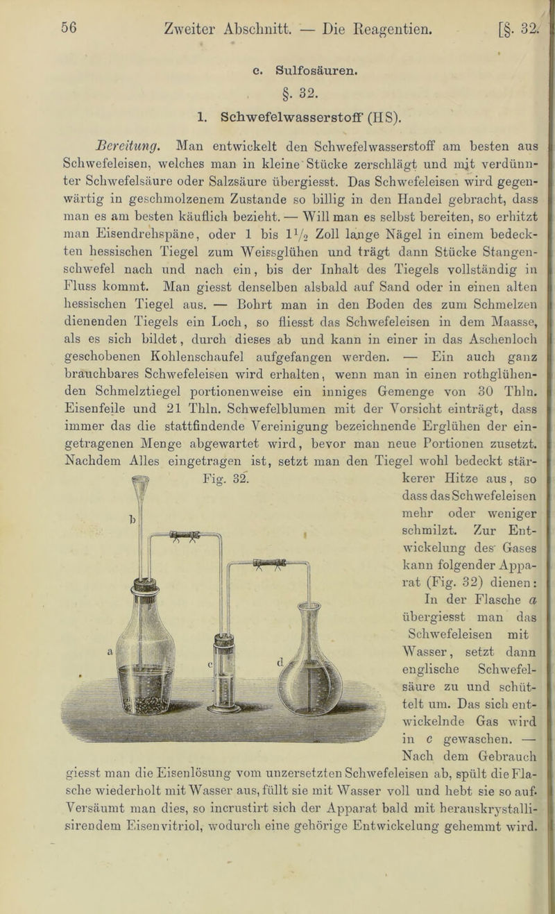 e. Sulfosäuren. §. 32. 1. Schwefelwasserstoff (IIS). Bereitung. Man entwickelt den Schwefelwasserstoff am besten aus Schwefeleisen, welches man in kleine Stücke zerschlägt und mjt verdünn- ter Schwefelsäure oder Salzsäure übergiesst. Das Schwefeleisen wird gegen- wärtig in geschmolzenem Zustande so billig in den Handel gebracht, dass man es am besten käuflich bezieht. — Will man es selbst bereiten, so erhitzt man Eisendrehspäne, oder 1 bis ld/o Zoll lange Nägel in einem bedeck- ten hessischen Tiegel zum Weissglühen und trägt dann Stücke Stangen- schwefel nach und nach ein, bis der Inhalt des Tiegels vollständig in Fluss kommt. Man giesst denselben alsbald auf Sand oder in einen alten hessischen Tiegel aus. — Bohrt man in den Boden des zum Schmelzen dienenden Tiegels ein Loch, so fliesst das Schwefeleisen in dem Maasse, als es sich bildet, durch dieses ab und kann in einer in das Aschenloch geschobenen Kohlenschaufel aufgefangen werden. — Ein auch ganz brauchbares Schwefeleisen wird erhalten, wenn man in einen rothglühen- den Schmelztiegel portionenweise ein inniges Gemenge von 30 Thln. Eisenfeile und 21 Thln. Schwefelblumen mit der Vorsicht einträgt, dass immer das die stattfindende Vereinigung bezeichnende Erglühen der ein- getragenen Menge abgewartet wird, bevor man neue Portionen zusetzt. Nachdem Alles eingetragen ist, setzt man den Tiegel wohl bedeckt stär- giesst man die Eisenlösung vom unzersetzten Schwefeleisen ab, spült die Fla- sche wiederholt mit Wasser aus, füllt sie mit Wasser voll und hebt sie so auf. Versäumt man dies, so incrustirt sich der Apparat bald mit herauskrystalli- sirendem Eisenvitriol, wodurch eine gehörige Entwickelung gehemmt wird. Fig. 32. kerer Hitze aus, so dass das Schwefelei sen mehr oder weniger schmilzt. Zur Ent- wickelung des' Gases kann folgender Appa- rat (Fig. 32) dienen: In der Flasche a übergiesst man das Schwefeleisen mit Wasser, setzt dann englische Schwefel- säure zu und schüt- telt um. Das sich ent- wickelnde Gas wird in C gewaschen. -— Nach dem Gebrauch
