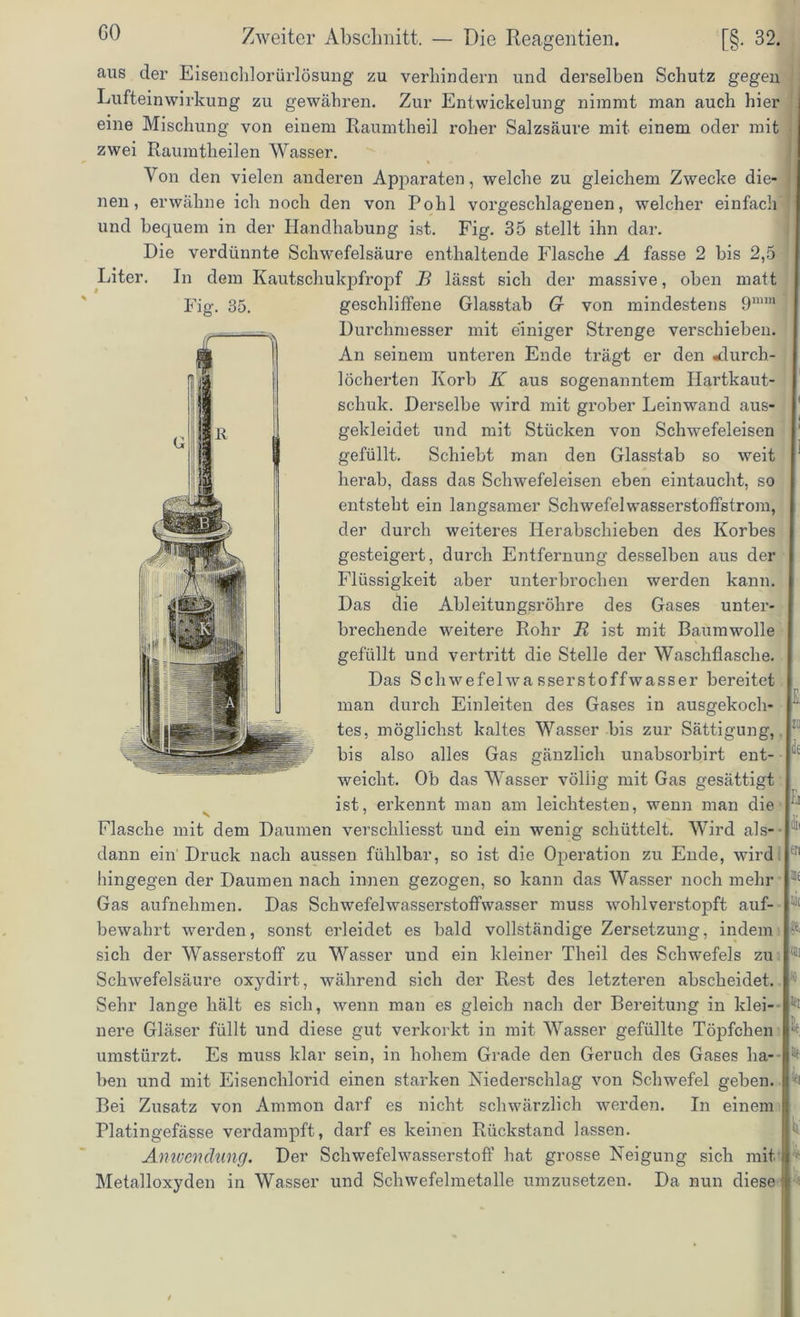 GO aus der Eisen chlor ürlösung zu verhindern und derselben Schutz gegen Lufteinwirkung zu gewähren. Zur Entwickelung nimmt man auch hier eine Mischung von einem Raumtheil roher Salzsäure mit einem oder mit zwei Raumtheilen Wasser. Von den vielen anderen Apparaten, welche zu gleichem Zwecke die- nen, erwähne ich noch den von Pohl vorgeschlagenen, welcher einfach und bequem in der Handhabung ist. Fig. 35 stellt ihn dar. Die verdünnte Schwefelsäure enthaltende Flasche A fasse 2 bis 2,5 Liter. In dem Kautschukpfropf B lässt sich der massive, oben matt geschliffene Glasstab G von mindestens 9min Durchmesser mit einiger Strenge verschieben. An seinem unteren Ende trägt er den «durch- löcherten Korb K aus sogenanntem Hartkaut- schuk. Derselbe wird mit grober Leinwand aus- gekleidet und mit Stücken von Schwefeleisen gefüllt. Schiebt man den Glasstab so weit herab, dass das Schwefeleisen eben eintaucht, so entsteht ein langsamer Schwefelwasserstoffstrom, der durch weiteres Herabschieben des Korbes gesteigert, durch Entfernung desselben aus der Flüssigkeit aber unterbrochen werden kann. Das die Ableitungsrohre des Gases unter- brechende weitere Rohr Jt ist mit Baumwolle gefüllt und vertritt die Stelle der Waschflasche. Das Schwefelwasserstoffwasser bereitet r man durch Emleiten des Gases m ausgekoch- i- tes, möglichst kaltes Wasser bis zur Sättigung, 1 bis also alles Gas gänzlich unabsorbirt ent- L weicht. Ob das Wasser völlig mit Gas gesättigt ist, erkennt man am leichtesten, wenn man die Flasche mit dem Daumen verschliesst und ein wenig schüttelt. Wird als- 11 dann ein' Druck nach aussen fühlbar, so ist die Operation zu Ende, wird 11 hingegen der Daumen nach innen gezogen, so kann das Wasser noch mehr 1; Gas aufnehmen. Das Schwefelwasserstoffwasser muss wohl verstopft auf- 1 bewahrt werden, sonst erleidet es bald vollständige Zersetzung, indem sich der Wasserstoff zu Wasser und ein kleiner Theil des Schwefels zu 1 Schwefelsäure oxydirt, während sich der Rest des letzteren abscheidet. Sehr lange hält es sich, wenn man es gleich nach der Bereitung in klei- nere Gläser füllt imd diese gut verkorkt in mit Wasser gefüllte Töpfchen umstürzt. Es muss klar sein, in hohem Grade den Geruch des Gases ha- * ben und mit Eisenchlorid einen starken Niederschlag von Schwefel geben. 1 Bei Zusatz von Ammon darf es nicht schwärzlich werden. In einem Platingefässe verdampft, darf es keinen Rückstand lassen. Anwendung. Der Schwefelwasserstoff hat grosse Neigung sich mit i Metalloxyden in Wasser und Schwefelmetalle umzusetzen. Da nun diese