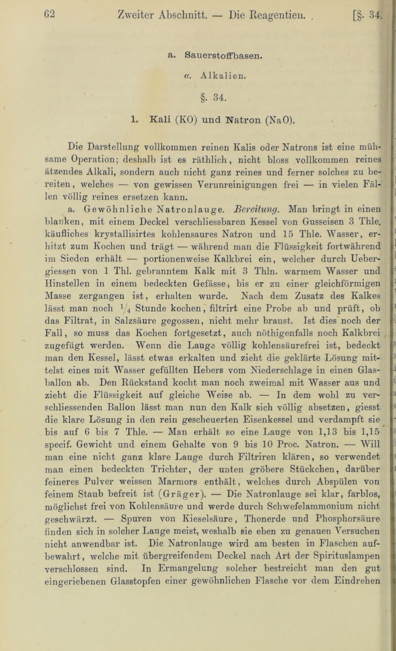 a. Sauerstoffbasen. a. Alkalien. §• 34. 1. Kali (KO) und Natron (NaO). Die Darstellung vollkommen reinen Kalis oder Natrons ist eine müh- same Operation; deshalb ist es räthlich, nicht bloss vollkommen reines ätzendes Alkali, sondern auch nicht ganz reines und ferner solches zu be- reiten , welches — von gewissen Verunreinigungen frei — in vielen Fäl- len völlig reines ersetzen kann. a. Gewöhnliche Natronlauge. Bereitung. Man bringt in einen blanken, mit einem Deckel verschliessbaren Kessel von Gusseisen 3 Thle. käufliches krystallisirtes kohlensaures Natron und 15 Thle. Wasser, er- hitzt zum Kochen und trägt — während man die Flüssigkeit fortwährend im Sieden erhält — portionenweise Kalkbrei ein, welcher durch Ueber- giess.en von 1 ThI. gebranntem Kalk mit 3 Thln. warmem Wasser und Hinstellen in einem bedeckten Gefässe, bis er zu einer gleichförmigen Masse zergangen ist, erhalten wurde. Nach dem Zusatz des Kalkes lässt man noch J/4 Stunde kochen, filtrirt eine Probe ab und prüft, ob das Filtrat, in Salzsäure gegossen, nicht mehr braust. Ist dies noch der Fall, so muss das Kochen fortgesetzt, auch nöthigenfalls noch Kalkbrei zugefügt werden. Wenn die Lauge völlig kohlensäurefrei ist, bedeckt man den Kessel, lässt etwas erkalten und zieht die geklärte Lösung mit- telst eines mit Wasser gefüllten Hebers vom Niederschlage in einen Glas- ballon ab. Den Rückstand kocht man noch zweimal mit Wasser aus und zieht die Flüssigkeit auf gleiche Weise ab. — In dem wohl zu ver- schliessenden Ballon lässt man nun den Kalk sich völlig absetzen, giesst die klare Lösung in den rein gescheuerten Eisenkessel und verdampft sie bis auf 6 bis 7 Thle. — Man erhält so eine Lauge von 1,13 bis 1,15 specif. Gewicht und einem Gehalte von 9 bis 10 Proc. Natron. — Will man eine nicht ganz klare Lauge durch Filtriren klären, so verwendet man einen bedeckten Trichter, der unten gröbere Stückchen, darüber feineres Pulver weissen Marmors enthält, welches durch Abspülen von feinem Staub befreit ist (Gräger). — Die Natronlauge sei klar, farblos, möglichst frei von Kohlensäure und werde durch Schwefelammonium nicht geschwärzt. — Spuren von Kieselsäure, Thonerde und Phosphorsäure finden sich in solcher Lauge meist, weshalb sie eben zu genauen Versuchen nicht anwendbar ist. Die Natronlauge wird am besten in Flaschen auf- bewahrt , welche mit übergreifendem Deckel nach Art der Spirituslampen verschlossen sind. In Ermangelung solcher bestreicht man den gut eingeriebenen Glasstopfen einer gewöhnlichen Flasche vor dem Eindrehen