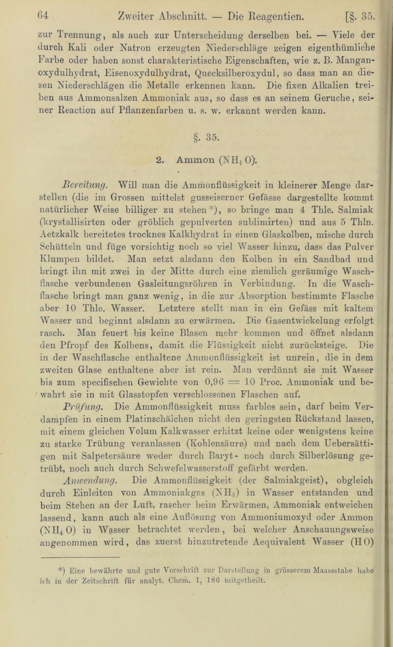 zur Trennung, als auch zur Unterscheidung derselben bei. — Viele der durch Kali oder Natron erzeugten Niederschläge zeigen eigentümliche Farbe oder haben sonst charakteristische Eigenschaften, wie z. B. Mangan- oxydulhydrat, Eisenoxydulhydrat, Quecksilberoxydul, so dass man an die- sen Niederschlägen die Metalle erkennen kann. Die fixen Alkalien trei- ben aus Ammonsalzen Ammoniak aus, so dass es an seinem Gerüche, sei- ner Reaction auf Pflanzenfarben u. s. w. erkannt werden kann. §. 35. 2. Ammon (NH40). Bereitung. Will man die Ammonflüssigkeit in kleinerer Menge dar- stellen (die im Grossen mittelst gusseiserner Gefässe dargestellte kommt natürlicher Weise billiger zu stehen*), so bringe man 4 Tlile. Salmiak (krystallisirten oder gröblich gepulverten sublimirten) und aus 5 Thln. Aetzkallc bereitetes trocknes Kalkhydrat in einen Glaskolben, mische durch Schütteln und füge vorsichtig noch so viel Wasser hinzu, dass das Pulver Klumpen bildet. Man setzt alsdann den Kolben in ein Sandbad und bringt ihn mit zwei in der Mitte durch eine ziemlich geräumige Wasch- flasche verbundenen Gasleitungsröhren in Verbindung. In die Wasch- flasche bringt man ganz wenig, in die zur Absorption bestimmte Flasche aber 10 Thle. Wasser. Letztere stellt man in ein Gefäss mit kaltem Wasser und beginnt alsdann zu erwärmen. Die Gasentwickelung erfolgt rasch. Man feuert bis keine Blasen mehr kommen und öffnet alsdann den Pfropf des Kolbens, damit die Flüssigkeit nicht zurücksteige. Die in der Waschflasche enthaltene Ammonflüssigkeit ist unrein, die in dem zweiten Glase enthaltene aber ist rein. Man verdünnt sie mit Wasser bis zum specifischen Gewichte von 0,96 = 10 Proc. Ammoniak und be- wahrt sie in mit Glasstopfen verschlossenen Flaschen auf. Prüfung. Die Ammonflüssigkeit muss farblos sein, darf beim Ver- dampfen in einem Platinschäichen nicht den geringsten Rückstand lassen, mit einem gleichen Volum Kalkwasser erhitzt keine oder wenigstens keine zu starke Trübung veranlassen (Kohlensäure) und nach dem Uebersätti- gen mit Salpetersäure weder durch Baryt- noch durch Silberlösung ge- trübt, noch auch durch Schwefelwasserstoff gefärbt werden. Anwendung. Die Ammonflüssigkeit (der Salmiakgeist), obgleich durch Einleiten von Ammoniakgas (NH3) in Wasser entstanden und beim Stehen an der Luft, rascher beim Erwärmen, Ammoniak entweichen lassend, kann auch als eine Auflösung von Ammoniumoxyd oder Ammon (NIRO) in Wasser betrachtet werden, bei welcher Anschauungsweise angenommen wird, das zuerst hinzutretende Aequivalent Wasser (HO) *) Eine bewährte und gute Vorschrift zur Darstellung in grösserem Maassstabe habe ich in der Zeitschrift für analyt. Giern. 1, 186 mitgetheilt.