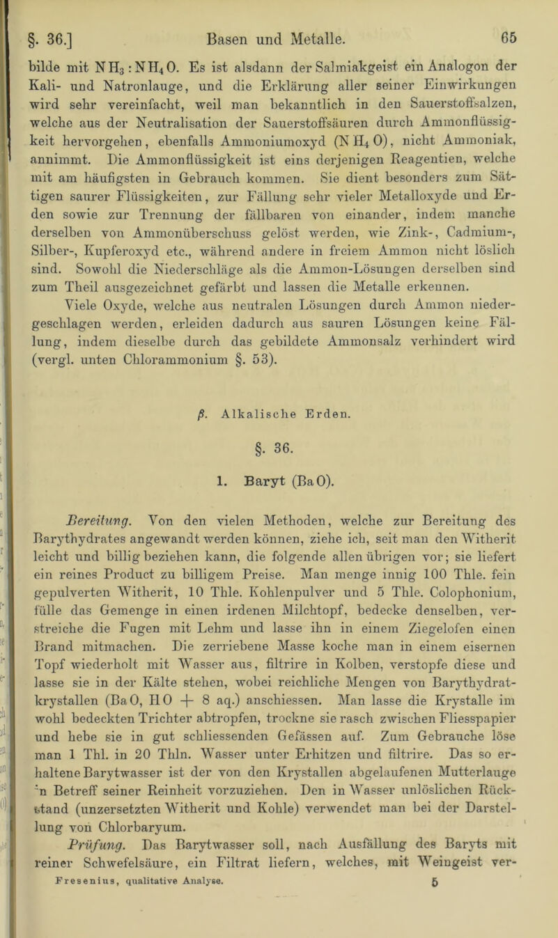 bilde mit NH3:NH40. Es ist alsdann der Salmiakgeist ein Analogon der Kali- und Natronlauge, und die Erklärung aller seiner Einwirkungen wird sehr vereinfacht, weil man bekanntlich in den Sauerstoffsalzen, welche aus der Neutralisation der Sauerstoffsäuren durch Amnionflüssig- keit hervorgehen, ebenfalls Ammoniumoxyd (NH40), nicht Ammoniak, annimmt. Die Amnionflüssigkeit ist eins derjenigen Reagentien, welche mit am häufigsten in Gebrauch kommen. Sie dient besonders zum Sät- tigen saurer Flüssigkeiten, zur Fällung sehr vieler Metalloxyde und Er- den sowie zur Trennung der fällbaren von einander, indem manche derselben von Ammoniiberschuss gelöst werden, wie Zink-, Cadmium-, Silber-, Kupferoxyd etc., während andere in freiem Ammon nicht löslich sind. Sowohl die Niederschläge als die Ammon-Lösungen derselben sind zum Theil ausgezeichnet gefärbt und lassen die Metalle erkennen. Viele Oxyde, welche aus neutralen Lösungen durch Ammon nieder- geschlagen werden, erleiden dadurch aus sauren Lösungen keine Fäl- lung, indem dieselbe durch das gebildete Ammonsalz verhindert wird (vergl. unten Chlorammonium §. 53). ß. Alkalische Erden. §. 36. 1. Baryt (BaO). Bereitung. Von den vielen Methoden, welche zur Bereitung des Barythydrates angewandt werden können, ziehe ich, seit man den Witherit leicht und billig beziehen kann, die folgende allen übrigen vor; sie liefert ein reines Product zu billigem Preise. Man menge innig 100 Thle. fein gepulverten Witherit, 10 Thle. Kohlenpulver und 5 Thle. Colophonium, fülle das Gemenge in einen irdenen Milchtopf, bedecke denselben, ver- streiche die Fugen mit Lehm und lasse ihn in einem Ziegelofen einen Brand mitmachen. Die zerriebene Masse koche man in einem eisernen Topf wiederholt mit Wasser aus, filtrire in Kolben, verstopfe diese und lasse sie in der Kälte stehen, wobei reichliche Mengen von Barythydrat- krystallen (BaO, HO -f- 8 aq.) anschiessen. Man lasse die Krystalle im wohl bedeckten Trichter abtropfen, trockne sie rasch zwischen Fliesspapier und hebe sie in gut schliessenden Gefässen auf. Zum Gebrauche löse man 1 Thl. in 20 Thln. Wasser unter Erhitzen und filtrire. Das so er- haltene Barytwasser ist der von den Krystallen abgelaufenen Mutterlauge ’n Betreff seiner Reinheit vorzuziehen. Den in Wasser unlöslichen Rück- stand (unzersetzten Witherit und Kohle) verwendet man bei der Darstel- lung von Chlorbaryum. Prüfling. Das Barytwasser soll, nach Ausfällung des Baryts mit reiner Schwefelsäure, ein Filtrat liefern, welches, mit Weingeist ver- Fresenius, qualitative Analyse. 5