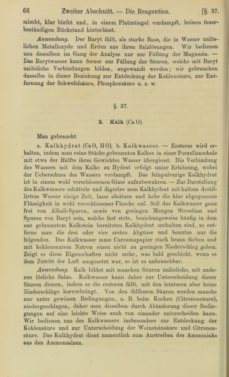 mischt, klar bleibt und, in einem Platintiegel verdampft, keinen feuer- beständigen Rückstand hinterlässt. Anwendung. Der Baryt fällt, als starke Base, die in Wasser unlös- lichen Metalloxyde und Erden aus ihren Salzlösungen. Wir bedienen uns desselben im Gang der Analyse nur zur Fällung der Magnesia. — Das Barytwasser kann ferner zur Fällung der Säuren, welche mit Baryt unlösliche Verbindungen bilden, angewandt werden; wir gebrauchen dasselbe in dieser Beziehung zur Entdeckung der Kohlensäure, zur Ent- fernung der Schwefelsäure, Phosphorsäure u. s. w. §. 37. 2. Kalk (Ca 0). Man gebraucht a. Kalkhydrat (CaO, HO), b. Kalkwasser. — Ersteres wird er- halten, indem man reine Stücke gebrannten Kalkes in einer Porzellanschale mit etwa der Hälfte ihres Gewichtes Wasser übergiesst. Die Verbindung des Wassers mit dem Kalke zu Hydrat erfolgt unter Erhitzung, wobei der Uebersehuss des Wassers verdampft. Das feinpulverige Kalkhydrat ist in einem wohl verschlossenen Glase aufzubewahren. — Zur Darstellung des Kalkwassers schüttele und digerire man Kalkhydrat mit kaltem destil- lirtem Wasser einige Zeit, lasse absitzen und hebe die klar abgegossene Flüssigkeit in wohl verschlossener Flasche auf. Soll das Kalkwasser ganz frei von Alkali-Spuren, sowie von geringen Mengen Strontian und Spuren von Baryt sein, welche fast stets, beziehungsweise häufig in dem aus gebranntem Kalkstein bereiteten Kalkhydrat enthalten sind, so ent- ferne man die drei oder vier ersten Abgüsse und benutze nur die folgenden. Das Kalkwasser muss Curcumapapier stark braun färben und mit kohlensaurem Natron einen nicht zu geringen Niederschlag geben. Zeigt es diese Eigenschaften nicht mehr, was bald geschieht, wenn es dem Zutritt der Luft ausgesetzt war, so ist es unbrauchbar. Anwendung. Kalk bildet mit manchen Säuren unlösliche, mit ande- ren lösliche Salze. Kalkwasser kann daher zur Unterscheidung dieser Säuren dienen, indem es die ersteren fällt, mit den letzteren aber keine Niederschläge hervorbringt. Von den fällbaren Säuren werden manche nur unter gewissen Bedingungen, z. B. beim Kochen (Citronensäure), niedergeschlagen, daher man dieselben durch Abänderung dieser Bedin- gungen auf eine leichte Weise auch von einander unterscheiden kann. Wir bedienen uns des Kalkwassers insbesondere zur Entdeckung der Kohlensäure und zur Unterscheidung der Weinsteinsäure und Citronen- säure. Das Kalkhydrat dient namentlich zum Austreiben des Ammoniaks aus den Ammonsalzen.