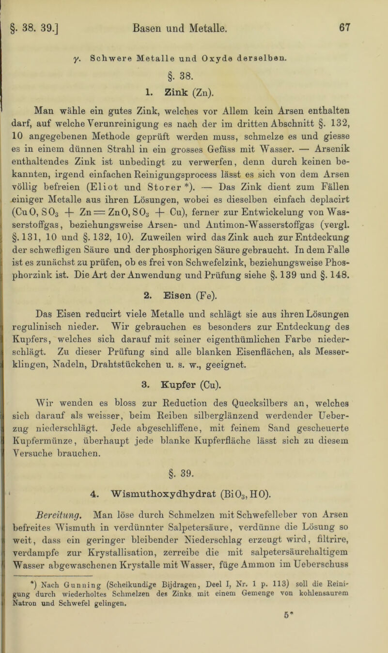 y. Schwere Metalle und Oxyde derselben. §• 38. 1. Zink (Zn). Man wähle ein gutes Zink, welches vor Allem kein Arsen enthalten darf, auf welche Verunreinigung es nach der im dritten Abschnitt §. 132, 10 angegebenen Methode geprüft werden muss, schmelze es und giesse es in einem dünnen Strahl in ein grosses Gefäss mit Wasser. — Arsenik enthaltendes Zink ist unbedingt zu verwerfen, denn durch keinen be- kannten, irgend einfachen Reinigungsprocess lässt es sich von dem Arsen völlig befreien (Eliot und Störer *). — Das Zink dient zum Fällen -einiger Metalle aus ihren Lösungen, wobei es dieselben einfach deplacirt (CuO, S03 -f- Zn = ZnO, SOa -f- Cu), ferner zur Entwickelung von Was- serstoffgas, beziehungsweise Arsen- und Antimon-Wasserstoffgas (vergl. §.131, 10 und §.132, 10). Zuweilen wird das Zink auch zur Entdeckung der schwefligen Säure und der phosphorigen Säure gebraucht. In dem Falle ist es zunächst zu prüfen, ob es frei von Schwefelzink, beziehungsweise Phos- phorzink ist. Die Art der Anwendung und Prüfung siehe §. 139 und §. 148. 2. Eisen (Fe). Das Eisen reducirt viele Metalle und schlägt sie aus ihren Lösungen regulinisch nieder. Wir gebrauchen es besonders zur Entdeckung des Kupfers, welches sich darauf mit seiner eigenthümlichen Farbe nieder- schlägt. Zu dieser Prüfung sind alle blanken Eisenflächen, als Messer- klingen, Nadeln, Drahtstückchen u. s. w., geeignet. 3. Kupfer (Cu). Wir wenden es bloss zur Reduction des Quecksilbers an, welches sich darauf als weisser, beim Reiben silberglänzend werdender Ueber- zug niederschlägt. Jede abgeschliffene, mit feinem Sand gescheuerte Kupfermünze, überhaupt jede blanke Kupferfläche lässt sich zu diesem Versuche brauchen. §• 39. 4. Wismuthoxydhydrat (Bi03, HO). Bereitung. Man löse durch Schmelzen mit Schwefelleber von Arsen befreites Wismuth in verdünnter Salpetersäure, vei'dünne die Lösung so weit, dass ein geringer bleibender Niederschlag erzeugt wird, filtrire, verdampfe zur Krystallisation, zerreibe die mit salpetersäurehaltigem Wasser abgewaschenen Krystalle mit Wasser, füge Ammon im lieberschuss *) Nach Gunning (Scheikundige Bijdragen, Deel I, Nr. 1 p. 113) soll die Reini- gung durch wiederholtes Schmelzen des Zinks mit einem Gemenge von kohlensaurem Natron und Schwefel gelingen. 5*