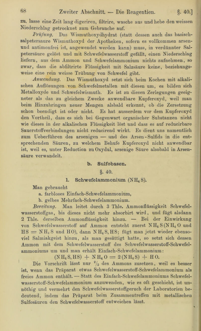 zu, lasse eine Zeit lang digeriren, filtrire, wasche aus und hebe den weissen Niederschlag getrocknet zum Gebrauche auf. JPrü/uvg. Das Wismuthoxydhydrat (statt dessen auch das basisch- salpetersaure Wismuthoxyd der Apotheken, sofern es vollkommen arsen- und antimonfrei ist, angewendet werden kann) muss, in verdünnter Sal- petersäure gelöst und mit Schwefelwasserstoff gefällt, einen Niederschlag liefern, aus dem Ammon und Schwefelammonium nichts aufnehmen, so zwar, dass die abfiltrirte Flüssigkeit mit Salzsäure keine, beziehungs- weise eine rein weisse Trübung von Schwefel gibt. Anwendung. Das Wismuthoxyd setzt sich beim Kochen mit alkali- schen Auflösungen von Schwefelmetallen mit diesen um, es bilden sich Metalloxyde und Schwefelwismuth. Es ist zu diesen Zerlegungen geeig- neter als das zu gleichem Zwecke anwendbare Kupferoxyd, weil man beim Hinzubringen neuer Mengen alsbald erkennt, ob die Zersetzung schon beendigt ist oder nicht. Es hat ausserdem vor dem Kupferoxyd den Yortheil, dass es sich bei Gegenwart organischer Substanzen nicht wie dieses in der alkalischen Flüssigkeit löst und dass es auf reducirbare SauerstofFverbindungen nicht reducirend wirkt. Es dient uns namentlich zum Ueberfübren des arsenigen — und des Arsen - Sulfids in die ent- sprechenden Säuren, zu welchem Behufe Kupferoxyd nicht anwendbar ist, weil es, unter Reduction zu Oxydul, arsenige Säure alsobald in Arsen- säure verwandelt. b. Sulfobasen. §. 40. 1. Schwefelammonium (NH4S). Man gebraucht a. farbloses Einfach-Schwefelammonium, b. gelbes Mehrfach-Schwefelammonium. Bereitung. Man leitet durch 3 Thle. Ammonflüssigkeit Schwefel- wasserstoffgas, bis dieses nicht mehr absorbirt wird, und fügt alsdann 2 Thle. derselben Ammonflüssigkeit hinzu. — Bei der Einwirkung von Schwefelwasserstoff auf Ammon entsteht zuerst N H4 S (N Ii4 0 und HS = NH4S und HO), dann NH4S, HS; fügt man jetzt wieder ebenso- viel Salmiakgeist hinzu, als man gesättigt hatte, so setzt sich dessen Ammon mit dem Schwefelwasserstoff des Schwefelwasserstoff-Schwefel- ammoniums um und man erhält Einfach-Schwefelammonium: (NH4S,HS) + NH40 = 2 (NH4S) | HO. Die Vorschrift lässt nur a/3 des Ammons zusetzen, weil es besser ist, wenn das Präparat etwas Schwefelwasserstoff-Schwefelaramonium als freies Ammon enthält. — Statt des Einfach-Schwefelammoniums Schwefel- wasserstoff-Schwefelammonium anzuwenden, wie es oft geschieht, ist un- nöthig und vermehrt den Schwefelwasserstoffgeruch der Laboratorien be- deutend, indem das Präparat beim Zusammentreffen mit metallischen Sulfosäuren den Schwefelwasserstoff entweichen lässt.