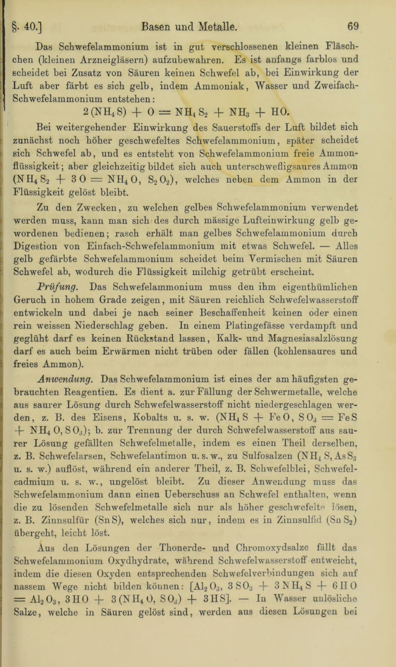 Das Schwefelammonium ist in gut verschlossenen kleinen Fläsch- chen (kleinen Arzneigläsern) aufzubewahren. Es ist anfangs farblos und scheidet bei Zusatz von Säuren keinen Schwefel ab, bei Einwirkung der Luft aber färbt es sich gelb, indem Ammoniak, Wasser und Zweifach- Schwefelammonium entstehen: * 2(nh4s) 4- o = nh4s2 -f nh3 4 ho. Bei weitergehender Einwirkung des Sauerstoffs der Luft bildet Bich zunächst noch höher geschwefeltes Schwefelammonium, später scheidet sich Schwefel ab, und es entsteht von Schwefelammonium freie Ammon- flüssigkeit; aber gleichzeitig bildet sich auch unterschwefligsaures Ammon (NH4S2 4 3 0 = NH4O, S2O2), welches neben dem Ammon in der Flüssigkeit gelöst bleibt. Zu den Zwecken, zu welchen gelbes Schwefelammonium verwendet werden muss, kann man sich des durch mässige Lufteinwirkung gelb ge- wordenen bedienen; rasch erhält man gelbes Schwefelammonium durch Digestion von Einfach-Schwefelammonium mit etwas Schwefel. — Alles gelb gefärbte Schwefelammonium scheidet beim Vermischen mit Säuren Schwefel ab, wodurch die Flüssigkeit milchig getrübt erscheint. Prüfung. Das Schwefelammonium muss den ihm eigenthümlichen Geruch in hohem Grade zeigen, mit Säuren reichlich Schwefelwasserstoff entwickeln und dabei je nach seiner Beschaffenheit keinen oder einen rein weissen Niederschlag geben. In einem Platingefässe verdampft und geglüht darf es keinen Rückstand lassen, Kalk- und Magnesiasalzlösung darf es auch beim Erwärmen nicht trüben oder fällen (kohlensaures und freies Ammon). Anwendung. Das Schwefelammonium ist eines der am häufigsten ge- brauchten Reagentien. Es dient a. zur Fällung der Schwermetalle, welche aus saurer Lösung durch Schwefelwasserstoff nicht niedergeschlagen wer- den, z. B. des Eisens, Kobalts u. s. w. (NII4 S 4 FeO, S 03 = FeS 4 NH4O, SO.j); b. zur Trennung der durch Schwefelwasserstoff aus sau- rer Lösung gefällten Schwefelmetalle, indem es einen Theil derselben, z. B. Schwefelarsen, Schwefelantimon u. s. w., zu Sulfosalzen (NHtS, AsS3 u. s. w.) auflöst, während ein anderer Theil, z. B. Schwefelblei, Schwefel- cadmium u. s. w., ungelöst bleibt. Zu dieser Anwendung muss das Schwefelammonium dann einen Ueberschuss an Schwefel enthalten, wenn die zu lösenden Schwefelmetalle sich nur als höher geschwefelt“ lösen, z. B. Zinnsulfür (SnS), welches sich nur, indem es iu Zinnsulfid (Sn S2) übergeht, leicht löst. Aus den Lösungen der Thonerde- und Chromoxydsalze fällt das Schwefelammonium Oxydhydrate, während Schwefelwasserstoff entweicht, indem die diesen Oxyden entsprechenden Schwefelverbinduugen sich auf nassem Wege nicht bilden können: [Al203, 3 S03 4 3 N H4 S 4 6110 = A1203, 3HO 4 3(NH40, S03) 4 3IIS]. — In Wasser unlösliche Salze, welche in Säuren gelöst sind, werden aus diesen Lösungen bei