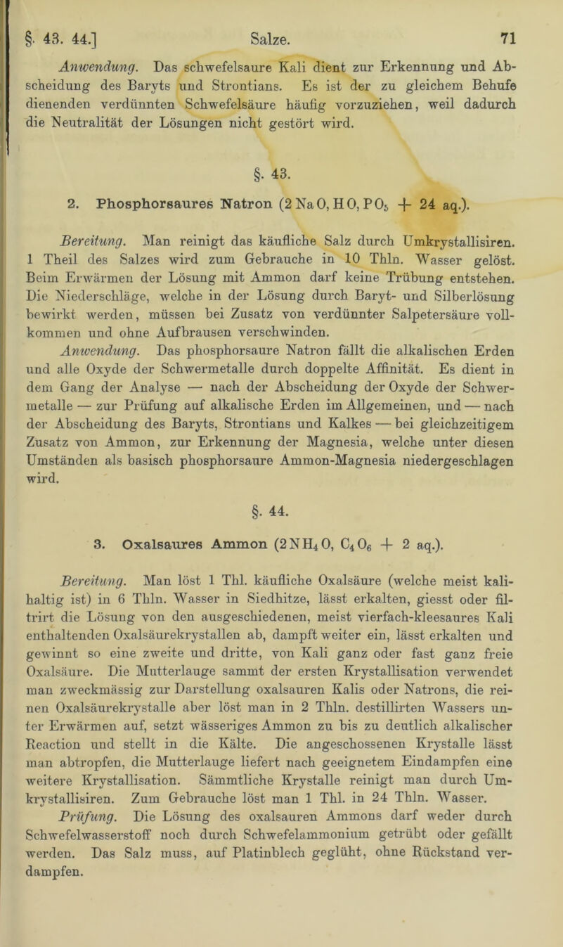 Anwendung. Das Schwefelsäure Kali dient zur Erkennung und Ab- scheidung des Baryts \ind Strontians. Es ist der zu gleichem Behufe dienenden verdünnten Schwefelsäure häutig vorzuziehen, weil dadurch die Neutralität der Lösungen nicht gestört wird. §. 43. 2. Phosphorsaures Natron (2NaO, HO, P06 -f- 24 aq.). Bereitung. Man reinigt das käufliche Salz durch Umkrystallisiren. 1 Theil des Salzes wird zum Gebrauche in 10 Thln. Wasser gelöst. Beim Erwärmen der Lösung mit Ammon darf keine Trübung entstehen. Die Niederschläge, welche in der Lösung durch Baryt- und Silberlösung bewirkt werden, müssen bei Zusatz von verdünnter Salpetersäure voll- kommen und ohne Aufbrausen verschwinden. Anwendung. Das phosphorsaure Natron fällt die alkalischen Erden und alle Oxyde der Schwermetalle durch doppelte Affinität. Es dient in dem Gang der Analyse — nach der Abscheidung der Oxyde der Schwer- metalle — zur Prüfung auf alkalische Erden im Allgemeinen, und — nach der Abscheidung des Baryts, Strontians und Kalkes — bei gleichzeitigem Zusatz von Ammon, zur Erkennung der Magnesia, welche unter diesen Umständen als basisch phosphorsaure Ammon-Magnesia niedergeschlagen wird. §• 44. 3. Oxalsaures Ammon (2NH40, C406 -f 2 aq.). Bereitung. Man löst 1 Thl. käufliche Oxalsäure (welche meist kali- haltig ist) in 6 Thln. Wasser in Siedhitze, lässt erkalten, giesst oder fi.1- trirt die Lösung von den ausgeschiedenen, meist vierfach-kleesaures Kali enthaltenden Oxalsäurekrystallen ab, dampft weiter ein, lässt erkalten und gewinnt so eine zweite und dritte, von Kali ganz oder fast ganz freie Oxalsäure. Die Mutterlauge sammt der ersten Krystallisation verwendet man zweckmässig zur Darstellung oxalsauren Kalis oder Natrons, die rei- nen Oxalsäurekrystalle aber löst man in 2 Thln. destillirten Wassers un- ter Erwärmen auf, setzt wässeriges Ammon zu bis zu deutlich alkalischer Reaction und stellt in die Kälte. Die angeschossenen Krystalle lässt man abtropfen, die Mutterlauge liefert nach geeignetem Eindampfen eine weitere Krystallisation. Sämmtliche Krystalle reinigt man durch Um- krystallisiren. Zum Gebrauche löst man 1 Thl. in 24 Thln. Wasser. Prüfung. Die Lösung des oxalsauren Ammons darf weder durch Schwefelwasserstoff noch durch Schwefelammonium getrübt oder gefällt werden. Das Salz muss, auf Platinblech geglüht, ohne Rückstand ver- dampfen.