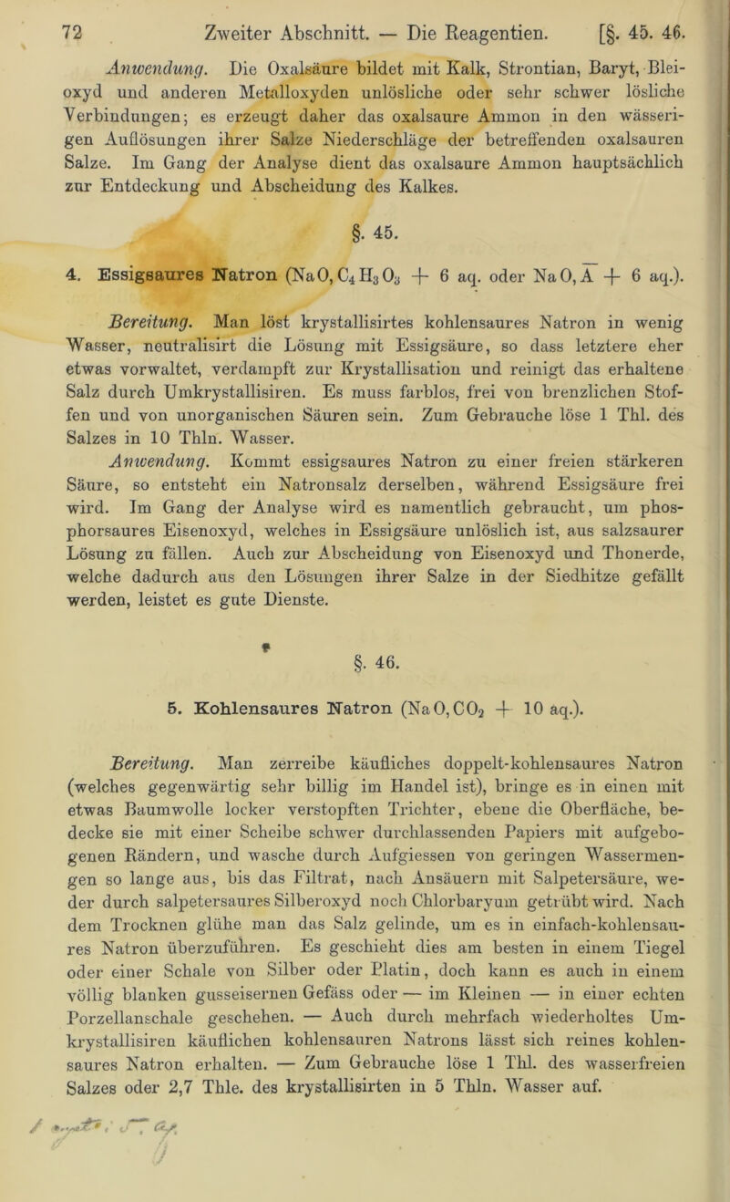 Anwendung. Die Oxalsäure bildet mit Kalk, Strontian, Baryt, Blei- oxyd und anderen Metalloxyden unlösliche oder sehr schwer lösliche Verbindungen; es erzeugt daher das oxalsaure Ammon in den wässeri- gen Auflösungen ihrer Salze Niederschläge der betreffenden oxalsauren Salze. Im Gang der Analyse dient das oxalsaure Ammon hauptsächlich zur Entdeckung und Abscheidung des Kalkes. §• 45. 4. Essigsaures Natron (NaO,C4fI303 + 6 aq. oder NaO,A -j- 6 aq.). Bereitung. Man löst krystallisirtes kohlensaures Natron in wenig Wasser, neutralisirt die Lösung mit Essigsäure, so dass letztere eher etwas vorwaltet, verdampft zur Krystallisation und reinigt das erhaltene Salz durch Umkrystallisiren. Es muss farblos, frei von brenzlichen Stof- fen und von unorganischen Säuren sein. Zum Gebrauche löse 1 Thl. des Salzes in 10 Thln. Wasser. Amvendung. Kommt essigsaures Natron zu einer freien stärkeren Säure, so entsteht ein Natronsalz derselben, während Essigsäure frei wird. Im Gang der Analyse wird es namentlich gebraucht, um phos- phorsaures Eisenoxyd, welches in Essigsäure unlöslich ist, aus salzsaurer Lösung zu fällen. Auch zur Abscheidung von Eisenoxyd und Thonerde, welche dadurch aus den Lösungen ihrer Salze in der Siedhitze gefällt werden, leistet es gute Dienste. §. 46. 5. Kohlensaures Natron (NaO,C02 + 10 aq.). Bereitung. Man zerreibe käufliches doppelt-kohlensaures Natron (welches gegenwärtig sehr billig im Handel ist), bringe es in einen mit etwas Baumwolle locker verstopften Trichter, ebene die Oberfläche, be- decke sie mit einer Scheibe schwer durchlassenden Papiers mit aufgebo- genen Rändern, und wasche durch Aufgiessen von geringen Wassermen- gen so lange aus, bis das Filtrat, nach Ansäuern mit Salpetersäure, we- der durch salpetersaures Silberoxyd noch Chlorbaryum getrübt wird. Nach dem Trocknen glühe man das Salz gelinde, um es in einfach-kohlensau- res Natron überzuführen. Es geschieht dies am besten in einem Tiegel oder einer Schale von Silber oder Platin, doch kann es auch in einem völlig blanken gusseisernen Gefäss oder — im Kleinen — in einer echten Porzellanschale geschehen. — Auch durch mehrfach wiederholtes Um- krystallisiren käuflichen kohlensauren Natrons lässt sich reines kohlen- saures Natron erhalten. — Zum Gebrauche löse 1 Thl. des wasserfreien Salzes oder 2,7 Thle. des krystallisirten in 5 Thln. Wasser auf.