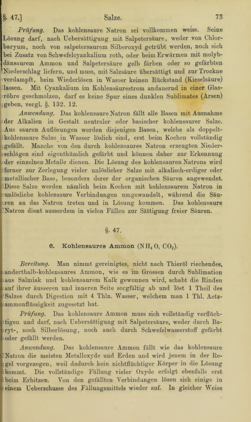 Prüfung. Das kohlensaure Natron sei vollkommen weiss. Seine Lösung darf, nach Uebersättigung mit Salpetersäure, weder von Chlor- baryum, noch von salpetersaurem Silberoxyd getrübt werden, noch sich bei Zusatz von Schwefelcyankalium roth, oder beim Erwärmen mit molyb- dänsaurem Ammon und Salpetersäure gelb färben oder so gefärbten Niederschlag liefern, und muss, mit Salzsäure übersättigt und zur Trockne verdampft, beim Wiederlösen in Wasser keinen Rückstand (Kieselsäure) lassen. Mit Cyankalium im Kohlensäurestrom andauernd in einer Glas- röhre geschmolzen, darf es keine Spur eines dunklen Sublimates (Arsen) geben, vergl. §. 132. 12. Anwendung. Das kohlensaure Natron fällt alle Basen mit Ausnahme der Alkalien in Gestalt neutraler oder basischer kohlensaurer Salze. Aus sauren Auflösungen werden diejenigen Basen, welche als doppelt- kohlensaure Salze in Wasser löslich sind, erst beim Kochen vollständig i gefällt. Manche von den durch kohlensaures Natron erzeugten Nieder- schlägen sind eigenthtimlich gefärbt und können daher zur Erkennung der einzelnen Metalle dienen. Die Lösung des kohlensauren Natrons wird ferner zur Zerlegung vieler unlöslicher Salze mit alkalisch-erdiger oder metallischer Base, besonders derer der organischen Säuren angewendet. Diese Salze werden nämlich beim Kochen mit kohlensaurem Natron in unlösliche kohlensaure Verbindungen umgewandelt, während die Säu- ren an das Natron treten und in Lösung kommen. Das kohlensaure Natron dient ausserdem in vielen Fällen zur Sättigung freier Säuren. §• 47. 0. Kohlensaures Ammon (NH40, C02). Bereitung. Man nimmt gereinigtes, nicht nach Thieröl riechendes, anderthalb-kohlensaures Ammon, wie es im Grossen durch Sublimation aus Salmiak und kohlensaurem Kalk gewonnen wird, schabt die Rinden auf ihrer äusseren und inneren Seite sorgfältig ab und löst 1 Theil des Salzes durch Digestion mit 4 Thln. Wasser, welchem man 1 Thl. Aetz- ammonflüssigkeit zugesetzt hat. Prüfung. Das kohlensaure Ammon muss sich vollständig verflüch- tigen und darf, nach Uebersättigung mit Salpetersäure, weder durch Ba- ryt-, noch Silberlösung, noch auch durch Schwefelwasserstoff gefärbt oder gefällt werden. Anwendung. Das kohlensaure Ammon fällt wie das kohlensaure Natron die meisten Metalloxyde und Erden und wird jenem in der Re- gel vorgezogen, weil dadurch kein nichtflüchtiger Körper in die Lösung kommt. Die vollständige Fällung vieler Oxyde erfolgt ebenfalls erst beim Erhitzen. Von den gefällten Verbindungen lösen sich einige in einem Ueberßchusse des Fällungsmittels wieder auf. In gleicher Weise