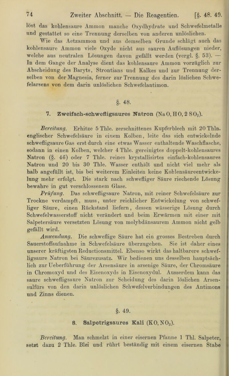 löst das kohlensaure Ammon manche Oxydhydrate und Schwefelmetalle und gestattet so eine Trennung derselben von anderen unlöslichen. Wie das Aetzammon und aus demselben Grunde schlägt auch das kohlensaure Ammon viele Oxyde nicht aus sauren Auflösungen nieder, welche aus neutralen Lösungen davon gefällt werden (vergl. §. 53). — In dem Gange der Analyse dient das kohlensaure Ammon vorzüglich zur Abscheidung des Baryts, Strontians und Kalkes und zur Trennung der- selben von der Magnesia, ferner zur Trennung des darin löslichen Schwe- felarsens von dem darin unlöslichen Schwefelantimon. §. 48. 7. Zweifach-schwefligsaures Natron (NaO, HO, 2 S02). Bereitung. Erhitze 5 Thle. zerschnittenes Kupferblech mit 20 Thln. englischer Schwefelsäure in einem Kolben, leite das sich entwickelnde schwefligsaure Gas erst durch eine etwas Wasser enthaltende Waschflasche, sodann in einen Kolben, welcher 4 Thle. gereinigtes doppelt-kohlensaures Natron (§. 46) oder 7 Thle. reines krystallisirtes einfach-kohlensaures Natron und 20 bis 30 Thle. Wasser enthält und nicht viel mehr als halb angefüllt ist, bis bei weiterem Einleiten keine Kohlensäureentwicke- lung mehr erfolgt. Die stark nach schwefliger Säure riechende Lösung bewahre in gilt verschlossenem Glase. Prüfung. Das schwefligsaure Natron, mit reiner Schwefelsäure zur Trockne verdampft, muss, unter reichlicher Entwickelung von schwef- liger Säure, einen Rückstand liefern, dessen wässerige Lösung durch Schwefelwasserstoff nicht verändert und beim Erwärmen mit einer mit Salpetersäure versetzten Lösung von molybdänsaurem Ammon nicht gelb gefällt wird. Anwendung. Die schweflige Säure hat ein grosses Bestreben durch Sauerstoffaufnahme in Schwefelsäure überzugehen. Sie ist daher eines unserer kräftigsten Reductionsmittel. Ebenso wirkt das haltbarere schwef- ligsaure Natron bei Säurezusatz. Wir bedienen uns desselben hauptsäch- lich zur Ueberführung der Arsensäure in arsenige Säure, der Chromsäure in Chromoxyd und des Eisenoxyds in Eisenoxydul. Ausserdem kann das saure schwefligsaure Natron zur Scheidung des darin löslichen Arsen- sulfiirs von den darin unlöslichen Schwefelverbindungen des Antimons und Zinns dienen. §• 49. 8. Salpetrigsaures Kali (KO,N03). Bereitung. Man schmelzt in einer eisernen Pfanne 1 Thl. Salpeter, setzt dazu 2 Thle. Blei und rührt beständig mit einem eisernen Stabe
