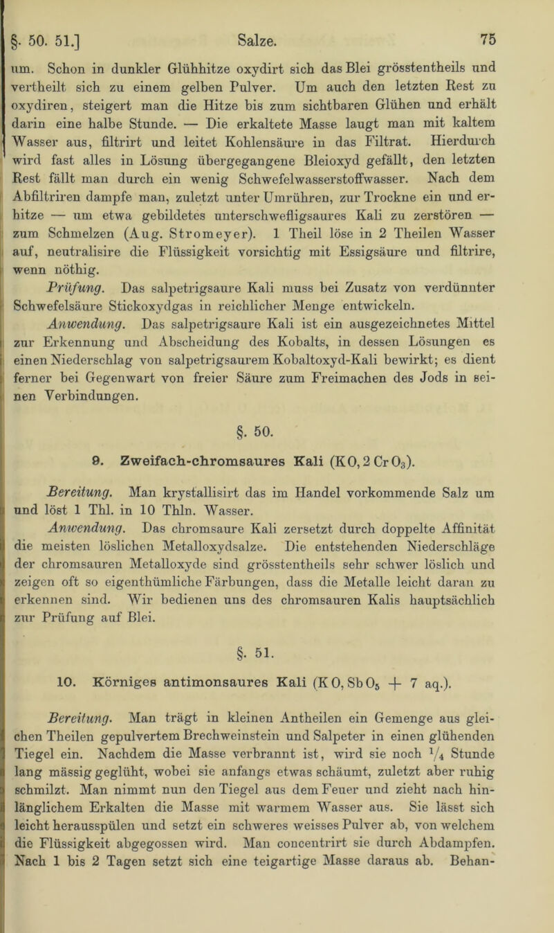 um. Schon in dunkler Glühhitze oxydirt sich das Blei grösstentheils und vertheilt sich zu einem gelben Pulver. Um auch den letzten Rest zu oxydiren, steigert man die Hitze bis zum sichtbaren Glühen und erhält darin eine halbe Stunde. — Die erkaltete Masse laugt man mit kaltem Wasser aus, filtrirt und leitet Kohlensäure in das Filtrat. Hierdurch wird fast alles in Lösung übergegangene Bleioxyd gefällt, den letzten Rest fällt man durch ein wenig SchwefelwasserstofFwasser. Nach dem Abfiltriren dampfe man, zuletzt unter Umrühren, zur Trockne ein und er- hitze — um etwa gebildetes unterschwefligsaures Kali zu zerstören — zum Schmelzen (Aug. Stromeyer). 1 Theil löse in 2 Theilen Wasser auf, neutralisire die Flüssigkeit vorsichtig mit Essigsäure und filtrire, wenn nöthig. Prüfung. Das salpetrigsaure Kali muss hei Zusatz von verdünnter Schwefelsäure Stickoxydgas in reichlicher Menge entwickeln. Anwendung. Das salpetrigsaure Kali ist ein ausgezeichnetes Mittel zur Erkennung und Abscheidung des Kobalts, in dessen Lösungen es einen Niederschlag von salpetrigsaurem Kobaltoxyd-Kali bewirkt; es dient ferner bei Gegenwart von freier Säirre zum Freimachen des Jods in sei- nen Verbindungen. §. 50. 9. Zweifach-chromsaures Kali (KO,2 Cr03). Bereitung. Man krystallisirt das im Handel vorkommende Salz um und löst 1 Thl. in 10 Thln. Wasser. Anwendung. Das chromsaure Kali zersetzt durch doppelte Affinität die meisten löslichen Metalloxydsalze. Die entstehenden Niederschläge der chromsauren Metalloxyde sind grösstentheils sehr schwer löslich und zeigen oft so eigenthümliche Färbungen, dass die Metalle leicht daran zu erkennen sind. Wir bedienen uns des chromsauren Kalis hauptsächlich zur Prüfung auf Blei. §• 51. 10. Körniges antimonsaures Kali (KO, Sb05 -J- 7 aq.). Bereitung. Man trägt in kleinen Antheilen ein Gemenge aus glei- chen Theilen gepulvertem Brechweinstein und Salpeter in einen glühenden Tiegel ein. Nachdem die Masse verbrannt ist, wird sie noch J/4 Stunde lang mässig geglüht, wobei sie anfangs etwas schäumt, zuletzt aber ruhig schmilzt. Man nimmt nun den Tiegel aus dem Feuer und zieht nach hin- länglichem Erkalten die Masse mit warmem Wasser aus. Sie lässt sich leicht herausspülen und setzt ein schweres weisses Pulver ab, von welchem die Flüssigkeit abgegossen wird. Man concentrirt sie durch Abdampfen. Nach 1 bis 2 Tagen setzt sich eine teigartige Masse daraus ab. Behan-