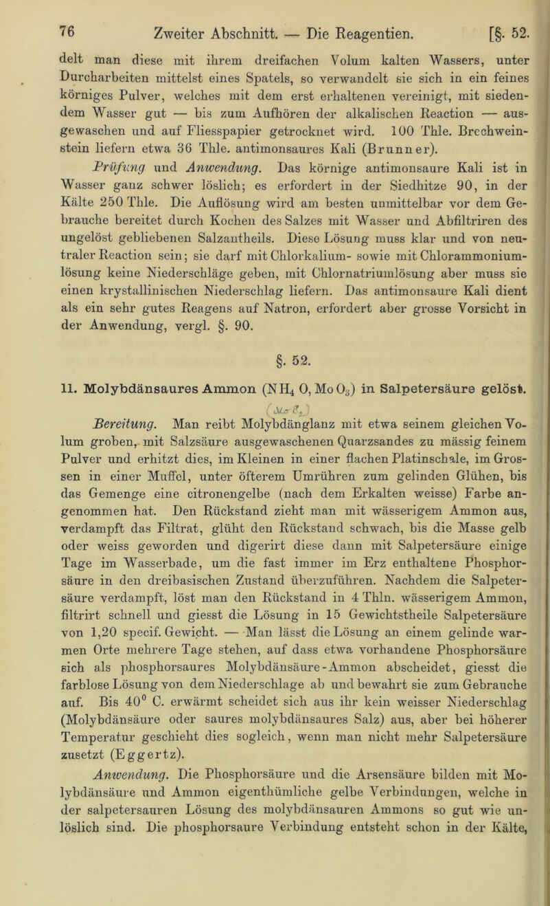 delt man diese mit ihrem dreifachen Volum kalten Wassers, unter Durcharbeiten mittelst eines Spatels, so verwandelt sie sich in ein feines körniges Pulver, welches mit dem erst erhaltenen vereinigt, mit sieden- dem Wasser gut — bis zum Aufhören der alkalischen Reaction — aus- gewaschen und auf Fliesspapier getrocknet wird. 100 Thle. Brcchwein- stein liefern etwa 36 Thle. antimonsaures Kali (Brunner). Prüfung und Anwendung. Das körnige antimonsaure Kali ist in Wasser ganz schwer löslich; es erfordert in der Siedhitze 90, in der Kälte 250 Thle. Die Auflösung wird am besten unmittelbar vor dem Ge- brauche bereitet durch Kochen des Salzes mit Wasser und Abfiltriren des ungelöst gebliebenen Salzantheils. Diese Lösung muss klar und von neu- traler Reaction sein; sie darf mit Chlorkalium- sowie mit Chlorammonium- lösung keine Niederschläge geben, mit Chlornatriumlösung aber muss sie einen krystallinischen Niederschlag liefern. Das antimonsaure Kali dient als ein sehr gutes Reagens auf Natron, erfordert aber grosse Vorsicht in der Anwendung, vergl. §. 90. §. 52. 11. Molybdänsaures Ammon (NH4 0, MoO-Q in Salpetersäure gelöst. ( £*.) Bereitung. Man reibt Molybdänglanz mit etwa seinem gleichen Vo- lum groben, mit Salzsäure ausgewaschenen Quarzsandes zu mässig feinem Pulver und erhitzt dies, im Kleinen in einer flachen Platinschale, im Gros- sen in einer Muffel, unter öfterem Umrühren zum gelinden Glühen, bis das Gemenge eine citronengelbe (nach dem Erkalten weisse) Farbe an- genommen hat. Den Rückstand zieht man mit wässerigem Ammon aus, verdampft das Filtrat, glüht den Rückstand schwach, bis die Masse gelb oder weiss geworden und digerirt diese dann mit Salpetersäure einige Tage im Wasserbade, um die fast immer im Erz enthaltene Phosphor- säure in den dreibasischen Zustand überzuführen. Nachdem die Salpeter- säure verdampft, löst man den Rückstand in 4 Thln. wässerigem Ammon, filtrirt schnell und giesst die Lösung in 15 Gewichtstheile Salpetersäure von 1,20 specif. Gewicht. — Man lässt die Lösung an einem gelinde war- men Orte mehrere Tage stehen, auf dass etwa vorhandene Phosphorsäure sich als phosphorsaures Molybdänsäure-Ammon abscheidet, giesst die farblose Lösung von dem Niederschlage ab und bewahrt sie zum Gebrauche auf. Bis 40° C. erwärmt scheidet sich aus ihr kein weisser Niederschlag (Molybdänsäure oder saures molybdänsaures Salz) aus, aber bei höherer Temperatur geschieht dies sogleich, wenn man nicht mehr Salpetersäure zusetzt (Eggertz). Anwendung. Die Phosphorsäure und die Arsensäure bilden mit Mo- lybdänsäure und Ammon eigenthümliche gelbe Verbindungen, welche in der salpetersauren Lösung des molybdänsauren Ammons so gut wie un- löslich sind. Die phosphorsaure Verbindung entsteht schon in der Kälte,