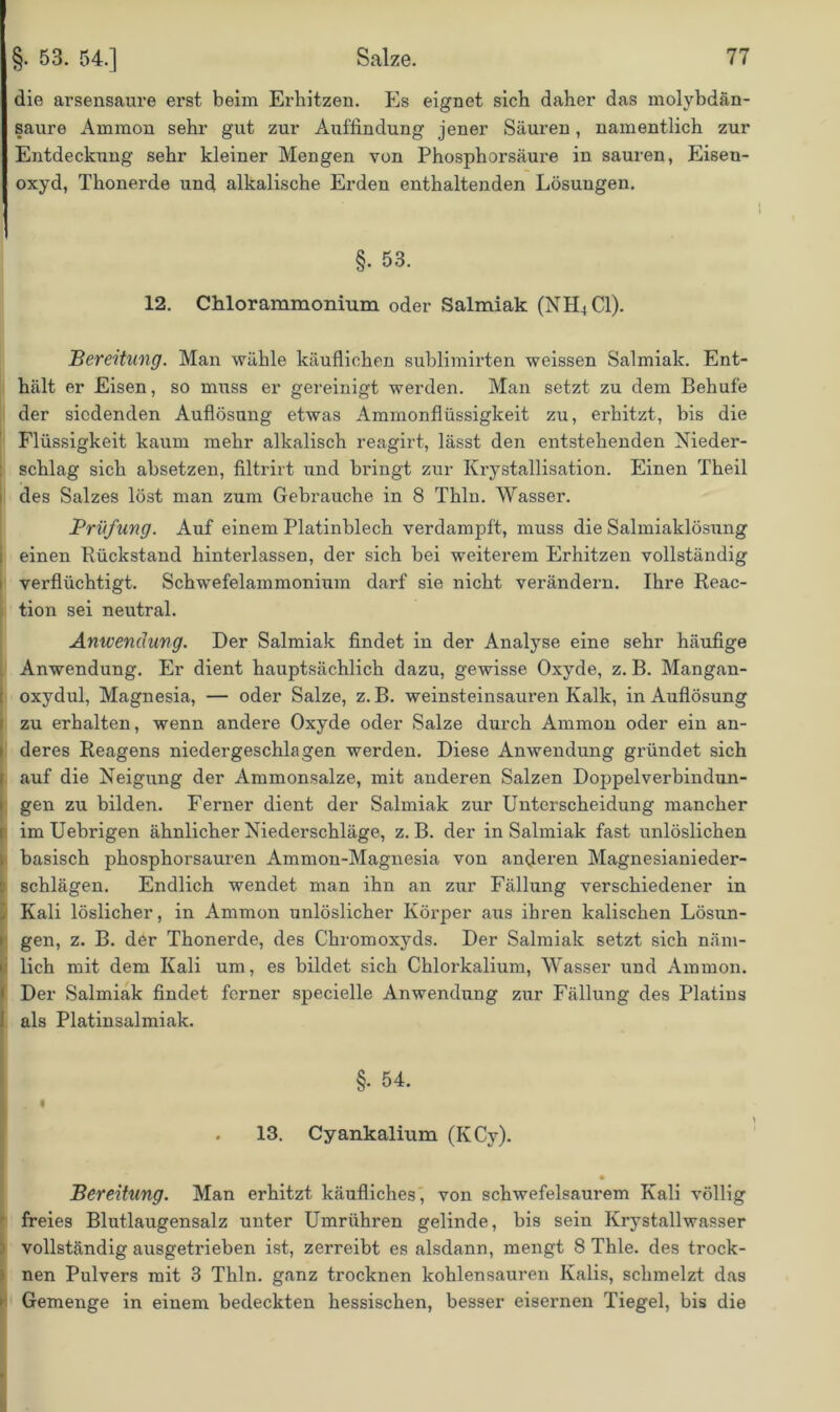 die arsensaure erst beim Erhitzen. Es eignet sich daher das molybdän- saure Ammon sehr gut zur Auffindung jener Säuren, namentlich zur Entdeckung sehr kleiner Mengen von Phosphorsäure in sauren, Eisen- oxyd, Thonerde und alkalische Erden enthaltenden Lösungen. §. 53. 12. Chlorammonium oder Salmiak (NH4C1). Bereitung. Man wähle käuflichen sublimirten weissen Salmiak. Ent- hält er Eisen, so muss er gereinigt werden. Man setzt zu dem Behüte der siedenden Auflösung etwas Ammonflüssigkeit zu, erhitzt, bis die Flüssigkeit kaum mehr alkalisch reagirt, lässt den entstehenden Nieder- schlag sich absetzen, filtrirt und bringt zur Krystallisation. Einen Theil des Salzes löst man zum Gebrauche in 8 Thln. Wasser. Prüfung. Auf einem Platinblech verdampft, muss die Salmiaklösung einen Pückstand hinterlassen, der sich bei weiterem Erhitzen vollständig verflüchtigt. Schwefelammonium darf sie nicht verändern. Ihre Reac- tion sei neutral. Anwendung. Der Salmiak findet in der Analyse eine sehr häufige Anwendung. Er dient hauptsächlich dazu, gewisse Oxyde, z. B. Mangan- : oxydul, Magnesia, — oder Salze, z. B. weinsteinsauren Kalk, in Auflösung zu erhalten, wenn andere Oxyde oder Salze durch Ammon oder ein an- deres Reagens niedergeschlagen werden. Diese Anwendung gründet sich Iauf die Neigung der Ammonsalze, mit anderen Salzen Doppelverbindun- gen zu bilden. Ferner dient der Salmiak zur Unterscheidung mancher im Uebrigen ähnlicher Niederschläge, z. B. der in Salmiak fast unlöslichen basisch phosphorsauren Ammon-Magnesia von anderen Magnesianieder- i Schlägen. Endlich wendet man ihn an zur Fällung verschiedener in Kali löslicher, in Ammon unlöslicher Körper aus ihren kalischen Lösun- gen, z. B. der Thonerde, des Chromoxyds. Der Salmiak setzt sich näm- lich mit dem Kali um, es bildet sich Chlorkalium, Wasser und Ammon. Der Salmiak findet ferner specielle Anwendung zur Fällung des Platins als Platinsalmiak. §. 54. ‘ • . 13. Cyankalium (KCy). Bereitung. Man erhitzt käufliches, von schwefelsaurem Kali völlig freies Blutlaugensalz unter Umrühren gelinde, bis sein Krystallwasser vollständig ausgetrieben ist, zerreibt es alsdann, mengt 8 Thle. des trock- nen Pulvers mit 3 Thln. ganz trocknen kohlensauren Kalis, schmelzt das Gemenge in einem bedeckten hessischen, besser eisernen Tiegel, bis die