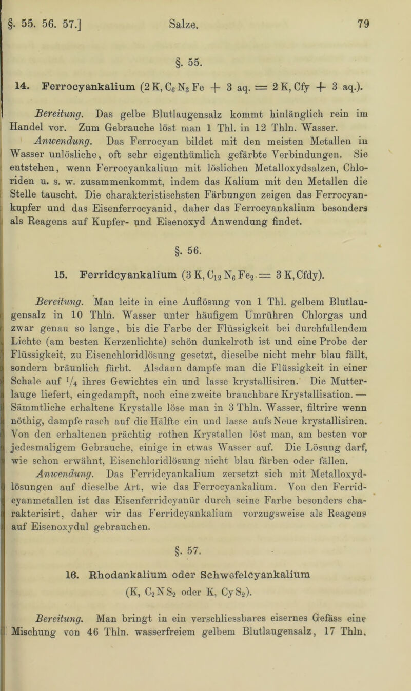 §. 55. 14. Ferrocyankalium (2 K, C6 N3 Fe -|- 3 aq. = 2 K, Cfy -f- 3 aq.). Bereitung. Das gelbe Blutlaugensalz kommt hinlänglich rein im Handel vor. Zum Gebrauche löst man 1 Thl. in 12 Thln. Wasser. Anwendung. Das Ferrocvan bildet mit den meisten Metallen in Wasserunlösliche, oft sehr eigenthümlich gefärbte Verbindungen. Sie entstehen, wenn Ferrocyankalium mit löslichen Metalloxydsalzen, Chlo- riden u. s. w. zusammenkommt, indem das Kalium mit den Metallen die Stelle tauscht. Die charakteristischsten Färbungen zeigen das Ferrocyan- knpfer und das Eisenferrocyanid, daher das Fex-rocyankalium besonders als Reagens auf Kupfer- und Eisenoxyd Anwendung findet. I §• 56. 15. Ferridcyankalium (3 K, C12 N6 Fe2 = 3 K, Cfdy). Bereitung. Man leite in eine Auflösung von 1 Thl. gelbem Blutlau- gensalz in 10 Tbln. Wasser unter häufigem Umrühren Chlorgas und zwar genau so lange, bis die Farbe der Flüssigkeit bei durchfallendem Lichte (am besten Kerzenlichte) schön dunkelroth ist und eine Probe der Flüssigkeit, zu Eisenchloridlösung gesetzt, dieselbe nicht mehr blau fällt, sondern bräunlich färbt. Alsdann dampfe man die Flüssigkeit in einer Schale auf ’/4 ihres Gewichtes ein und lasse krystallisiren. Die Mutter- lauge liefert, eingedampft, noch eine zweite brauchbare Krystallisation. — Sämmtliche erhaltene Krystalle löse man in 3 Thln. Wasser, filtrire wenn nöthig, dampfe rasch auf die Hälfte ein und lasse aufs Neue krystallisiren. Von den erhaltenen prächtig rothen Krystallen löst man, am besten vor jedesmaligem Gebrauche, einige in etwas Wasser auf. Die Lösxmg darf, wie schon erwähnt, Eisenchloridlösung nicht blau färben oder fällen. Anwendung. Das Ferridcyankalium zersetzt sich mit Metalloxyd- lösungen auf dieselbe Art, wie das Ferrocyankalium. Von den Ferrid- cyanmetallen ist das Eisenferridcyanür durch seine Farbe besonders cha- rakterisirt, daher wir das Ferridcyankalium vorzugsweise als Reagens auf Eisenoxydul gebrauchen. §. 57. 10. Rhodankalium oder Schw6felcyankalium (K, C2NS2 oder K, CyS2). Bereitung. Man bringt in ein verschliessbares eisernes Gefäss eine Mischung von 46 Thln. wasserfreiem gelbem Blutlaugensalz, 17 Thln.