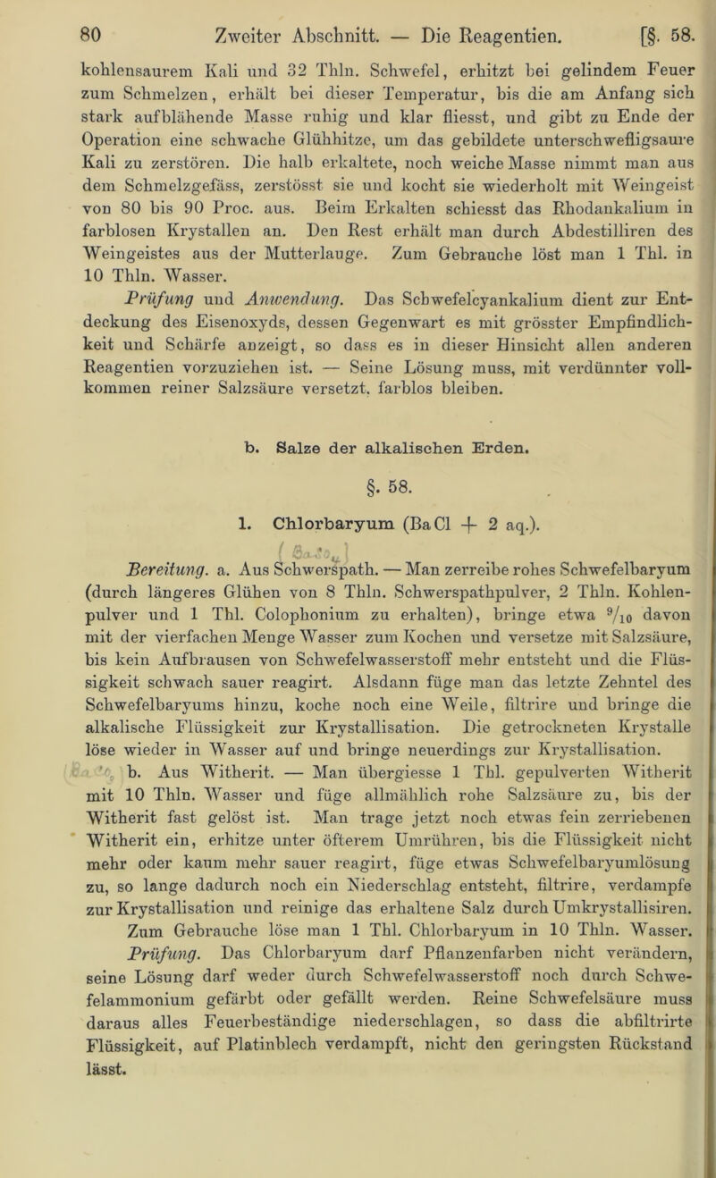 kohlensaurem Kali und 32 Thln. Schwefel, erhitzt hei gelindem Feuer zum Schmelzen, erhält bei dieser Temperatur, bis die am Anfang sich stark auf blähende Masse ruhig und klar fliesst, und gibt zu Ende der Operation eine schwache Glühhitze, um das gebildete unterschwefligsaure Kali zu zerstören. Die halb erkaltete, noch weiche Masse nimmt man aus dem Schmelzgefäss, zerstösst sie und kocht sie wiederholt mit Weingeist von 80 bis 90 Proc. aus. Beim Erkalten schiesst das Rhodankalium in farblosen Krystallen an. Den Rest erhält man durch Abdestilliren des Weingeistes aus der Mutterlauge. Zum Gebrauche löst man 1 Thl. in 10 Thln. Wasser. Prüfling und Anwendung. Das Scbwefelcyankalium dient zur Ent- deckung des Eisenoxyds, dessen Gegenwart es mit grösster Empfindlich- keit und Schärfe anzeigt, so dass es in dieser Hinsicht allen anderen Reagentien vorzuziehen ist. — Seine Lösung muss, mit verdünnter voll- kommen reiner Salzsäure versetzt, farblos bleiben. b. Salze der alkalischen Erden. §• 58. 1. Chlorbaryum (BaCl 4- 2 aq.). ( Qadt O ) Bereitung, a. Aus Schwerspath. — Man zerreibe rohes Schwefelbaryum (durch längeres Glühen von 8 Thln. Schwerspathpulver, 2 Thln. Kohlen- pulver und 1 Thl. Colophonium zu erhalten), bringe etwa 9/i0 davon mit der vierfachen Menge Wasser zum Kochen und versetze mit Salzsäure, bis kein Aufbrausen von Schwefelwasserstoff mehr entsteht und die Flüs- sigkeit schwach sauer reagirt. Alsdann füge man das letzte Zehntel des Schwefelbaryums hinzu, koche noch eine Weile, filtrire und bringe die alkalische Flüssigkeit zur Krystallisation. Die getrockneten Krystalle löse wieder in Wasser auf und bringe neuerdings zur Krystallisation. b. Aus Witherit. — Man übergiesse 1 Thl. gepulverten Witberit mit 10 Thln. Wasser und füge allmählich rohe Salzsäure zu, bis der Witherit fast gelöst ist. Man trage jetzt noch etwas fein zerriebenen Witherit ein, erhitze unter öfterem Umrtihren, bis die Flüssigkeit nicht mehr oder kaum mehr sauer reagirt, füge etwas Schwefelbaryumlösung zu, so lange dadurch noch ein Niederschlag entsteht, filtrire, verdampfe zur Krystallisation und reinige das erhaltene Salz durch Umkrystallisiren. Zum Gebrauche löse man 1 Thl. Chlorbaryum in 10 Thln. Wasser. Prüfung. Das Chlorbaryum darf Pflanzenfarben nicht verändern, seine Lösung darf weder durch Schwefelwasserstoff noch durch Schwe- felammonium gefärbt oder gefällt werden. Reine Schwefelsäure muss daraus alles Feuerbeständige niederschlagen, so dass die abfiltrirte Flüssigkeit, auf Platinblech verdampft, nicht den gei’ingsten Rückstand lässt.