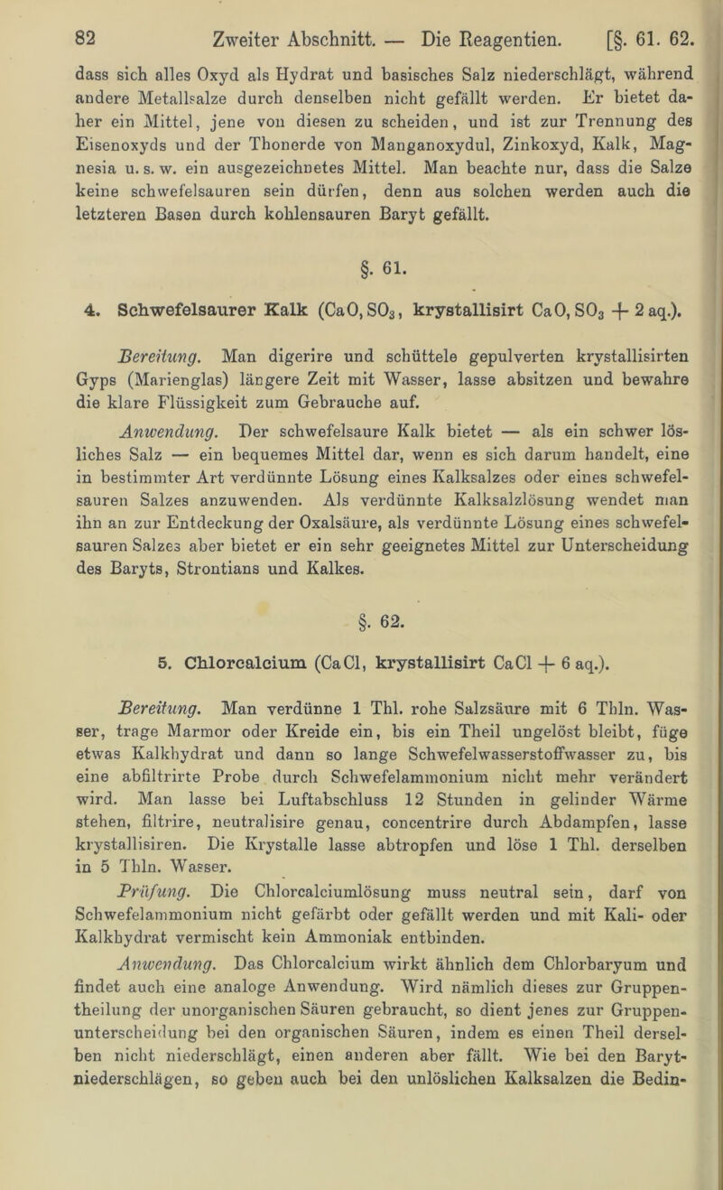 dass sich alles Oxyd als Hydrat und basisches Salz niederschlägt, während andere Metallsalze durch denselben nicht gefallt werden. Er bietet da- her ein Mittel, jene von diesen zu scheiden, und ist zur Trennung des Eisenoxyds und der Thonerde von Manganoxydul, Zinkoxyd, Kalk, Mag- nesia u. s. w. ein ausgezeichnetes Mittel. Man beachte nur, dass die Salze keine Schwefelsäuren sein dürfen, denn aus solchen werden auch die letzteren Basen durch kohlensauren Baryt gefällt. §. 61. 4. Schwefelsaurer Kalk (CaO, S03, krystallisirt CaO, S03 -f-2aq.). Bereitung. Man digerire und schüttele gepulverten krystallisirten Gyps (Marienglas) längere Zeit mit Wasser, lasse absitzen und bewahre die klare Flüssigkeit zum Gebrauche auf. Anwendung. Der schwefelsaure Kalk bietet — als ein schwer lös- liches Salz — ein bequemes Mittel dar, wenn es sich darum handelt, eine in bestimmter Art verdünnte Lösung eines Kalksalzes oder eines schwefel- sauren Salzes anzuwenden. Als verdünnte Kalksalzlösung wendet man ihn an zur Entdeckung der Oxalsäure, als verdünnte Lösung eines schwefel- sauren Salzes aber bietet er ein sehr geeignetes Mittel zur Unterscheidung des Baryts, Strontians und Kalkes. §• 62. 5. Chlorcalcium (Ca CI, krystallisirt Ca CI -f- 6 aq.). Bereitung. Man verdünne 1 Thl. rohe Salzsäure mit 6 Thln. Was- ser, trage Marmor oder Kreide ein, bis ein Theil ungelöst bleibt, füge etwas Kalkhydrat und dann so lange Schwefelwasserstoffwasser zu, bis eine abfiltrirte Probe durch Schwefelammonium nicht mehr verändert wird. Man lasse bei Luftabschluss 12 Stunden in gelinder Wärme stehen, filtrire, neutralisire genau, concentrire durch Abdampfen, lasse krystallisiren. Die Krystalle lasse abtropfen und löse 1 Thl. derselben in 5 Thln. Wasser. Prüfung. Die Chlorcalciumlösung muss neutral sein, darf von Schwefelammonium nicht gefärbt oder gefällt werden und mit Kali- oder Kalkbydrat vermischt kein Ammoniak entbinden. Anwendung. Das Chlorcalcium wirkt ähnlich dem Chlorbaryum und findet auch eine analoge Anwendung. Wird nämlich dieses zur Gruppen- theilung der unorganischen Säuren gebraucht, so dient jenes zur Gruppen- unterscheidung bei den organischen Säuren, indem es einen Theil dersel- ben nicht niederscblägt, einen anderen aber fällt. Wie bei den Baryt- niederschlägen, so geben auch bei den unlöslichen Kalksalzen die Bedin-