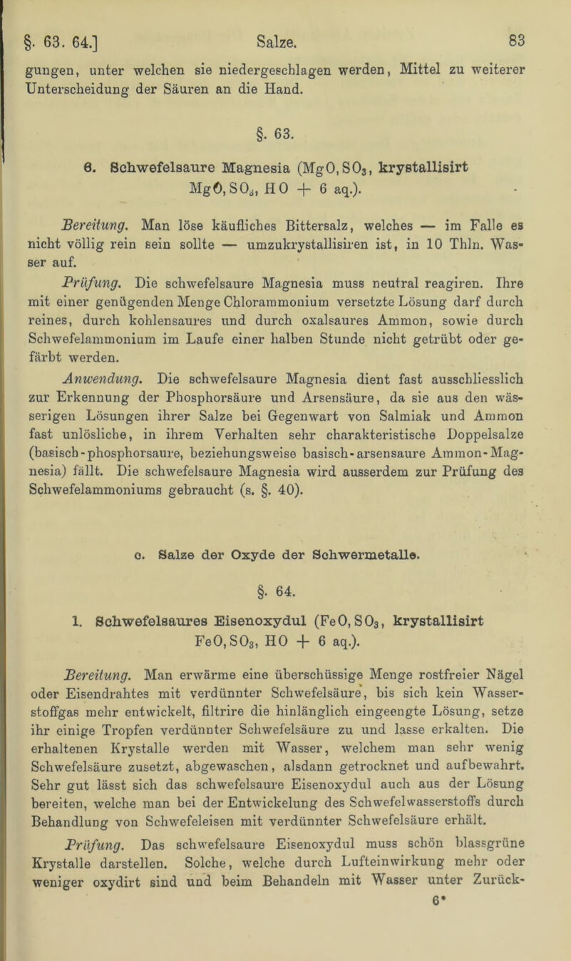 gungen, unter welchen sie niedergeschlagen werden, Mittel zu weiterer Unterscheidung der Säuren an die Hand. §. 63. 8. Schwefelsäure Magnesia (Mg0,S03, krystallisirt Mgö,SO,,, HO -f- 6 aq.). Bereitung. Man löse käufliches Bittersalz, welches — im Falle es nicht völlig rein sein sollte — umzukrystallisiren ist, in 10 Thln. Was- ser auf. Prüfung. Die schwefelsaure Magnesia muss neutral reagiren. Ihre mit einer genügenden Menge Chlorammonium versetzte Lösung darf durch reines, durch kohlensaures und durch oxalsaures Ammon, sowie durch Schwefelammonium im Laufe einer halben Stunde nicht getrübt oder ge- färbt werden. Anwendung. Die schwefelsaure Magnesia dient fast ausschliesslich zur Erkennung der Phosphorsäure und Arsensäure, da sie aus den wäs- serigen Lösungen ihrer Salze bei Gegenwart von Salmiak und Ammon fast unlösliche, in ihrem Verhalten sehr charakteristische Doppelsalze (basisch-phosphorsaure, beziehungsweise basisch-arsensaure Ammon-Mag- nesia) fällt. Die schwefelsaure Magnesia wird ausserdem zur Prüfung des Schwefelammoniums gebraucht (s. §. 40). o. Salze der Oxyde der Schwermetalle. §• 64. 1. Schwefelsaures Eisenoxydul (FeO, S03, krystallisirt Fe0,S03, HO -f- 6 aq.). Bereitung. Man erwärme eine überschüssige Menge rostfreier Nägel oder Eisendrahtes mit verdünnter Schwefelsäure, bis sich kein Wasser- stoffgas mehr entwickelt, filtrire die hinlänglich eingeengte Lösung, setze ihr einige Tropfen verdünnter Schwefelsäure zu und lasse erkalten. Die erhaltenen Krystalle werden mit Wasser, welchem man sehr wenig Schwefelsäure zusetzt, abgewaschen, alsdann getrocknet und aufbewahrt. Sehr gut lässt sich das schwefelsaure Eisenoxydul auch aus der Lösung bereiten, welche man bei der Entwickelung des Schwefelwasserstoffs durch Behandlung von Schwefeleisen mit verdünnter Schwefelsäure erhält. Prüfung. Das schwefelsaure Eisenoxydul muss schön blassgrüne Krystalle darstellen. Solche, welche durch Lufteinwirkung mehr oder weniger oxydirt sind und beim Behandeln mit Wasser unter Zurück- 6*