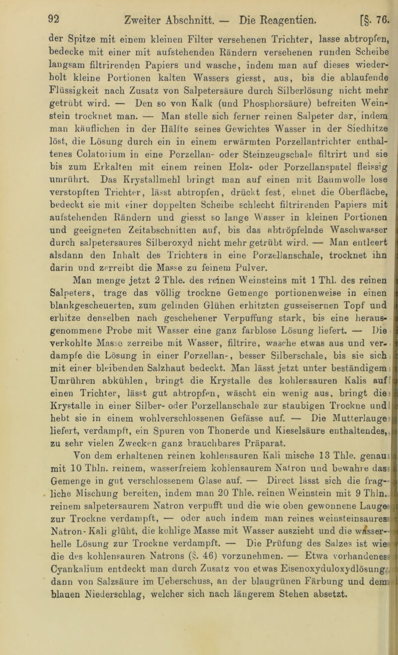 der Spitze mit einem kleinen Filter versehenen Trichter, lasse abtropfen, bedecke mit einer mit aufstehenden Rändern versehenen runden Scheibe langsam filtrirenden Papiers und wasche, indem man auf dieses wieder- holt kleine Portionen kalten Wassers giesst, aus, bis die ablaufende Flüssigkeit nach Zusatz von Salpetersäure durch Silberlösung nicht mehr getrübt wird. — Den so von Kalk (und Phosphorsäure) befreiten Wein- stein trocknet man. — Man stelle sich ferner reinen Salpeter dar, indem man käuflichen in der Hälfte seines Gewichtes Wasser in der Siedhitze löst, die Lösung durch ein in einem erwärmten Porzellantrichter enthal- tenes Colatos ium in eine Porzellan- oder Steinzeugschale filtrirt und sie bis zum Erkalten mit einem reinen Holz- oder Porzellanspatel fleissig umrührt. Das Krystallmehl bringt man auf einen mit Baumwolle lose verstopften Trichter, lässt abtropfen, drückt fest, ebnet die Oberfläche, bedeckt sie mit einer doppelten Scheibe schlecht filtrirenden Papiers mit aufstehenden Rändern und giesst so lange Wasser in kleinen Portionen | und geeigneten Zeitabschnitten auf, bis das abtröpfelnde Waschwasser durch salpetersaures Silberoxyd nicht mehr getrübt wird. — Man entleert j alsdann den Inhalt des Trichters in eine Porzellanschale, trocknet ihn darin und zerreibt die Masse zu feinem Pulver. Man menge jetzt 2 Thle. des reinen Weinsteins mit 1 Thl. des reinen ■ Salpeters, trage das völlig trockne Gemenge portionenweise in einen | blankgescheuerten, zum gelinden Glühen erhitzten gusseisernen Topf und j erhitze denselben nach geschehener Verpuffung stark, bis eine heraus- | genommene Probe mit Wasser eine ganz farblose Lösung liefert. — Die 1 verkohlte Masse zerreibe mit Wasser, filtrire, wasche etwas aus und ver- fl dampfe die Lösung in einer Porzellan-, besser Silberschale, bis sie sich I mit einer bleibenden Salzhaut bedeckt. Man lässt jetzt unter beständigem jl Umrühren abkühlen, bringt die Krystalle des kohlersauren Kalis auf il einen Trichter, lässt gut abtropfen, wäscht ein wenig aus, bringt die I Krystalle in einer Silber- oder Porzellanschale zur staubigen Trockne und hebt sie in einem wohlverschlossenen Gefässe auf. — Die Mutterlauge £ liefert, verdampft, ein Spuren von Thonerde und Kieselsäure enthaltendes, i| zu sehr vielen Zwecken ganz brauchbares Präparat. Von dem erhaltenen reinen kohlensauren Kali mische 13 Thle. genau. || mit 10 Thln. reinem, wasserfreiem kohlensaurem Natron und bewahre das I Gemenge in gut verschlossenem Glase auf. — Direct lässt sich die frag- J liehe Mischung bereiten, indem man 20 Thle. reinen Weinstein mit 9 Thln. .1 reinem salpetersaurem Natron verpufft und die wie oben gewonnene Lauge zur Trockne verdampft, — oder auch indem man reines weinsteinsaures t Natron- Kali glüht, die kohlige Masse mit Wasser auszieht und die w^sser- ej helle Lösung zur Trockne verdampft. — Die Prüfung des Salzes ist wie T die des kohlensauren Natrons (jj. 46) vorzunehmen. — Etwa vorhandenes t Cyankalium entdeckt man durch Zusatz von etwas Etsenoxyauloxydlösung. dann von Salzsäure im Ueberschuss, an der blaugrünen Färbung und dem blauen Niederschlag, welcher sich nach längerem Stehen absetzt.