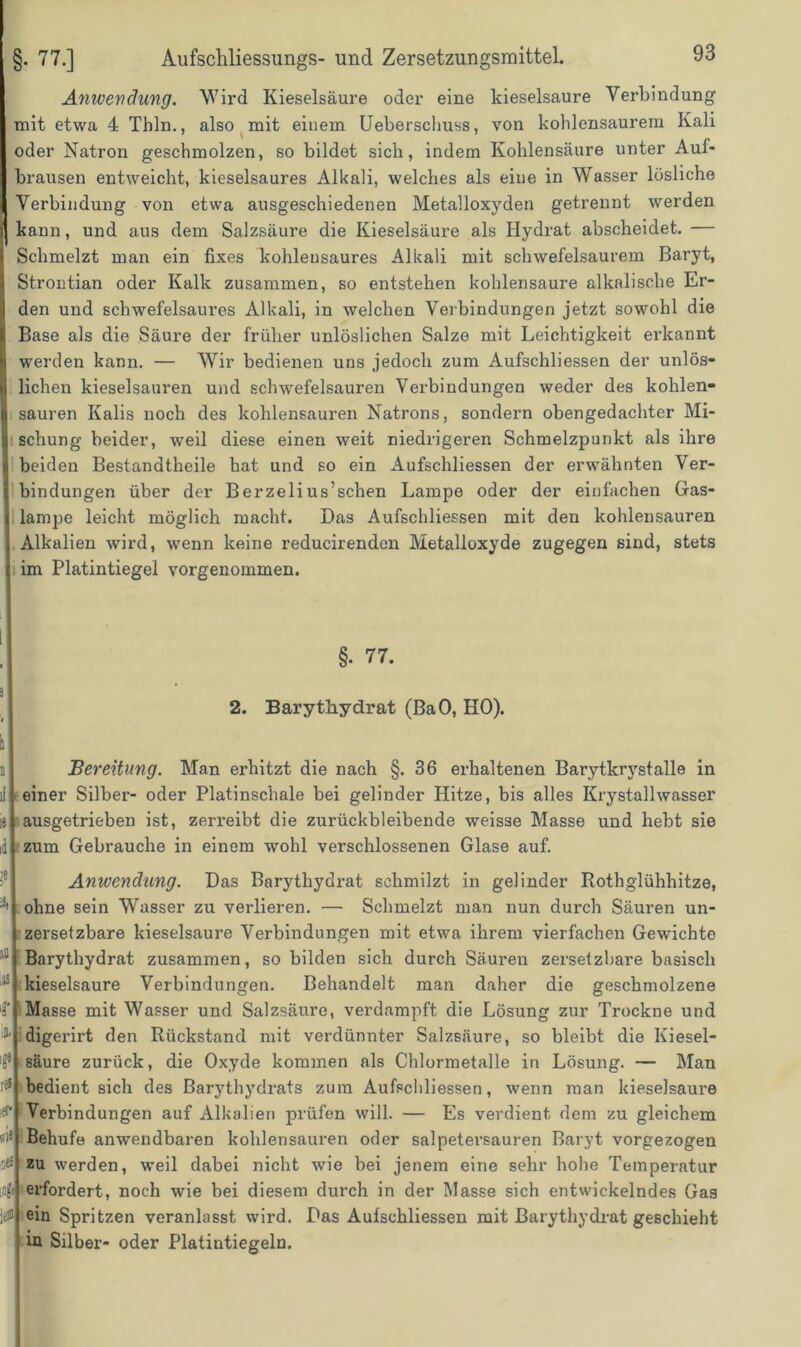 Anwendung. Wird Kieselsäure oder eine kieselsaure Verbindung mit etwa 4 Thln., also mit einem Ueberschuss, von kohlensaurem Kali oder Natron geschmolzen, so bildet sich, indem Kohlensäure unter Aul- brausen entweicht, kieselsaures Alkali, welches als eine in Wasser lösliche Verbindung von etwa ausgeschiedenen Metalloxyden getrennt werden kann, und aus dem Salzsäure die Kieselsäure als Hydrat abscheidet. — Schmelzt man ein fixes kohlensaures Alkali mit schwefelsaurem Baryt, Strontian oder Kalk zusammen, so entstehen kohlensaure alkalische Er- den und schwefelsaures Alkali, in welchen Verbindungen jetzt sowohl die Base als die Säure der früher unlöslichen Salze mit Leichtigkeit erkannt werden kann. — Wir bedienen uns jedoch zum Aufschliessen der unlös- lichen kieselsauren und schwefelsauren Verbindungen weder des kohlen- sauren Kalis noch des kohlensauren Natrons, sondern obengedachter Mi- schung beider, weil diese einen weit niedrigeren Schmelzpunkt als ihre beiden Bestandtheile hat und so ein Aufschliessen der erwähnten Ver- bindungen über der Berzelius’schen Lampe oder der einfachen Gas- lampe leicht möglich macht. Das Aufschliessen mit den kohlensauren Alkalien wird, wenn keine reducirendcn Metalloxyde zugegen sind, stets im Platintiegel vorgenommen. §• 77. 3 2. Barythydrat (BaO, HO). a Bereitung. Man erhitzt die nach §.36 erhaltenen Barytkrystalle in li einer Silber- oder Platinschale bei gelinder Hitze, bis alles Krystallwasser 18 ausgetrieben ist, zerreibt die zurückbleibende weisse Masse und hebt sie id zum Gebrauche in einem wohl verschlossenen Glase auf. Anwendung. Das Barythydrat schmilzt in gelinder Rothglühhitze, ohne sein Wasser zu verlieren. — Schmelzt man nun durch Säuren un- zersetzbare kieselsaure Verbindungen mit etwa ihrem vierfachen Gewichte Barythydrat zusammen, so bilden sich durch Säuren zersetzbare basisch kieselsaure Verbindungen. Behandelt man daher die geschmolzene Masse mit Wasser und Salzsäure, verdampft die Lösung zur Trockne und digerirt den Rückstand mit verdünnter Salzsäure, so bleibt die Kiesel- säure zurück, die Oxyde kommen als Chlormetalle in Lösung. — Man bedient sich des Barythydrats zum Aufschliessen, wenn man kieselsaure Verbindungen auf Alkalien prüfen will. — Es verdient, dem zu gleichem Behufe anwendbaren kohlensauren oder salpetersauren Baryt vorgezogen zu werden, weil dabei nicht wie bei jenem eine sehr hohe Temperatur erfordert, noch wie bei diesem durch in der Masse sich entwickelndes Gas ein Spritzen veranlasst wird. Das Aufschliessen mit Barythydrat geschieht in Silber- oder Platintiegeln.