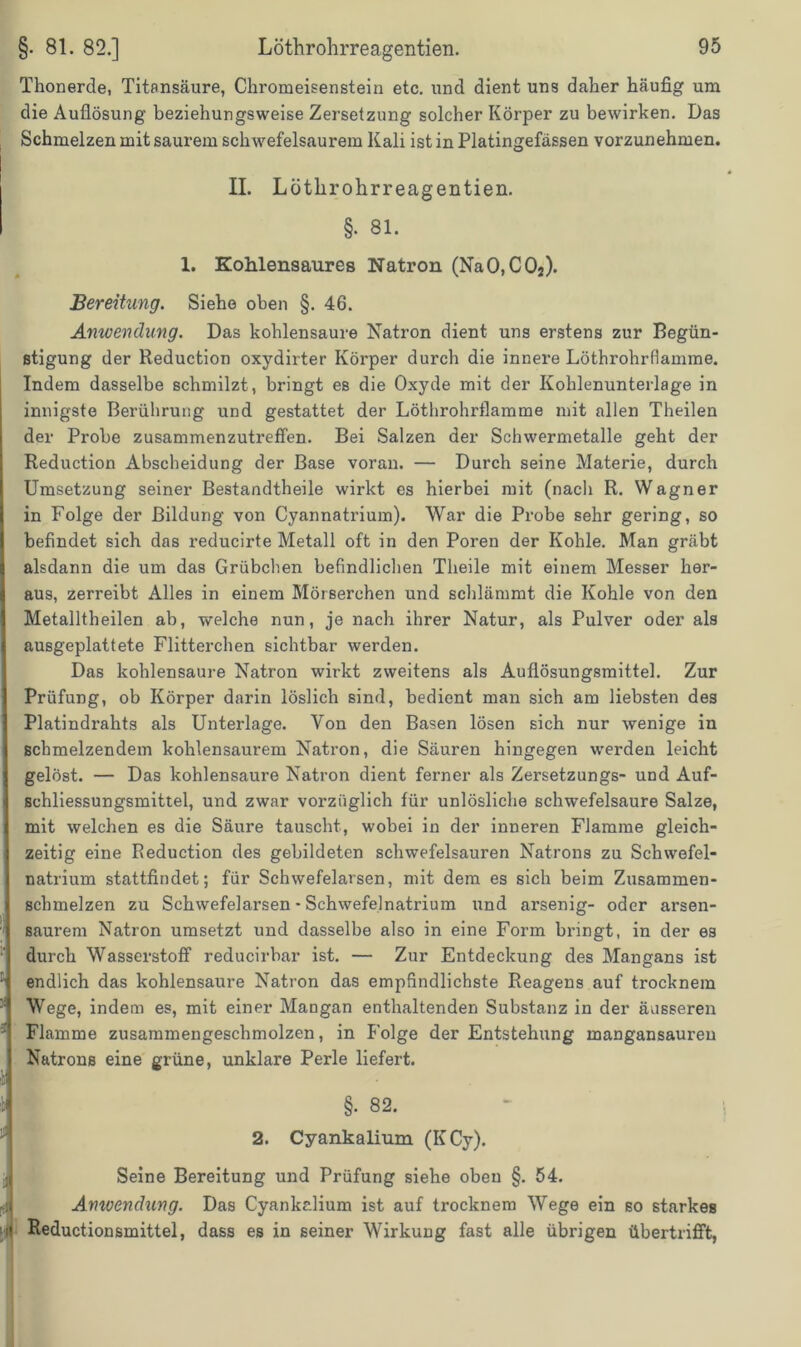 Thonerde, Titansäure, Chromeisenstein etc. und dient uns daher häufig um die Auflösung beziehungsweise Zersetzung solcher Körper zu bewirken. Das Schmelzen mit saurem schwefelsaurem Kali ist in Platingefässen vorzunehmen. II. Löthrohrreagentien. §. 81. 1. Koklensaures Natron (NaO,C02). Bereitung. Siehe oben §. 46. Anwendung. Das kohlensaure Natron dient uns erstens zur Begün- stigung der Reduction oxydirter Körper durch die innere Löthrohrfiamme. Indem dasselbe schmilzt, bringt es die Oxyde mit der Kohlenunterlage in innigste Berührung und gestattet der Löthrohrfiamme mit allen Theilen der Probe zusammenzutreffen. Bei Salzen der Schwermetalle geht der Reduction Abscheidung der Base voran. — Durch seine Materie, durch Umsetzung seiner Bestandtheile wirkt es hierbei mit (nach R. Wagner in Folge der Bildung von Cyannatrium). War die Probe sehr gering, so befindet sich das reducirte Metall oft in den Poren der Kohle. Man gräbt alsdann die um das Grübchen befindlichen Theile mit einem Messer her- aus, zerreibt Alles in einem Mörserchen und schlämmt die Kohle von den Metalltheilen ab, welche nun, je nach ihrer Natur, als Pulver oder als ausgeplattete Flitterchen sichtbar werden. Das kohlensaure Natron wirkt zweitens als Auflösungsmittel. Zur Prüfung, ob Körper darin löslich sind, bedient man sich am liebsten des Platindrahts als Unterlage. Von den Basen lösen sich nur wenige in schmelzendem kohlensaurem Natron, die Säuren hingegen werden leicht gelöst. — Das kohlensaure Natron dient ferner als Zersetzungs- und Auf- schliessungsmittel, und zwar vorzüglich für unlösliche schwefelsaure Salze, mit welchen es die Säure tauscht, wobei in der inneren Flamme gleich- zeitig eine Reduction des gebildeten schwefelsauren Natrons zu Schwefel- natrium stattfindet; für Schwefelarsen, mit dem es sich beim Zusammen- schmelzen zu Schwefelarsen - Schwefelnatrium und arsenig- oder arsen- saurem Natron umsetzt und dasselbe also in eine Form bringt, in der es durch Wasserstoff reducirbar ist. — Zur Entdeckung des Mangans ist endlich das kohlensaure Natron das empfindlichste Reagens auf trocknem Wege, indem es, mit einer Mangan enthaltenden Substanz in der äusseren Flamme zusammengeschmolzen, in Folge der Entstehung mangansaureu Natrons eine grüne, unklare Perle liefert. §• 82. 2. Cyankalium (K Cy). Seine Bereitung und Prüfung siehe oben §. 54. Anwendung. Das Cyankalium ist auf trocknem Wege ein so starkes Reductionsmittel, dass es in seiner Wirkung fast alle übrigen übertrifft,