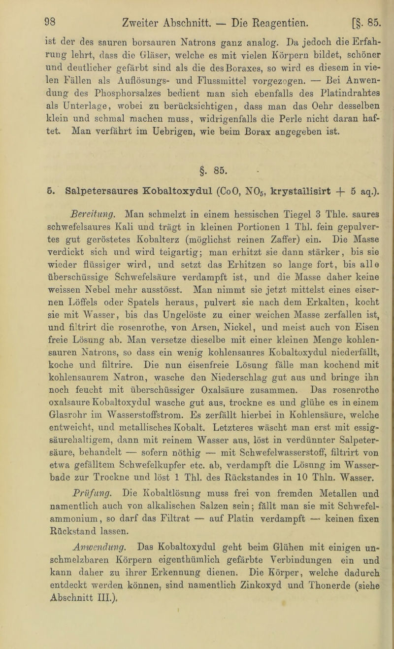 ist der des sauren borsauren Natrons ganz analog. Da jedoch die Erfah- rung lehrt, dass die Gläser, welche es mit vielen Körpern bildet, schöner und deutlicher gefärbt sind als die des Boraxes, so wird es diesem in vie- len Fällen als Auflösungs- und Flussmittel vorgezogen. — Bei Anwen- dung des Phosphorsalzes bedient man sich ebenfalls des Platindrahtes als Unterlage, wobei zu berücksichtigen, dass man das Oehr desselben klein und schmal machen muss, widrigenfalls die Perle nicht daran haf- tet. Man verfährt im Uebrigen, wie beim Borax angegeben ist. §• 85. 6. Salpetersaures Kobaltoxydul (CoO, N05, krystailisirt -f 5 aq.). Bereitung. Man schmelzt in einem hessischen Tiegel 3 Thle. saures schwefelsaures Kali und trägt in kleinen Portionen 1 Thl. fein gepulver- tes gut geröstetes Kobalterz (möglichst reinen Zaffer) ein. Die Masse verdickt sich und wird teigartig; man erhitzt sie dann stärker, bis sie wieder flüssiger wird, und setzt das Erhitzen so lange fort, bis alle überschüssige Schwefelsäure verdampft ist, und die Masse daher keine weissen Nebel mehr ausstösst. Man nimmt sie jetzt mittelst eines eiser- nen Löffels oder Spatels heraus, pulvert sie nach dem Erkalten, kocht sie mit Wasser, bis das Ungelöste zu einer weichen Masse zerfallen ist, und filtrirt die rosenrothe, von Arsen, Nickel, und meist auch von Eisen freie Lösung ab. Man versetze dieselbe mit einer kleinen Menge kohlen- sauren Natrons, so dass ein wenig kohlensaures Kobaltoxydul niederfällt, koche und filtrire. Die nun eisenfreie Lösung fälle man kochend mit kohlensaurem Natron, wasche den Niederschlag gut aus und bringe ihn noch feucht mit überschüssiger Oxalsäure zusammen. Das rosenrothe oxalsaure Kobaltoxydul wasche gut aus, trockne es und glühe es in einem Glasrohr im Wasserstoffstrom. Es zerfällt hierbei in Kohlensäure, welche entweicht, und metallisches Kobalt. Letzteres wäscht man erst mit essig- säurehaltigem, dann mit reinem Wasser aus, löst in verdünnter Salpeter- säure, behandelt — sofern nöthig — mit Schwefelwasserstoff, filtrirt von etwa gefälltem Schwefelkupfer etc. ab, verdampft die Lösung im Wasser- bade zur Trockne und löst 1 Thl. des Rückstandes in 10 Thln. Wassei\ Prüfung. Die Kobaltlösung muss frei von fremden Metallen und namentlich auch von alkalischen Salzen sein; fällt man sie mit Schwefel- ammonium, so darf das Filtrat — auf Platin verdampft — keinen fixen Rückstand lassen. Anwendung. Das Kobaltoxydul geht beim Glühen mit einigen un- schmelzbaren Körpern eigenthümlich gefärbte Verbindungen ein und kann daher zu ihrer Erkennung dienen. Die Körper, welche dadurch entdeckt werden können, sind namentlich Zinkoxyd und Thonerde (siehe Abschnitt III.). I