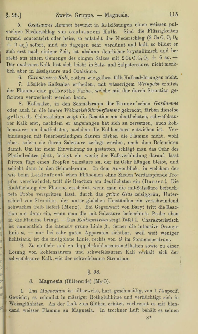 5. Oxalsaures Ammon bewirkt in Kalklösungen einen weissen pul- verigen Niederschlag von oxalsaurem Kalk. Sind die Flüssigkeiten irgend concentrirt oder heiss, so entsteht der Niederschlag (2 Ca 0, C4 Oß -f- 2 aq.) sofort, sind sie dagegen sehr verdünnt und kalt, so bildet er sich erst nach einiger Zeit, ist alsdann deutlicher krystallinisch und be- steht aus einem Gemenge des obigen Salzes mit 2 Ca 0, C4 Oß 4 6 a(b — Der oxalsaure Kalk löst sich leicht in Salz- und Salpetersäure, nicht merk- lich aber in Essigsäure und Oxalsäure. 6. Chrom saures Kali, rothes wie gelbes, fällt Kalksalzlösungen nicht. 7. Lösliche Kalksalze ertheilen, mit wässerigem Weingeist erhitzt, der Flamme eine gelbrothe Farbe, welche mit der durch Strontian ge- färbten verwechselt werden kann. 8. Kalksalze, in den Schmelzraum der Dunsen’sehen Gasflamme oder auch in die innere Weingeist!öthrohrflamme gebracht, färben dieselbe gelbroth. Chlorcalcium zeigt die Reaction am deutlichsten, schwefelsau- rer Kalk erst, nachdem er angefangen hat sich zu zersetzen, auch koh- lensaurer am deutlichsten, nachdem die Kohlensäure entwichen ist. Ver- bindungen mit feuerbeständigen Säuren färben die Flamme nicht, wohl aber, sofern sie durch Salzsäure zerlegt werden, nach dem Befeuchten damit. Um ihr mehr Einwirkung zu gestatten, schlägt man das Oehr des Platindrahtes platt, bringt ein wenig der Kalkvei’bindung darauf, lässt fritten, fügt einen Tropfen Salzsäure zu, der im Oehr hängen bleibt, und schiebt dann in den Schmelzraum. In dem Augenblick, in welchem der wie beim Leidenfrost’schen Phänomen ohne Sieden Verdampfende Tro- pfen verschwindet, tritt die Reaction am deutlichsten ein (Bunsen). Die Kaikfärbung der Flamme erscheint, wenn man die mit Salzsäure befeuch- tete Probe verspritzen lässt, durch das grüne Glas zeisiggrün, Unter- schied von Strontian, der unter gleichen Umständen ein verschwindend schwaches Gelb liefert (Merz). Bei Gegenwart von Baryt tritt die Reac- tion nur dann ein, wenn man die mit Salzsäure befeuchtete Probe eben in die Flamme bringt. — Das Kalkspectrurn zeigt Tafel I. Charakteristisch ist namentlich die intensiv grüne Linie ß, ferner die intensive Orange- linie «, — nur bei sehr guten Apparaten sichtbar, weil weit weniger lichtstark, ist die indigblaue Linie, rechts von G im Sonnenspectrum. 9. Zu einfach- und zu doppelt-lcohlensauren Alkalien sowie zu einer Lösung von kohlensaurem und schwefelsaurem Kali verhält sich der schwefelsaure Kalk,wie der schwefelsaure Strontian. §• 98. d. Magnesia (Bittererde) (MgO). 1. Das Magnesium ist silberweiss, hart, geschmeidig, von l,74specif. Gewicht; es schmilzt in massiger Rothglühhitze und verflüchtigt sich in Weissglühhitze. An der Luft zum Glühen erhitzt, verbrennt es mit blen- dend weisser Flamme zu Magnesia. In trockner Luft behält es seinen 8*