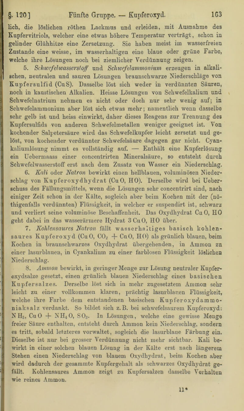 lieh, die löslichen röthen Lackmus und erleiden, mit Ausnahme des Kupfervitriols, welcher eine etwas höhere Temperatur verträgt, schon in gelinder Glühhitze eine Zersetzung. Sie haben meist im wasserfreien Zustande eine weisse, im wasserhaltigen eine blaue oder grüne Farbe, welche ihre Lösungen noch bei ziemlicher Verdünnung zeigen. 5. Schwefelwasserstoff und Schwefelammonium erzeugen in alkali- schen, neutralen und sauren Lösungen braunschwarze Niederschläge von Kupfersulfid (CuS). Dasselbe löst sich weder in verdünnten Säuren, noch in kaustischen Alkalien. Heisse Lösungen von Schwefelkalium und Schwefelnatrium nehmen es nicht oder doch nur sehr wenig auf; in Schwefelammonium aber löst sich etwas mehr; namentlich wenn dasselbe sehr gelb ist und heiss einwirkt, daher dieses Reagens zur Trennung des Kupfersulfids von anderen Schwefelmetallen weniger geeignet ist. Von kochender Salpetersäure wird das Schwefelkupfer leicht zersetzt und ge- löst, von kochender verdünnter Schwefelsäure dagegen gar nicht. Cyan- kaliumlösung nimmt es vollständig auf. — Enthält eine Knpferlösung ein Uebermaass einer concentrirten Mineralsäure, so entsteht durch Schwefelwasserstoff ei’st nach dem Zusatz von Wasser ein Niederschlag. 6. Kali oder Natron bewirkt einen hellblauen, voluminösen Nieder- schlag von Kupferoxydhydrat (CuO, HO). Derselbe wird bei Ueber- schuss des Fällungsmittels, wenn die Lösungen sehr concentrirt sind, nach einiger Zeit schon in der Kälte, sogleich aber beim Kochen mit der (nö- thigenfalls verdünnten) Flüssigkeit, in welcher er suspendirt ist, schwarz und verliert seine voluminöse Beschaffenheit. Das Oxydhydrat CuO, HO geht dabei in das wasserärmere Hydrat 3 CuO, HO über. 7. Kohlensaures Natron fällt wasserhaltiges basisch kohlen- saures Kupferoxyd (CuO, CO2 -{- CuO, HO) als grünlich blauen, beim Kochen in braunschwarzes Oxydhydrat übergehenden, in Ammon zu einer lasurblauen, in Cyankalium zu einer farblosen Flüssigkeit löslichen Niederschlag. 8. Ammon bewirkt, in geringer Menge zur Lösung neutraler Knpfer- oxydsalze gesetzt, einen grünlich blauen Niederschlag eines basischen Kupfersalzes. Derselbe löst sich in mehr zugesetztem Ammon sehr leicht zu einer vollkommen klaren, prächtig lasurblauen Flüssigkeit, welche ihre Farbe dem entstandenen basischen Kupfer oxydammo- niaksalz verdankt. So bildet sich z.B. bei schwefelsaurem Kupferoxyd: N H3, CuO -}- NH4O, SO3. In Lösungen, welche eine gewisse Menge freier Säure enthalten, entsteht durch Ammon kein Niederschlag, sondern es tritt, sobald letzteres vorwaltet, sogleich die lasurblaue Färbung ein. Dieselbe ist nur bei grosser Verdünnung nicht mehr sichtbar. Kali be- wirkt in einer solchen blauen Lösung in der Kälte erst nach längerem Stehen einen Niederschlag von blauem Oxydhydrat, beim Kochen aber wird dadurch der gesammte Kupfergehalt als schwarzes Oxydhydrat ge- fällt. Kohlensaures Ammon zeigt zu Kupfersalzen dasselbe Verhalten wie reines Ammon. 11*