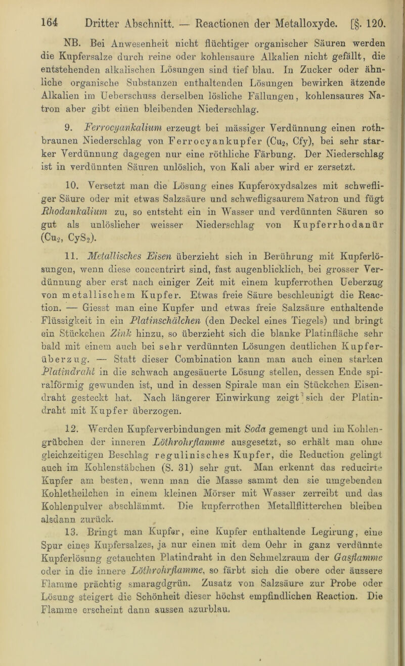 NB. Bei Anwesenheit nicht flüchtiger organischer Säuren werden die Kupfersalze durch reine oder kohlensaure Alkalien nicht gefällt, die entstehenden alkalischen Lösungen sind tief blau. In Zucker oder ähn- liche organische Substanzen enthaltenden Lösungen bewirken ätzende Alkalien im Ueberscliuss derselben lösliche Fällungen, kohlensaures Na- tron aber gibt einen bleibenden Niederschlag. 9. Ferrocyankaliuni erzeugt bei mässiger Verdünnung einen roth- braunen Niederschlag von Ferrocyankupfer (Cu2, Cfy), bei sehr star- ker Verdünnung dagegen nur eine röthliche Färbung. Der Niederschlag ist in verdünnten Säuren unlöslich, von Kali aber wird er zersetzt. 10. Versetzt man die Lösung eines ILipferoxydsalzes mit schwefli- ger Säure oder mit etwas Salzsäure und schwefligsaurem Natron und fügt Rhodankalium zu, so entsteht ein in Wasser und verdünnten Säuren so gut als unlöslicher weisser Niederschlag von Kupferrhodanür (Cu2, CyS2). 11. Metallisches Eisen überzieht sich in Berührung mit Kupferlö- sungen, wenn diese concentrirt sind, fast augenblicklich, bei grosser Ver- dünnung aber erst nach einiger Zeit mit einem lcupferrothen Ueberzug von metallischem Kupfer. Etwas freie Säure beschleunigt die Reac- tion. — Giesst man eine Kupfer und etwas freie Salzsäure enthaltende Flüssigkeit in ein Rlatinschälchen (den Deckel eines Tiegels) und bringt ein Stückchen Zink hinzu, so überzieht sich die blanke Platinfläche sehr bald mit einem auch bei sehr verdünnten Lösungen deutlichen Kupfer- überzug. — Statt dieser Combination kann man auch einen starken jPlatindraht in die schwach angesäuerte Lösung stellen, dessen Ende spi- ralförmig gewunden ist, und in dessen Spirale man ein Stückchen Eisen- draht gesteckt hat. Nach längerer Einwirkung zeigt sich der Platin- draht mit Kupfer überzogen. 12. Werden Kupferverbindungen mit Soda gemengt und im Kohlen- grübchen der inneren Löthrohrflamme ausgesetzt, so erhält man ohne gleichzeitigen Beschlag regulinisches Kupfer, die Reduction gelingt auch im Kohlenstäbchen (S. 31) sehr gut. Man erkennt das reducirte Kupfer am besten, wenn man die Masse sammt den sie umgebenden Kohletheilchen in einem kleinen Mörser mit Wasser zerreibt und das Kohlenpulver abschlämmt. Die kupferrothen Metallflitterchen bleiben alsdann zurück. 13. Bringt man Kupfer, eine Kupfer enthaltende Legirung, eine Spur eines Kupfersalzes, ja nur einen mit dem Oehr in ganz verdünnte Kupferlösung getauchten Platindraht in den Schmelzraum der Gasflamme oder in die innere Löthrohrflamme, so färbt sich die obere oder äussere Flamme prächtig smaragdgrün. Zusatz von Salzsäure zur Probe oder Lösung steigert die Schönheit dieser höchst empfindlichen Reaction. Die Flamme erscheint dann aussen azurblau.