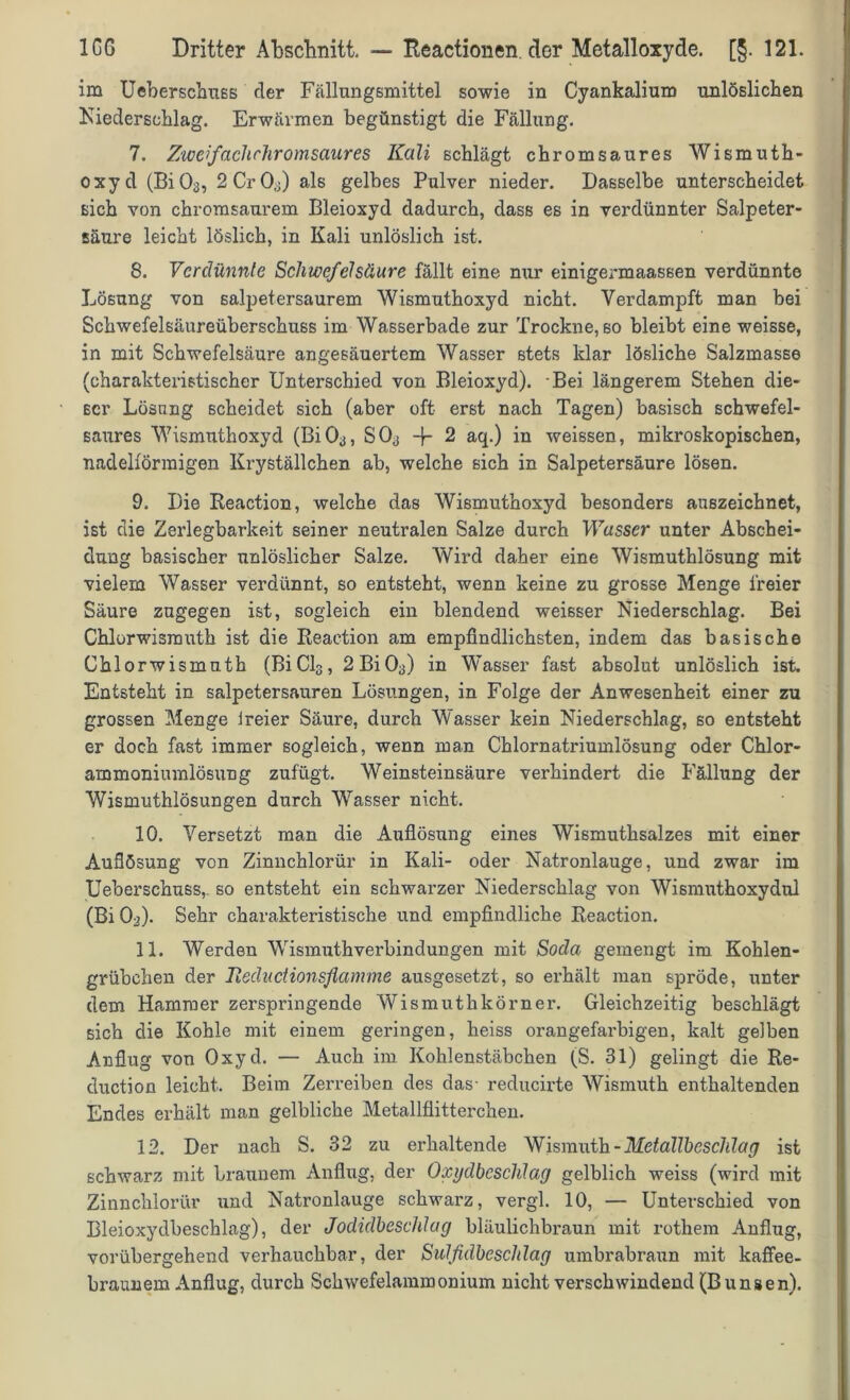 im Ueberschuss der Fällungsmittel sowie in Cyankalium unlöslichen Niederschlag. Erwärmen begünstigt die Fällung. 7. Zwefachchromsaures Kali schlägt chromsaures Wismuth- oxyd (Bi03, 2Cr03) als gelbes Pulver nieder. Dasselbe unterscheidet sich von chromsaurem Bleioxyd dadurch, dass es in verdünnter Salpeter- säure leicht löslich, in Kali unlöslich ist. 8. Verdünnte Schwefelsäure fällt eine nur einigermaassen verdünnte Lösung von salpetersaurem Wismuthoxyd nicht. Verdampft man hei Schwefelsäureüberschuss im Wasserbade zur Trockne, so bleibt eine weisse, in mit Schwefelsäure angesäuertem Wasser stets klar lösliche Salzmasse (charakteristischer Unterschied von Bleioxyd). Bei längerem Stehen die- ser Lösung scheidet sich (aber oft erst nach Tagen) basisch schwefel- saures Wismuthoxyd (Bi03, S03 -f- 2 aq.) in weissen, mikroskopischen, nadelförmigen Kryställchen ab, welche sich in Salpetersäure lösen. 9. Die Reaction, welche das Wismuthoxyd besonders auszeichnet, ist die Zerlegbarkeit seiner neutralen Salze durch Wasser unter Abschei- dung basischer unlöslicher Salze. Wird daher eine Wismuthlösung mit vielem Wasser verdünnt, so entsteht, wenn keine zu grosse Menge freier Säure zugegen ist, sogleich ein blendend weisser Niederschlag. Bei Chlorwismuth ist die Reaction am empfindlichsten, indem das basische Chlorwismuth (BiCl3, 2Bi03) in Wasser fast absolut unlöslich ist. Entsteht in salpetersauren Lösungen, in Folge der Anwesenheit einer zu grossen Menge ireier Säure, durch Wasser kein Niederschlag, so entsteht er doch fast immer sogleich, wenn man Chlornatriumlösung oder Chlor- ammoniumlösung zufügt. Weinsteinsäure verhindert die Fällung der Wismuthlösungen durch Wasser nicht. 10. Versetzt man die Auflösung eines Wismuthsalzes mit einer Auflösung von Zinnchlorür in Kali- oder Natronlauge, und zwar im Ueberschuss,. so entsteht ein schwarzer Niederschlag von Wismuthoxydul (Bi 03). Sehr charakteristische und empfindliche Reaction. 11. Werden Wismuth'Verbindungen mit Soda gemengt im Kohlen- grübchen der Ileductionsflamme ausgesetzt, so erhält man spröde, unter dem Hammer zerspringende Wismuth körn er. Gleichzeitig beschlägt sich die Kohle mit einem geringen, heiss orangefarbigen, kalt gelben Anflug von Oxyd. — Auch im Kohlenstäbchen (S. 31) gelingt die Re- duction leicht. Beim Zerreiben des das- reducirte Wismuth enthaltenden Endes erhält man gelbliche Metallflitterchen. 12. Der nach S. 32 zu erhaltende Wismuth-Metallbcschlag ist schwarz mit braunem Anflug, der Oxijdbcsclüag gelblich weiss (wird mit Zinnchlorür und Natronlauge schwarz, vergl. 10, — Unterschied von Bleioxydbeschlag), der Jodidbeschlag bläulichbraun mit rothem Anflug, vorübergehend verhauchbar, der Sulfidbeschlag umbrabraun mit kaffee- braunem Anflug, durch Schwefelammonium nicht verschwindend (B unsen).