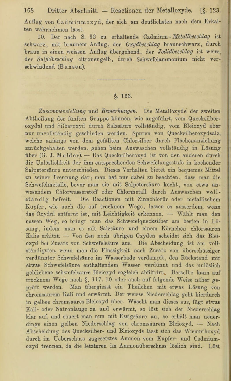 Anflug von Cadmiumoxyd, der sieb am deutlichsten nach dem Erkal- ten wahrnehmen lässt. 10. Der nach S. 32 zu erhaltende Cadmium - Metallbeschlag ist schwarz, mit braunem Anflug, der Oxydbeschlag braunschwarz, durch braun in einen .weissen Anflug übergehend, der Jodidbeschlag ist weiss, der Sulfidbeschlag citronengelb, durch Schwefelammonium nicht ver- schwindend (B unsen). §. 123. Zusammenstellung und Bemerkungen. Die Metalloxyde der zweiten Abtheilung der fünften Gruppe können, wie angeführt, vom Quecksilber- oxydnl und Silberoxyd durch Salzsäure vollständig, vom Bleioxyd aber nur unvollständig geschieden werden. Spuren von Quecksilberoxydsalz, welche anfangs von dem gefällten Chlorsilber durch Flächenanziehung zui ückgehalten werden, gehen beim Auswaschen vollständig in Lösung über (G. J. Mulder).— Das Quecksilberoxyd ist von den anderen durch die Unlöslichkeit der ihm entsprechenden Schwefelungsstufe in kochender Salpetersäure unterschieden. Dieses Verhalten bietet ein bequemes Mittel zu seiner Trennung dar; man hat nur dabei zu beachten, dass man die Schwefelmetalle, bevor man sie mit Salpetersäure kocht, von etwa an- wesendem Chlorwasserstoff oder Chlormetall durch Auswaschen voll- ständig befreit. Die Reactionen mit Zinnchlorür oder metallischem Kupfer, wie auch die auf trocknem Wege, lassen es ausserdem, wenn das Oxydul entfernt ist, mit Leichtigkeit erkennen. — Wählt man den nassen Weg, so bringt man das Schwefelquecksilber am besten in Lö- sung, indem man es mit Salzsäure und einem Körnchen chlorsauren Kalis erhitzt. — Von den noch übrigen Oxyden scheidet sich das Blei- oxyd bei Zusatz von Schwefelsäure aus. Die Abscheidung ist am voll- ständigsten, wenn man die Flüssigkeit nach Zusatz von überschüssiger verdünnter Schwefelsäure im Wasserbade verdampft, den Rückstand mit etwas Schwefelsäure enthaltendem Wasser verdünnt und das unlöslich gebliebene schwefelsaure Bleioxyd sogleich abfiltrirt^ Dasselbe kann auf trocknem Wege nach §. 117. 10 oder auch auf folgende Weise näher ge- prüft werden. Man übergiesst ein Theilchen mit etwas Lösung von chromsaurem Kali und erwärmt. Der weisse Niederschlag geht hierdurch in gelbes chromsaures Bleioxyd über. Wäscht man dieses aus, fügt etwas Kali- oder Natronlauge zu und erwärmt, so löst sich der Niederschlag klar auf, und säuert man nun mit Essigsäure an, so erhält man neuer- dings einen gelben Niederschlag von chromsaurem Bleioxyd. — Nach Abscheidung des Quecksilber- und Bleioxyds lässt sich das Wismuthoxyd durch im Ueberschuss zugesetztes Ammon vom Kupfer- und Cadmium- oxyd trennen, da die letzteren im Ammonüberschuss löslich sind. Löst