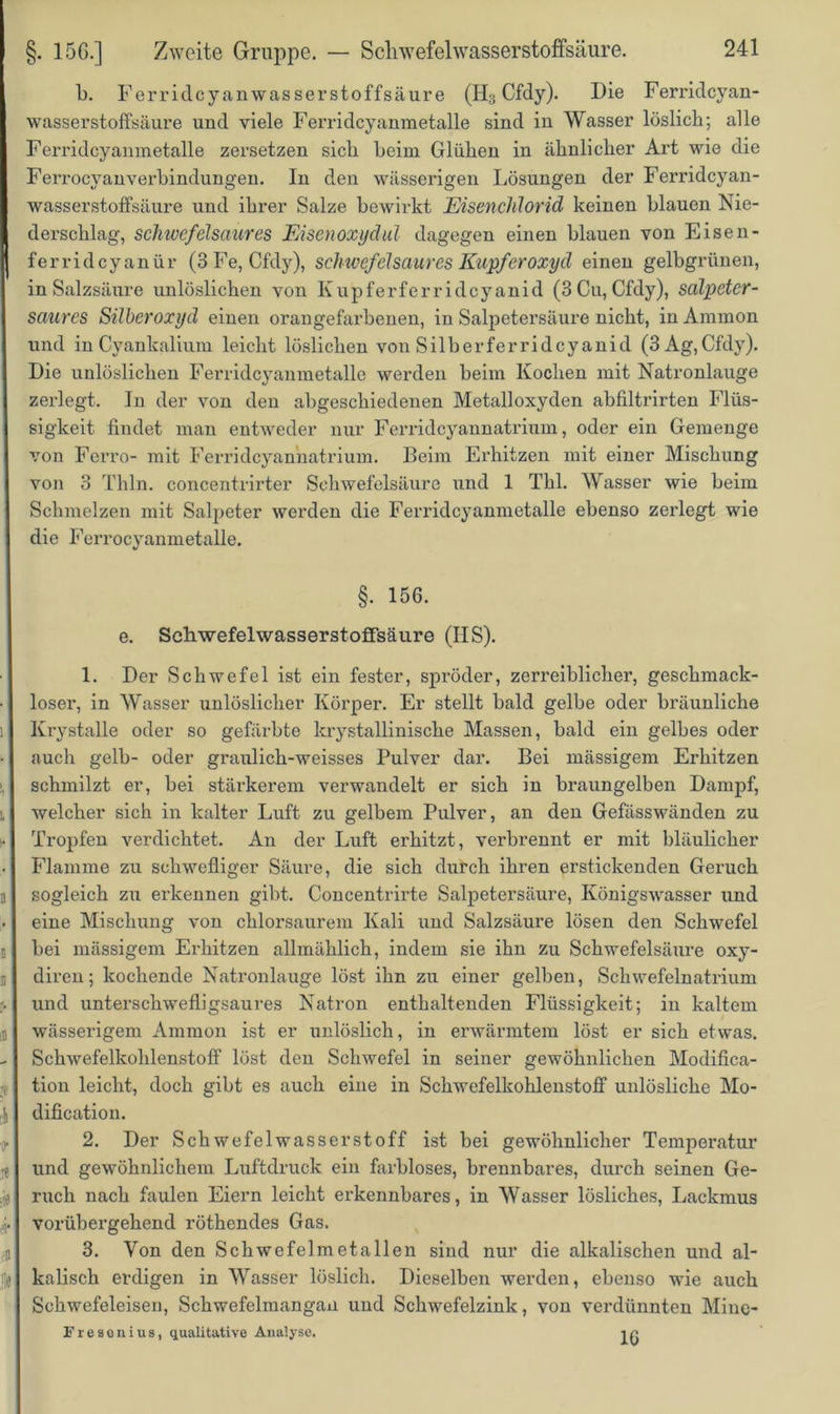 b. Ferridcyanwasserstoffsäure (H3 Cfdy). Die Ferridcyan- wasserstoffsäure und viele Ferridcyanmetalle sind in Wasser löslich; alle Ferridcyanmetalle zersetzen sich heim Glühen in ähnlicher Art wie die FerrocyanVerbindungen. In den wässerigen Lösungen der Ferridcyan- wasserstoffsäure und ihrer Salze bewirkt Eisenchlorid keinen blauen Nie- derschlag, schwcfelsaures Eisenoxydul dagegen einen blauen von Eisen- ferridcyanür (3 Fe, Cfdy), Schwefel saures Kupferoxyd einen gelbgrünen, in Salzsäure unlöslichen von Kupferferridcyanid (3 Cu, Cfdy), salpeter- saures Silberoxyd einen orangefarbenen, in Salpetersäure nicht, in Anunon und in Cyankalium leicht löslichen von Silberferridcyanid (3Ag,Cfdy). Die unlöslichen Ferridcyanmetalle werden beim Kochen mit Natronlauge zerlegt. In der von den abgeschiedenen Metalloxyden abfiltrirten Flüs- sigkeit findet man entweder nur Ferridcyannatrium, oder ein Gemenge von Ferro- mit Ferridcyannatrium. Beim Erhitzen mit einer Mischung von 3 Thln. concentrirter Schwefelsäure und 1 Thl. Wasser wie beim Schmelzen mit Salpeter werden die Ferridcyanmetalle ebenso zerlegt wie die Ferrocyanmetalle. §. 156. e. SehwefelwasserstofFsäure (IIS). 1. Der Schwefel ist ein fester, spröder, zerreiblicher, geschmack- loser, in Wasser unlöslicher Körper. Er stellt bald gelbe oder bräunliche Krystalle oder so gefärbte krystallinische Massen, bald ein gelbes oder auch gelb- oder graulich-weisses Pulver dar. Bei mässigem Erhitzen schmilzt er, bei stärkerem verwandelt er sich in braungelben Dampf, welcher sich in kalter Luft zu gelbem Pulver, an den Gefässwänden zu Tropfen verdichtet. An der Luft erhitzt, verbrennt er mit bläulicher Flamme zu schwefliger Säure, die sich durch ihren erstickenden Geruch sogleich zu erkennen gibt. Concentrirte Salpetersäure, Königswasser und eine Mischung von chlorsaurem Kali und Salzsäure lösen den Schwefel bei mässigem Erhitzen allmählich, indem sie ihn zu Schwefelsäure oxy- diren; kochende Natronlauge löst ihn zu einer gelben, Schwefelnatrium und unterschwefligsaures Natron enthaltenden Flüssigkeit; in kaltem wässerigem Ammon ist er unlöslich, in erwärmtem löst er sich etwas. Schwefelkohlenstoff löst den Schwefel in seiner gewöhnlichen Modifica- tion leicht, doch gibt es auch eine in Schwefelkohlenstoff unlösliche Mo- difikation. 2. Der Schwefelwasserstoff ist bei gewöhnlicher Temperatur und gewöhnlichem Luftdruck ein farbloses, brennbares, durch seinen Ge- ruch nach faulen Eiern leicht erkennbares, in Wasser lösliches, Lackmus vorübergehend röthendes Gas. 3. Von den Schwefelmetallen sind nur die alkalischen und al- kalisch erdigen in Wasser löslich. Dieselben werden, ebenso wie auch Schwefeleisen, Schwefelmangan und Schwefelzink, von verdünnten Mine- Fr esenius, qualitative Analyse. ir.