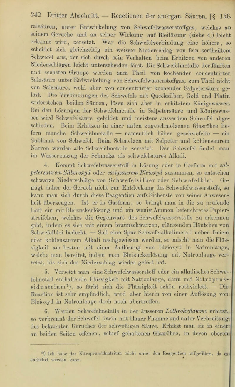 ralsäuren, unter Entwickelung von Scbwefelwasserstoffgas, welches an seinem Gerüche und an seiner Wirkung auf Bleilösung (siehe 4.) leicht erkannt wird, zersetzt. War die Schwefelverbindung eine höhere, so scheidet sich gleichzeitig ein weisser Niederschlag von fein zertheiltem Schwefel aus, der sich durch sein Verhalten heim Erhitzen von anderen Niederschlägen leicht unterscheiden lässt. Die Schwefelmetalle der fünften und sechsten Gruppe werden zum Theil von kochender concentrirter Salzsäure unter Entwickelung von Schwefelwasserstoffgas, zum Theil nicht von Salzsäure, wohl aber von concentrirter kochender Salpetersäure ge- löst. Die Verbindungen des Schwefels mit Quecksilber, Gold und Platin widerstehen beiden Säuren, lösen sich aber in erhitztem Königswasser. Bei den Lösungen der Schwefelmetalle in Salpetersäure und Königswas- ser wird Schwefelsäure gebildet und meistens ausserdem Schwefel abge- schieden. Beim Erhitzen in einer unten zugeschmolzenen Glasröhre lie- fern manche Schwefelmetalle — namentlich höher geschwefelte — ein Sublimat von Schwefel. Beim Schmelzen mit Salpeter und kohlensaurem Natron werden alle Schwefelmetalle zersetzt. Den Schwefel findet man im Wasserauszug der Schmelze als schwefelsaures Alkali. 4. Kommt Schwefelwasserstoff in Lösung oder in Gasform mit sal- ‘petersaurem Silberoxyd oder essigsaurem Bleioxyd zusammen, so entstehen schwarze Niederschläge von Schwefelsilber oder Schwefelblei. Ge- nügt daher der Geruch nicht zur Entdeckung des Schwefelwasserstoffs, so kann man sich durch diese Reagentien aufs Sicherste von seiner Anwesen- heit überzeugen. Ist er in Gasform, so bringt man in die zu prüfende Luft ein mit Bleizuckerlösung und ein wenig Ammon befeuchtetes Papier- streifchen, welches die Gegenwart des Schwefelwasserstoffs zu erkennen gibt, indem es sich mit einem braunschwarzen, glänzenden Häutchen von Schwefelblei bedeckt. — Soll eine Spur Schwefelalkalimetall neben freiem oder kohlensaurem Alkali nachgewiesen werden, so mischt man die Flüs- sigkeit am besten mit einer Auflösung von Bleioxyd in Natronlauge, welche man bereitet, indem man Bleizuckerlösung mit Natronlauge ver- setzt, bis sich der Niederschlag wieder gelöst hat. 5. Versetzt man eine Schwefelwasserstoff oder ein alkalisches Schwe- felmctall enthaltende Flüssigkeit mit Natronlauge, dann mit Nitroprus- sidnatrium*), so färbt sich die Flüssigkeit schön rothviolett. — Die Reaetion ist sehr empfindlich, wird aber hierin von einer Auflösung von Bleioxyd in Natronlauge doch noch übertroffen. 6. Werden Schwefelmctalle in der äusseren Löthrohrflamme erhitzt, so verbrennt der Schwefel darin mit blauer Flamme und unter Verbreitung des bekannten Geruches der schwefligen Säure. Erhitzt man sie in einer an beiden Seiten offenen , schief gehaltenen Glasröhre, in deren oberen *) Ich habe das Nitroprussidnatrium nicht unter den Reagentien attfgeführt, da es entbehrt werden kann.