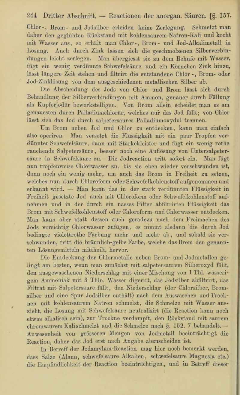 Chlor-, Brom- und Jodsilber erleiden keine Zerlegung. Schmelzt man daher den geglühten Rückstand mit kohlensaurem Natron-Kali und kocht mit Wasser aus, so erhält man Chlor-, Brom- und Jod-Alkalimetall in Lösung. Auch durch Zink lassen sich die geschmolzenen Silberverbin- dungen leicht zerlegen. Man übergiesst sie zu dem Behufe mit Wasser, fügt ein wenig verdünnte Schwefelsäure und ein Körnchen Zink hinzu, lässt längere Zeit stehen und filtrirt die entstandene Chlor-, Brom- oder Jod-Zinklösung von dem ausgeschiedenen metallischen Silber ab. Die Abscheidung des Jods von Chlor und Brom lässt sich durch Behandlung der Silberverbindungen mit Ammon, genauer durch Fällung als Kupferjodür bewerkstelligen. Von Brom allein scheidet man es am genauesten durch Palladiurnchlorür, welches nur das Jod fällt; von Chlor lässt sich das Jod durch salpetersaures Palladiumoxydul trennen. Um Brom neben Jod und Chlor zu entdecken, kann man einfach also operiren. Man versetzt die Flüssigkeit mit ein paar Tropfen ver- dünnter Schwefelsäure, dann mit Stärkekleister und fügt ein wenig rothe rauchende Salpetersäure, besser noch eine Auflösung von Untersalpeter- säure in Schwefelsäure zu. Die Jodreaction tritt sofort ein. Man fügt nun tropfenweise Chlorwasser zu, bis sie eben wieder verschwunden ist, dann noch ein wenig mehr, um auch das Brom in Freiheit zu setzen, welches nun durch Chloroform oder Schwefelkohlenstoff aufgenommen und erkannt wird. — Man kann das in der stark verdünnten Flüssigkeit in Freiheit gesetzte Jod auch mit Chloroform oder Schwefelkohlenstoff a^^f- nehmen und in der durch ein nasses Filter abfiltrirten Flüssigkeit das Brom mit Schwefelkohlenstoff oder Chloroform und Chlorwasser entdecken. Man kann aber statt dessen auch geradezu nach dem Freimachen des Jods vorsichtig Chlorwasser zufügen, es nimmt alsdann 'die durch Jod bedingte violettrothe Färbung mehr und mehr ab, und sobald sie ver- schwunden, tritt die bräunlich-gelbe Farbe, welche das Brom den genann- ten Lösungsmitteln mittheilt, hervor. Die Entdeckung der Chlormetalle neben Brom- und Jodmetallen ge- lingt am besten, wenn man zunächst mit salpetersaurem Silberoxyd fällt, den ausgewaschenen Niederschlag mit einer Mischung von 1 Thl. wässeri- gem Ammoniak mit 3 Thln. Wasser digerirt, das Jodsilber abfiltrirt, das Filtrat mit Salpetersäure fällt, den Niederschlag (der Chlorsilber, Brom- silber und eine Spur Jodsilber enthält) nach dem Auswaschen und Trock- nen mit kohlensaurem Natron schmelzt, die Schmelze mit Wasser aus- zieht, die Lösung mit Schwefelsäure neutralisirt (die Reaction kann noch etwas alkalisch sein), zur Trockne verdampft, den Rückstand mit saurem chromsaurem Kali schmelzt und die Schmelze nach §. 152. 7 behandelt.— Anwesenheit von grösseren Mengen von Jodmetall beeinträchtigt die Reaction, daher das Jod erst nach Angabe abzuscheiden ist. In Betreff der Jodamylum-Reaction mag hier noch bemerkt werden, dass Salze (Alaun, schwefelsaure Alkalien, schwefelsaui-e Magnesia etc.) die Empfindlichkeit der Reaction beeinträchtigen, und in Betreff dieser
