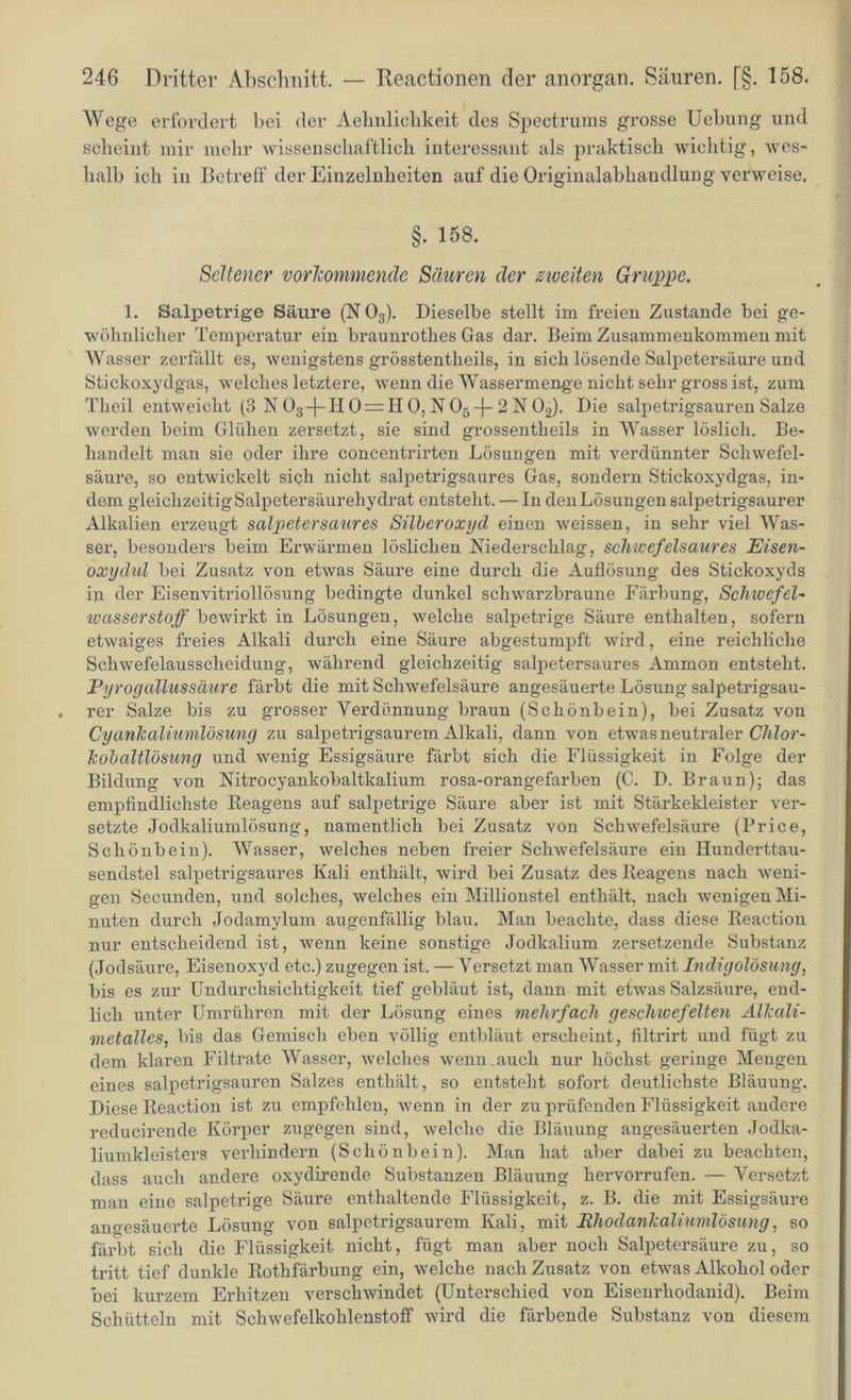 Wege erfordert bei der Aehnlichkeit des Spectrums grosse Uebung und scheint mir mehr wissenschaftlich interessant als praktisch Avichtig, Aves- lialb ich in Betreif der Einzelnheiten auf die Originalabhandlung verweise. §. 158. Seltener vorhommendc Säuren der zweiten Gruppe. 1. Salpetrige Säure (N 03). Dieselbe stellt im freien Zustande bei ge- Avöhnlicher Temperatur ein braunrothes Gas dar. Beim Zusammenkommen mit Wasser zerfällt es, Avenigstens grösstentlieils, in sich lösende Salpetersäure und Stickoxydgas, Avelclies letztere, Avenn die Wassermenge nicht sehr gross ist, zum Theil entweicht (3 N 03-(-H 0 = H 0, N05-f 2 N 02), Die salpetrigsauren Salze Averden beim Glühen zersetzt, sie sind grossentheils in Wasser löslich. Be- handelt man sie oder ihre concenti’irten Lösungen mit verdünnter Schwefel- säure, so entAvickelt sich nicht salpetrigsaures Gas, sondern Stickoxydgas, in- dem gleichzeitig Salpetersäurehydrat entsteht. — In den Lösungen salpetrigsaurer Alkalien erzeugt salpetersaures Silberoxyd einen Aveissen, in sehr viel Was- ser, besonders beim Erwärmen löslichen Niederschlag, seineefeisaures Eisen- oxydul bei Zusatz von etwas Säure eine durch die Auflösung des Stickoxyds in der Eisenvitriollösung bedingte dunkel schwarzbraune Färbung, Schwefel- Wasserstoff beAvirkt in Lösungen, welche salpetrige Säure enthalten, sofern etAvaiges freies Alkali durch eine Säure abgestumpft wird, eine reichliche Schwefelausscheidung, während gleichzeitig salpetersaures Ammon entsteht. Pyrogallussäure färbt die mit SchAvefelsäure angesäuerte Lösung salpetrigsau- rer Salze bis zu grosser Verdünnung braun (Schönbein), bei Zusatz von Cyanlcaliumlösung zu salpetrigsaurem Alkali, dann von etwas neutraler Clilor- kobaltlösung und wenig Essigsäure färbt sich die Flüssigkeit in Folge der Bildung von Nitrocyankobaltkalium rosa-orangefarben (C. D. Braun); das empfindlichste Reagens auf salpetrige Säure aber ist mit Stärkekleister ver- setzte Jodkaliumlösung, namentlich bei Zusatz von Schwefelsäure (Price, Schönbein). Wasser, welches neben freier Sclnvefelsäure ein Hunderttau- sendstel salpetrigsaures Kali enthält, Avird bei Zusatz des Reagens nach weni- gen Secunden, und solches, welches ein Millionstel enthält, nach Avenigen Mi- nuten durch Jodamylum augenfällig blau. Man beachte, dass diese Reaction nur entscheidend ist, wenn keine sonstige Jodkalium zersetzende Substanz (Jodsäure, Eisenoxyd etc.) zugegen ist. — Versetzt man Wasser mit Indigolösung, bis es zur Undurchsichtigkeit tief gebläut ist, dann mit etwas Salzsäure, end- lich unter Umrühren mit der Lösung eines mehrfach geschwefelten Allcali- metalles, bis das Gemisch eben völlig entbläut erscheint, filtrirt und fügt zu dem klaren Filtrate Wasser, Avelches Avenm auch nur höchst geringe Mengen eines salpetrigsauren Salzes enthält, so entsteht sofort deutlichste Bläuung. Diese Reaction ist zu empfehlen, wenn in der zu prüfenden Flüssigkeit andere reducirende Körper zugegen sind, Avelche die Bläuung angesäuerten Jodka- liumkleisters verhindern (Schönbein). Man hat aber dabei zu beachten, dass auch andere oxydirende Substanzen Bläuung hervorrufen. — Versetzt man eine salpetrige Säure enthaltende Flüssigkeit, z. B. die mit Essigsäure angesäuerte Lösung von salpetrigsaurem Kali, mit Ehodanlcaliumlösung, so färbt sich die Flüssigkeit nicht, fügt man aber noch Salpetersäure zu, so tritt tief dunkle Rothfärbung ein, welche nach Zusatz von etwas Alkohol oder bei kurzem Erhitzen verschwindet (Unterschied von Eiseni'hodanid). Beim Schütteln mit ScliAvefelkohlenstoff wird die färbende Substanz von diesem
