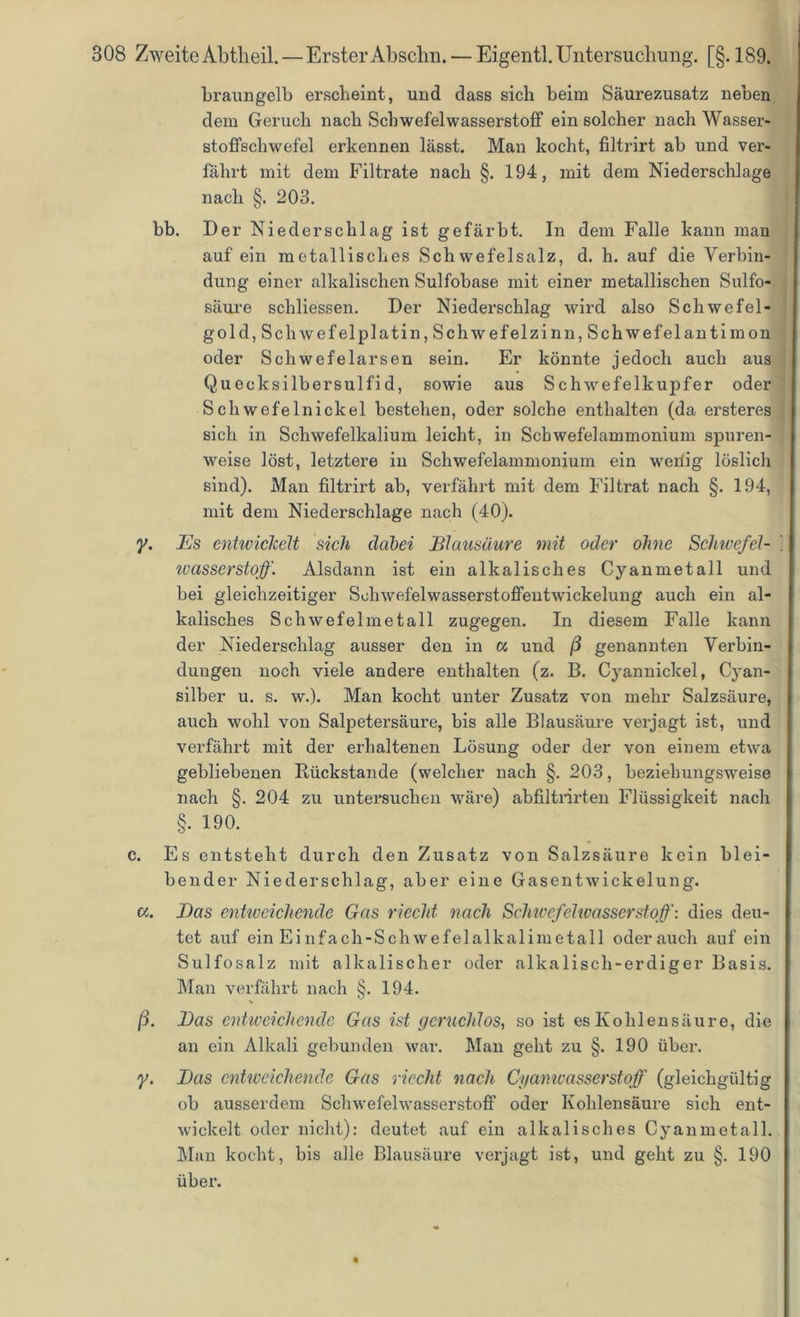 braungelb erscheint, und dass sich beim Säurezusatz neben dem Geruch nach Schwefelwasserstoff ein solcher nach Wasser- stoffschwefel erkennen lässt. Man kocht, filtrirt ab und ver- fahrt mit dem Filtrate nach §. 194, mit dem Niederschlage nach §. 203. bb. Der Niederschlag ist gefärbt. In dem Falle kann man auf ein metallisches Schwefelsalz, d. h. auf die Verbin- dung einer alkalischen Sulfobase mit einer metallischen Sulfo- säure schliessen. Der Niederschlag wird also Schwefel- gold, Schwefel platin, Schwefelzinn, Schwefelantimon oder Schwefelarsen sein. Er könnte jedoch auch aus Quecksilbersulfid, sowie aus Schwefelkupfer oder Schwefelnickel bestehen, oder solche enthalten (da ersteres sich in Schwefelkalium leicht, in Schwefelammonium spuren- weise löst, letztei’e in Schwefelammonium ein wellig löslich sind). Man filtrirt ab, verfährt mit dem Filtrat nach §. 194, mit dem Niederschlage nach (40). y. JEs entwickelt sich dabei Blausäure mit oder ohne Schivefel- ivasserstoff. Alsdann ist ein alkalisches Cyanmetall und bei gleichzeitiger Schwefelwasserstoffentwickelung auch ein al- kalisches Schwefelmetall zugegen. In diesem Falle kann der Niederschlag ausser den in w und ß genannten Verbin- dungen noch viele andere enthalten (z. B. Cyannickel, Cyan- silber u. s. w.). Man kocht unter Zusatz von mehr Salzsäure, auch wohl von Salpetersäure, bis alle Blausäure verjagt ist, und verfährt mit der erhaltenen Lösung oder der von einem etwa gebliebenen Rückstände (welcher nach §. 203, beziehungsweise nach §. 204 zu untersuchen wäre) abfiltrirten Flüssigkeit nach §. 190. c. Es entsteht durch den Zusatz von Salzsäure kein blei- bender Niederschlag, aber eine Gasentwickelung. a. JDas entweichende Gas riecht nach Schwefelwasserstoff-, dies deu- tet auf ein Einfach-Schwefelalkalimetall oderauch auf ein Sulfosalz mit alkalischer oder alkalisch-erdiger Basis. Man verfährt nach §. 194. ß. Bas entweichende Gas ist geruchlos, so ist es Kohlensäure, die an ein Alkali gebunden war. Man geht zu §. 190 über. y. Bas entweichende Gas riecht nach Cyanwasserstoff (gleichgültig ob ausserdem Schwefelwasserstoff oder Kohlensäure sich ent- wickelt oder nicht): deutet auf ein alkalisches Cyanmetall. Man kocht, bis alle Blausäure verjagt ist, und geht zu §. 190 über.