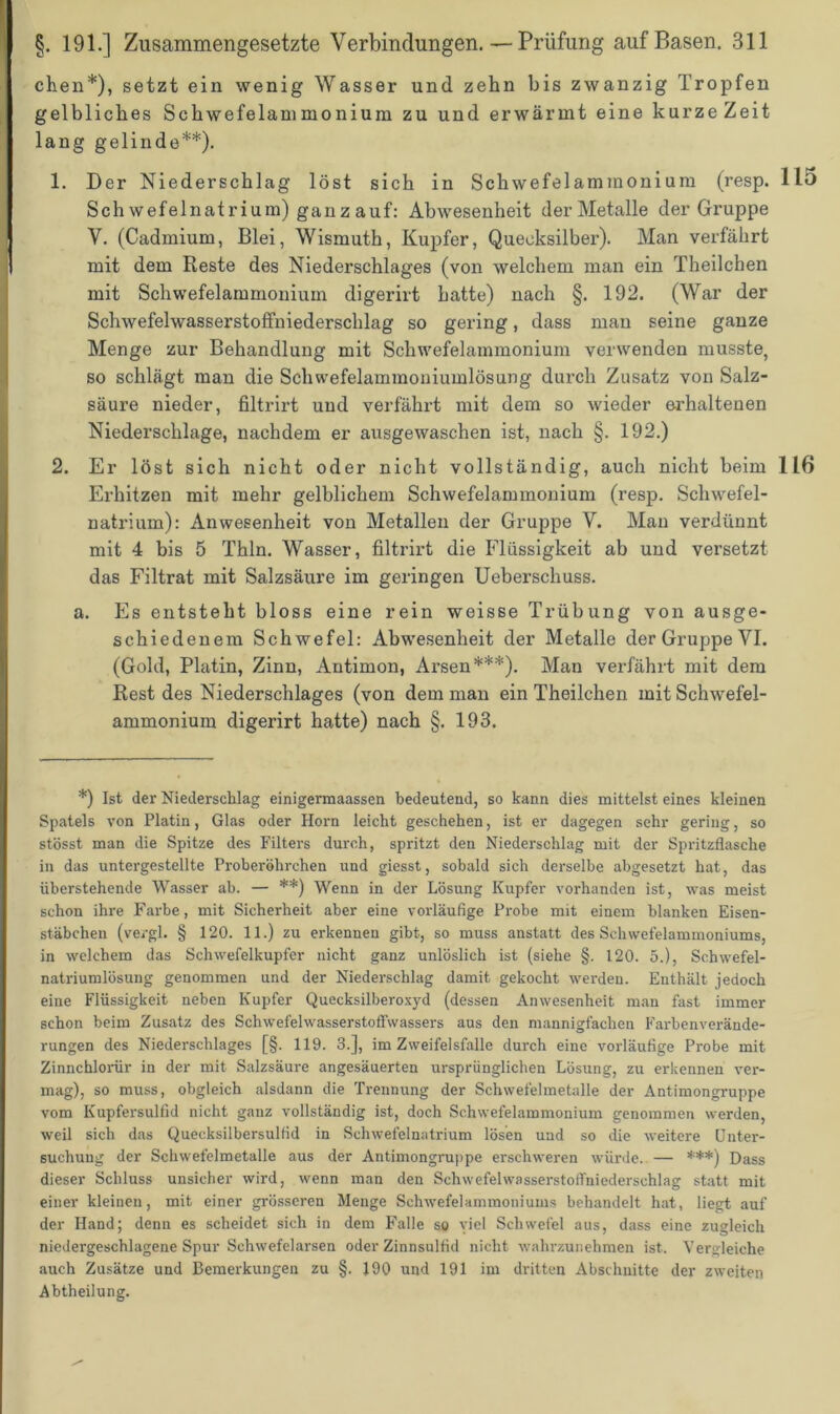 eben*), setzt ein wenig Wasser und zehn bis zwanzig Tropfen gelbliches Schwefelammonium zu und erwärmt eine kurze Zeit lang gelinde**). 1. Der Niederschlag löst sich in Schwefelammonium (resp. 115 Schwefelnatrium) ganzauf: Abwesenheit der Metalle der Gruppe V. (Cadmium, Blei, Wismuth, Kupfer, Quecksilber). Man verfährt mit dem Reste des Niederschlages (von welchem man ein Theilchen mit Schwefelammonium digerirt hatte) nach §. 192. (War der Schwefelwasserstoffniederschlag so gering, dass man seine ganze Menge zur Behandlung mit Schwefelammonium verwenden musste, so schlägt man die Schwefelammoniumlösung durch Zusatz von Salz- säure nieder, filtrirt und verfährt mit dem so wieder erhaltenen Niederschlage, nachdem er ausgewaschen ist, nach §. 192.) 2. Er löst sich nicht oder nicht vollständig, auch nicht beim 116 Erhitzen mit mehr gelblichem Schwefelammonium (resp. Schwefel- natrium): Anwesenheit von Metallen der Gruppe V. Man verdünnt mit 4 bis 5 Thln. Wasser, filtrirt die Flüssigkeit ab und versetzt das Filtrat mit Salzsäure im geringen Ueberschuss. a. Es entsteht bloss eine rein weisse Trübung von ausge- schiedenem Schwefel: Abwesenheit der Metalle der Gruppe VI. (Gold, Platin, Zinn, Antimon, Arsen***). Man verfährt mit dem Rest des Niederschlages (von dem man ein Theilchen mit Schwefel- ammonium digerirt hatte) nach §. 193. *) Ist der Niederschlag einigermaassen bedeutend, so kann dies mittelst eines kleinen Spatels von Platin, Glas oder Horn leicht geschehen, ist er dagegen sehr gering, so stösst man die Spitze des Filters durch, spritzt den Niederschlag mit der Spritzflasche in das untergestellte Proberöhrchen und giesst, sobald sich derselbe abgesetzt hat, das überstehende Wasser ab. — **) Wenn in der Lösung Kupfer vorhanden ist, was meist schon ihre Farbe, mit Sicherheit aber eine vorläufige Probe mit einem blanken Eisen- stäbchen (vergl. § 120. 11.) zu erkennen gibt, so muss anstatt des Schwefelammoniums, in welchem das Schwefelkupfer nicht ganz unlöslich ist (siehe §. 120. 5.), Schwefel- natriumlösung genommen und der Niederschlag damit gekocht werden. Enthält jedoch eine Flüssigkeit neben Kupfer Quecksilberoxyd (dessen Anwesenheit man fast immer schon beim Zusatz des Schwefelwasserstoffwassers aus den mannigfachen Farbenverände- rungen des Niederschlages [§. 119. 3.], im Zweifelsfalle durch eine vorläufige Probe mit Zinnchlorür in der mit Salzsäure angesäuerten ursprünglichen Lösung, zu erkennen ver- mag), so muss, obgleich alsdann die Trennung der Schwefelmetalle der Antimongruppe vom Kupfersulfid nicht ganz vollständig ist, doch Schwefelammonium genommen werden, weil sich das Quecksilbersulfid in Schwefelnatrium lösen und so die weitere Unter- suchung der Schwefelmetalle aus der Antimongruppe erschweren würde. — ***) Dass dieser Schluss unsicher wird, wenn man den Schwefelwasserstoffniedersehlag statt mit einer kleinen, mit einer grösseren Menge Schwefelammoniums behandelt hat, liegt auf der Hand; denn es scheidet sich in dem Falle so viel Schwefel aus, dass eine zugleich niedergeschlagene Spur Schwefelarsen oder Zinnsulfid nicht wahrzunehmen ist. Vergleiche auch Zusätze und Bemerkungen zu §. 190 und 191 im dritten Abschnitte der zweiten Abtheilung.