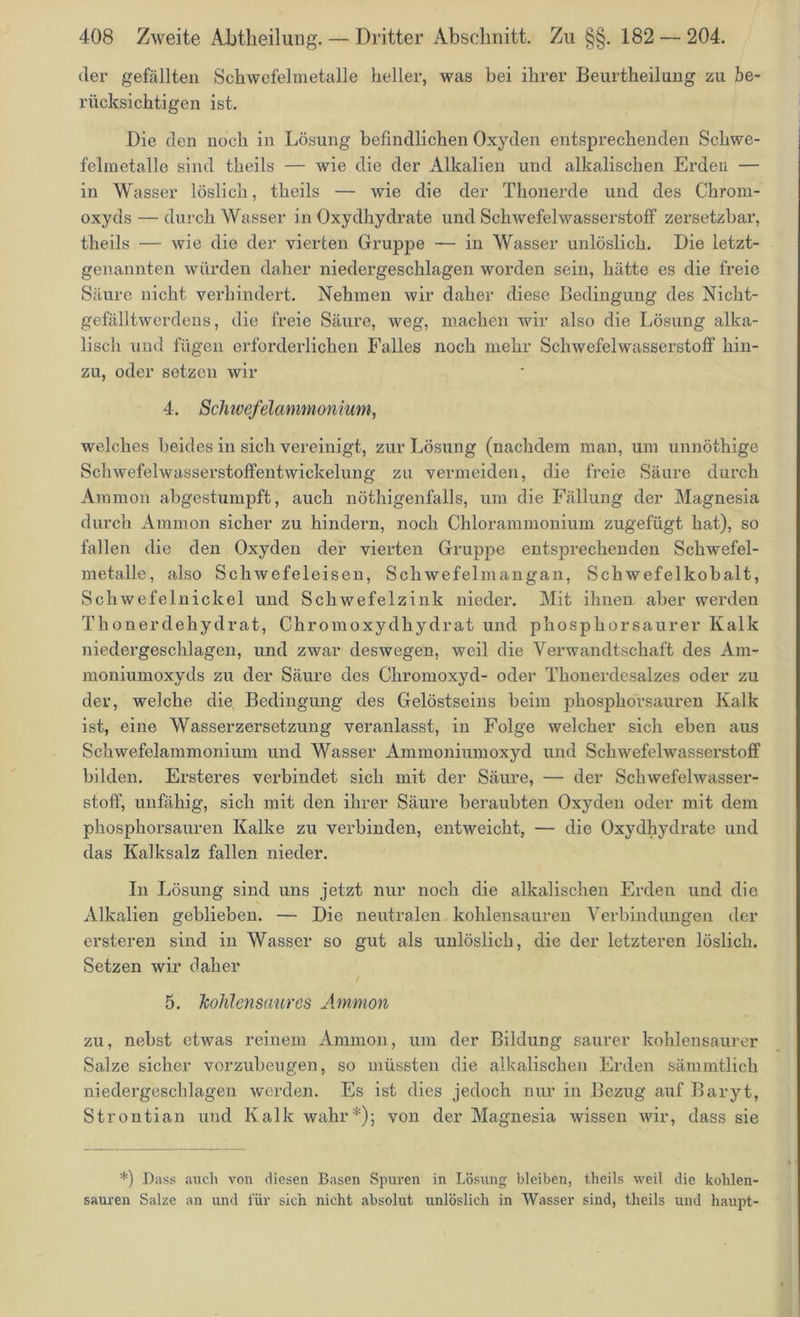 der gefällten Schwefelmetalle heller, was bei ihrer Beurtheilung zu be- rücksichtigen ist. Die den noch in Lösung befindlichen Oxyden entsprechenden Schwe- felmetalle sind theils — wie die der Alkalien und alkalischen Erden — in Wasser löslich, theils — wie die der Thonerde und des Chrom- oxyds— durch Wasser i n Oxydhydrate und Schwefelwasserstoff zersetzbar, theils — wie die der vierten Gruppe — in Wasser unlöslich. Die letzt- genannten würden daher niedergeschlagen worden sein, hätte es die freie Säure nicht verhindert. Nehmen wir daher diese Bedingung des Nicht- gefälltwerdens, die freie Säure, weg, machen wir also die Lösung alka- lisch und fügen erforderlichen Falles noch mehr Schwefelwasserstoff hin- zu, oder setzen wir 4. Schwefelammonium, welches beides in sich vereinigt, zur Lösung (nachdem man, um unnöthige Schwefelwasserstoffentwickelung zu vermeiden, die freie Säure durch Ammon abgestumpft, auch nöthigenfalls, um die Fällung der Magnesia durch Ammon sicher zu hindern, noch Chlorammonium zugefügt hat), so fallen die den Oxyden der vierten Gruppe entsprechenden Schwefel- metalle, also Schwefeleisen, Schwefelmangan, Schwefelkobalt, Schwefelnickel und Schwefelzink nieder. Mit ihnen aber werden Thonerdehydrat, Chromoxydhydrat und phosphorsaurer Kalk niedergeschlagen, und zwar deswegen, weil die Verwandtschaft des Am- moniumoxyds zu der Säure des Chromoxyd- oder Thonerdesalzes oder zu der, welche die Bedingung des Gelöstseins beim phosphorsauren Kalk ist, eine Wasserzersetzung veranlasst, in Folge welcher sich eben aus Schwefelammonium und Wasser Ammoniumoxyd und Schwefelwasserstoff bilden. Ersteres verbindet sich mit der Säure, — der Schwefelwasser- stoff, unfähig, sich mit den ihrer Säure beraubten Oxyden oder mit dem phosphorsauren Kalke zu verbinden, entweicht, — die Oxydhydrate und das Kalksalz fallen nieder. In Lösung sind uns jetzt nur noch die alkalischen Erden und die Alkalien geblieben. — Die neutralen kohlensauren Verbindungen der ersteren sind in Wasser so gut als unlöslich, die der letzteren löslich. Setzen wir daher 5. Jcohlenscmres Ammon zu, nebst etwas reinem Ammon, um der Bildung saurer kohlensaurer Salze sicher vorzubeugen, so müssten die alkalischen Erden sämmtlich niedergeschlagen werden. Es ist dies jedoch nur in Bezug auf Baryt, Strontian und Kalk wahr*); von der Magnesia wissen wir, dass sie *) Dass auch von diesen Basen Spuren in Lösung bleiben, theils weil die kohlen- sauren Salze an und für sich nicht absolut unlöslich in Wasser sind, theils und haupt-