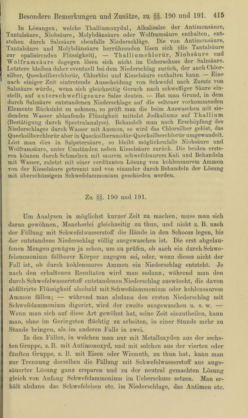 In Lösungen, welche Thalliumoxydul, Alkalisalze der Antimonsäure, Tantalsäure, Niobsäure, Molybdänsäure oder Wolframsäure enthalten, ent- stehen durch Salzsäure ebenfalls Niederschläge. Die von Antimonsäure, Tantalsäure und Molybdänsäure herrührenden lösen sich (die Tantalsäure zur opalisirenden Flüssigkeit), — Thalliumchlorür, Niobsäure und Wolframsäure dagegen lösen sich nicht im Ueberschuss der Salzsäure. Letztere bleiben daher eventuell bei dem Niederschlag zurück, der auch Chlor- silber, Quecksilberchlorür, Chlorblei und Kieselsäure enthalten kann. — Eine nach einiger Zeit eintretende Ausscheidung von Schwefel nach Zusatz von Salzsäure würde, wenn sich gleichzeitig Geruch nach schwefliger Säure ein- stellt, auf unterschwefligsaure Salze deuten. — Hat man Grund, in dem durch Salzsäure entstandenen Niederschlage auf die seltener vorkommenden Elemente Rücksicht zu nehmen, so prüft man die beim Auswaschen mit sie- dendem Wasser ablaufende Flüssigkeit mittelst Jodkaliums auf Thallium (Bestätigung durch Spectralanalyse). Behandelt man nach Erschöpfung des Niederschlages durch Wasser mit Ammon, so wird das Chlorsilber gelöst, das Quecksilberchlorür aber in Quecksilberamidür-Quecksilberchlorür umgewandelt. Löst man dies in Salpetersäure, so bleibt möglichenfalls Niobsäure und Wolframsäure, unter Umständen neben Kieselsäure zurück. Die beiden erste- ren können durch Schmelzen mit saurem schwefelsaurem Kali und Behandeln mit Wasser, zuletzt mit einer verdünnten Lösung von kohlensaurem Ammon von der Kieselsäure getrennt und von einander durch Behandeln der Lösung mit überschüssigem Schwefelammonium geschieden werden. Zu §§. 190 und 191. Um Analysen in möglichst kurzer Zeit zu machen, muss man sich daran gewöhnen, Mancherlei gleichzeitig zu thun, und nicht z. B. nach der Fällung mit Schwefelwasserstoff die Hände in den Schooss legen, bis der entstandene Niederschlag völlig ausgewaschen ist. Die erst abgelau- fenen Mengen genügen ja schon, um zu prüfen, ob auch ein durch Schwe- felammonium fällbarer Körper zugegen sei, oder, wenn dieses nicht der Fall ist, oh durch kohlensaures Ammon ein Niederschlag entsteht. Je nach den erhaltenen Resultaten wird man sodann, während man den durch Schwefelwasserstoff entstandenen Niederschlag auswäscht, die davon abfiltrirte Flüssigkeit* alsobald mit Schwefelammonium oder kohlensaurem Ammon fällen; — während man alsdann den ersten Niederschlag mit Schwefelammonium digerirt, wird der zweite ausgewaschen u. s. w. — Wenn man sich auf diese Art gewöhnt hat, seine Zeit einzutheilen, kann man, ohne im Geringsten flüchtig zu arbeiten, in einer Stunde mehr zu Stande bringen, als im anderen Falle in zwei. In den Fällen, in welchen man nur mit Metalloxyden aus der sechs- ten Gruppe, z. B. mit Antimonoxyd, und mit solchen aus der vierten oder fünften Gruppe, z. B. mit Eisen oder Wismuth, zu thun hat, kann man zur Trennung derselben die Fällung mit Schwefelwasserstoff aus ange- säuerter Lösung ganz ersparen und zu der neutral gemachten Lösung gleich von Anfang Schwefelammonium im Ueberschuss setzen. Man er- hält alsdann das Schwefeleisen etc. im Niederschlage, das Antimon etc.