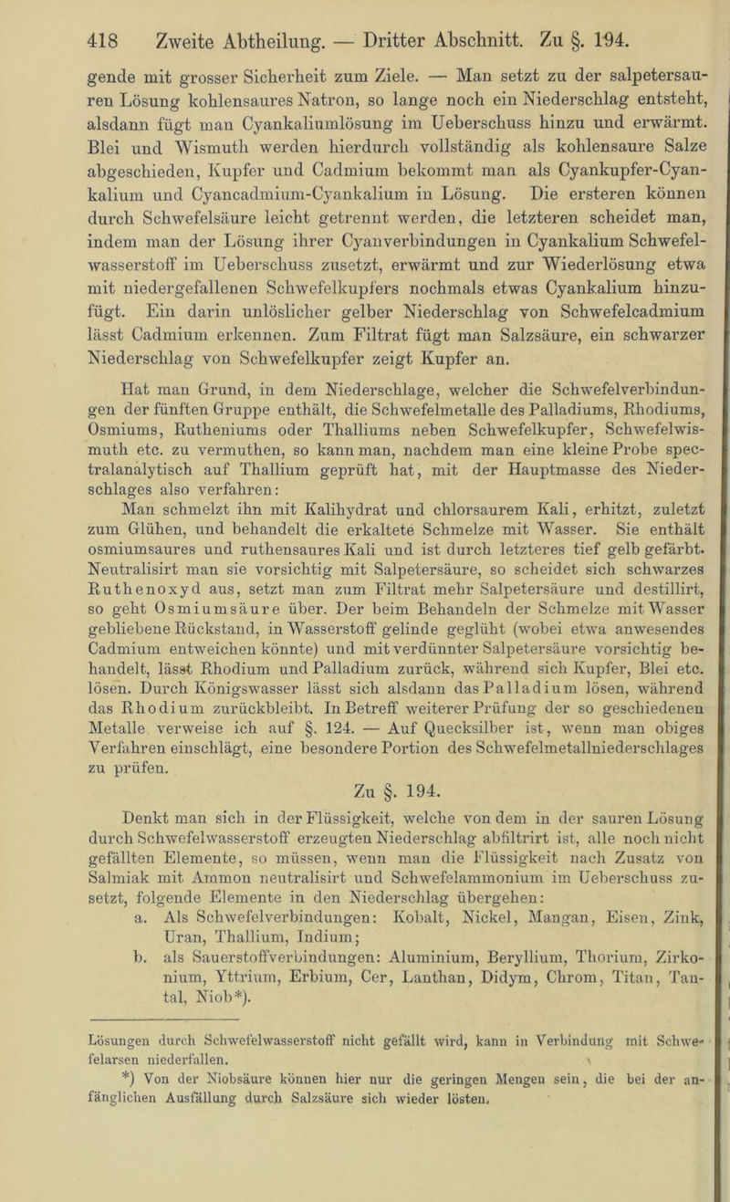 gende mit grosser Sicherheit zum Ziele. — Man setzt zu der salpetersau- ren Lösung kohlensaures Natron, so lange noch ein Niederschlag entsteht, alsdann fügt man Cyankaliumlösung im Ueberschuss hinzu und ei’wärmt. Blei und Wismuth werden hierdurch vollständig als kohlensaure Salze abgeschieden, Kupfer und Cadmium bekommt man als Cyankupfer-Cyan- kalium und Cyancadmium-Cyankalium in Lösung. Die ersteren können durch Schwefelsäure leicht getrennt werden, die letzteren scheidet man, indem man der Lösung ihrer Cyanverbindungen in Cyankalium Schwefel- wasserstoff im Ueberschuss zusetzt, erwärmt und zur Wiederlösung etwa mit niedergefallenen Schwefelkupfers nochmals etwas Cyankalium hinzu- fügt. Ein darin unlöslicher gelber Niederschlag von Schwefelcadmium lässt Cadmium erkennen. Zum Filtrat fügt man Salzsäure, ein schwarzer Niederschlag von Schwefelkupfer zeigt Kupfer an. Hat man Grund, in dem Niederschlage, welcher die Schwefelverbindun- gen der fünften Gruppe enthält, die Schwefelmetalle des Palladiums, Rhodiums, Osmiums, Rutheniums oder Thalliums neben Schwefelkupfer, Schwefelwis- muth etc. zu vermuthen, so kann man, nachdem man eine kleine Probe spec- tralanalytisch auf Thallium geprüft hat, mit der Hauptmasse des Nieder- schlages also verfahren: Man schmelzt ihn mit Kalihydrat und chlorsaurem Kali, erhitzt, zuletzt zum Glühen, und behandelt die erkaltete Schmelze mit Wasser. Sie enthält osmiumsaures und ruthensaures Kali und ist durch letzteres tief gelb gefärbt. Neutralisirt man sie vorsichtig mit Salpetersäure, so scheidet sich schwarzes Ruthenoxyd aus, setzt man zum Filtrat mehr Salpetersäure und destillirt, so geht Osmiumsäure über. Der beim Behandeln der Schmelze mit Wasser gebliebene Rückstand, in Wasserstoff gelinde geglüht (wobei etwa anwesendes Cadmium entweichen könnte) und mit verdünnter Salpetersäure vorsichtig be- handelt, lässt Rhodium und Palladium zurück, während sich Kupfer, Blei etc. lösen. Durch Königswasser lässt sich alsdann das Palladium lösen, während das Rhodium zurückbleibt. In Betreff weiterer Prüfung der so geschiedenen Metalle verweise ich auf §. 124. — Auf Quecksilber ist, wenn man obiges Verfahren einschlägt, eine besondere Portion des Schwefelmetallniederschlages zu prüfen. Zu §. 194. Denkt man sich in der Flüssigkeit, welche von dem in der sauren Lösung durch Schwefelwasserstoff erzeugten Niederschlag abfiltrirt ist, alle noch nicht gefällten Elemente, so müssen, wenn man die Flüssigkeit nach Zusatz von Salmiak mit Ammon neutralisirt und Schwefelammonium im Ueberschuss zu- setzt, folgende Elemente in den Niederschlag übergehen: a. Als Schwefelverbindungen: Kobalt, Nickel, Mangan, Eisen, Zink, Uran, Thallium, Indium; b. als Sauerstoffverbindungen: Aluminium, Beryllium, Thorium, Zirko- nium, Yttrium, Erbium, Cer, Lanthan, Didym, Chrom, Titan, Tan- tal, Niob* *). Lösungen durch Schwefelwasserstoff nicht gefällt wird, kann in Verbindung mit Schwe- felarsen niederfallen. *) Von der Niobsäure können hier nur die gelängen Mengen sein, die bei der an- fänglichen Ausfällung durch Salzsäure sich wieder lösten.