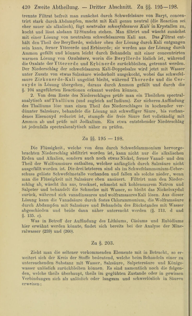 trennte Filtrat befreit man zunächst durch Schwefelsäure von Baryt, concen- trirt stark durch Abdampfen, macht mit Kali genau neutral (die Reaction sei eher sauer als alkalisch), fügt neutrales schivefeisaures Kali inKrystallen zu, kocht und lässt alsdann 12 Stunden stehen. Man filtrirt und wäscht zunächst mit einer Lösung von neutralem schwefelsaurem Kali aus. Das .Filtrat ent- hält den Theil der Beryllerde, welcher oben der Lösung durch Kali entgangen sein kann, ferner Yttererde und Erbinerde; sie werden aus der Lösung durch Ammon gefällt und können leicht durch Behandeln mit einer concentrirten warmen Lösung von Oxalsäure, worin die Beryllerde löslich ist, während die Oxalate der Yttererde und E^binerde Zurückbleiben, getrennt werden. Der Niederschlag der schwefelsauren Kali-Doppelsalze wird jetzt mit Wasser unter Zusatz von etwas Salzsäure wiederholt ausgekocht, wobei das schwefel- saure Zirkon er de-Kali ungelöst bleibt, während Thorerde und die Cer- oxyde in Lösung übergehen, daraus durch Ammon gefällt und durch die §. 104 angeführten Reactionen erkannt werden können. 2. Von dem Reste des Niederschlages prüfe man ein Theilchen spectral- analytisch auf Thallium (und zugleich auf Indium). Zur sicheren Auffindung des Thalliums löse man einen Theil des Niederschlages in kochender ver- dünnter Salzsäure, behandele die Lösung mit schwefliger Säure, bis vorhan- denes Eisenoxyd reducirt ist, stumpfe die freie Säure fast vollständig mit Ammon ab und prüfe mit Jodkalium. Ein etwa entstehender Niederschlag ist jedenfalls spectralanalytisch näher zu prüfen. Zu §§. 195 — 198. Die Flüssigkeit, welche von dem durch Schwefelammonium hervorge- brachten Niederschlag abfiltrirt worden ist, kann nicht nur die alkalischen Erden und Alkalien, sondern auch noch etwas Nickel, ferner Yanad- und den Theil der Wolframsäure enthalten, welcher anfänglich durch Salzsäure nicht ausgefällt worden ist. Die drei letzteren sind als im Schwefelammonium-Ueber- schuss gelöste Schwefelmetalle vorhanden und fallen als solche nieder, wenn man die Flüssigkeit mit Salzsäure eben ansäuert. Filtrirt man den Nieder- schlag ab, wäscht ihn aus, trocknet, schmelzt mit kohlensaurem Natron und Salpeter und behandelt die Schmelze mit Wasser, so bleibt das Nickeloxydul zurück, während sich vanadinsaures und wolframsaui’es Kali lösen. Aus dieser Lösung kann die Vanadsäure durch festes Chlorammonium, die Wolframsäure durch Abdampfen mit Salzsäure und Behandeln des Rückstandes mit Wasser abgeschieden und beide dann näher untersucht werden (§. 113. d und §. 135. c). Was in Beti’eff der Auffindung des Lithiums, Cäsiums und Rubidiums hier erwähnt werden könnte, findet sich bereits bei der Analyse der Mine- ralwasser (259) und (260). Zu §. 203. Zieht man die seltener voi'kommenden Elemente mit in Betracht, so er- weitert sich der Kreis der Stoffe bedeutend, welche beim Behandeln einer zu untersuchenden Substanz mit Wasser, Salzsäure, Salpetersäui*e und Königs- wasser unlöslich Zurückbleiben können. Es sind namentlich noch die folgen- den, welche theils überhaupt, theils im geglühten Zustande oder in gewissen Yei'biudungen sich aJs unlöslich oder langsam und schwerlöslich in Säuren erweisen: