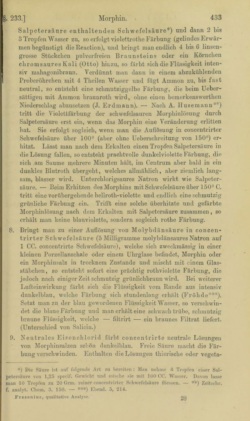 §. 233.] Morphin. Salpetersäure enthaltenden Schwefelsäure*) und dann 2 bis 3 Tropfen Wasser zu, so erfolgt violettrothe Färbung (gelindes Erwär- men begünstigt die Reaction), und bringt man endlich 4 bis 6 linsen- grosse Stückchen pulverfreien Braunsteins oder ein Körnchen chromsaures Kali (Otto) hinzu, so färbt sich die Flüssigkeit inten- siv mahagonibraun. Verdünnt man dann in einem abzukühlenden Proberöhrchen mit 4 Theilen Wasser und fügt Ammon zu, bis fast neutral, so entsteht eine schmutziggelbe Färbung, die beim Ueber- sättigen mit Ammon brauuroth wird, ohne einen bemerkenswerthen Niederschlag abzusetzen (J. Erdmann). — Nach A. Husemann**) tritt die Violettfärbung der schwefelsauren Morphinlösung durch Salpetersäure erst ein, wenn das Morphin eine Veränderung erlitten hat. Sie erfolgt sogleich, wenn man die Auflösung in concentrii’ter Schwefelsäure über 100° (aber ohne Ueberschreitung von 150°) er- hitzt. Lässt man nach dem Erkalten einen Tropfen Salpetersäure in die Lösung fallen, so entsteht prachtvolle dunkel violette Färbung, die sich .am Saume mehrere Minuten hält, im Centrum aber bald in ein dunkles Blutroth übergeht, welches allmählich, aber ziemlich lang- sam, blasser wird. Unterchlorigsaures Natron wirkt wie Salpeter- säure. — Beim Erhitzen des Morphins mit Schwefelsäure über 150° C. tritt eine vorübergehende hellroth-violette und endlich eine schmutzig grünliche Färbung ein. Trifft eine solche überhitzte und gefärbte Morphinlösung nach dem Erkalten mit Salpetersäure zusammen, so erhält man keine blauviolette, sondern sogleich rothe Färbung. 8. Bringt man zu einer Auflösung von Molybdänsäure in concen- trirter Schwefelsäure (5 Milligramme molybdänsaures Natron auf 1 CC. concentrirte Schwefelsäure), welche sich zweckmässig in einer kleinen Porzellanschale oder einem Uhrglase befindet, Morphin oder ein Morphinsalz in trocknem Zustande und mischt mit einem Glas- stäbchen, so entsteht sofort eine prächtig rothviolette Färbung, die jedoch nach einiger Zeit schmutzig grünlichbraun wird. Bei weiterer Lufteinwirkung färbt sich die Flüssigkeit vom Rande aus intensiv dunkelblau, welche Färbung sich stundenlang erhält (Frühde***). Setzt man zu der blau gewordenen Flüssigkeit Wasser, so verschwin- det die blaue Färbung und man erhält eine schwach trübe, schmutzig braune Flüssigkeit, welche — filtrirt — ein braunes Filtrat liefert. (Unterschied von Salicin.) 9. Neutrales Eisenchlorid färbt concentrirte neutrale Lösungen von Morphinsalzen schön dunkelblau. Freie Säure macht die Fär- bungverschwinden. Enthalten die Lösungen thierische oder vegeta- *) Die Säure ist auf folgende Art zu bereiten : Man nehme 6 Tropfen einer Sal- petersäure von 1,25 spccif. Gewicht und mische sie mit 100 CC. Wasser. Davon lasse man 10 Tropfen zu 20 Grm. reiner concentrirter Schwefelsäure fliessen. — **) Zeitsehr. f. analyt. Chem. 3. 150. — ***) Ebend. 5, 214. Fresenius, qualitative Analyse. 23