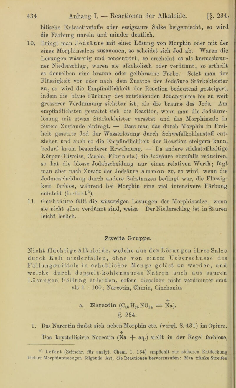 bilische Extractivstoffe oder essigsaure Salze beigemischt, so wird die Färbung unrein und minder deutlich. 10. Bringt man Jodsäure mit einer Lösung von Morphin oder mit der eines Morphinsalzes zusammen, so scheidet sich Jod ab. Waren die Lösungen wässerig und concentrirt, so erscheint es als kermesbrau- ner Niederschlag, waren sie alkoholisch oder verdünnt, so ertheilt es denselben eine braune oder gelbbraune Farbe. Setzt man der Flüssigkeit vor oder nach dem Zusatze der Jodsäure Stärkekleister zu, so wird die Empfindlichkeit der Reaction bedeutend gesteigert, indem die blaue Färbung des entstehenden Jodamylums bis zu weit grösserer Verdünnung sichtbar ist, als die braune des Jods. Am empfindlichsten gestaltet sich die Reaction, wenn man die Jodsäure- lösung mit etwas Stärkekleister versetzt und das Morphinsalz in festem Zustande einträgt. — Dass man das durch Morphin in Frei- heit gesetzte Jod der Wasserlösung durch Schwefelkohlenstoff ent- ziehen und auch so die Empfindlichkeit der Reaction steigern kann, bedarf kaum besonderer Erwähnung. — Da andere stickstoffhaltige Körper (Eiweiss, Casein, Fibrin etc.) die Jodsäure ebenfalls reduciren, so hat die blosse Jodabscheidung nur einen relativen Werth; fügt man aber nach Zusatz der Jodsäure Ammon zu, so wird, wenn die Jodausscheidung durch andere Substanzen bedingt war, die Flüssig- keit farblos, während bei Morphin eine viel intensivere Färbung entsteht (Lefort*). 11. Gerbsäure fällt die wässerigen Lösungen der Morphinsalze, wenn sie nicht allzu verdünnt sind, weiss. Der Niederschlag ist in Säuren leicht löslich. Zweite Gruppe. Nicht flüchtige Alkaloide, welche aus den Lösungen ihrerSalze durch Kali niederfallen, ohne von einem Ueberschusse des Fällungs>mittels in erheblicher Menge gelöst zu werden, und welche durch doppelt-lcohlensaures Natron auch aus sauren Lösungen Fällung erleiden, sofern dieselben nicht verdünnter sind als 1 : 100; Narcotin, Chinin, Cinchonin. + a. Narcotin (C^ILsNOh = Na). §• 234. 1. Das Narcotin findet sich neben Morphin etc. (vergl. S. 431) im Opium. + Das krystallisirte Narcotin (Na -j- aq.) stellt in der Regel farblose, *) Le fort (Zeitsehr. für analyt. Chem. 1. 134) empfiehlt zur sicheren Entdeckung kleiner Morphiummengen folgende Art, die Reactionen hervorzurufen : Man tränke Streifen
