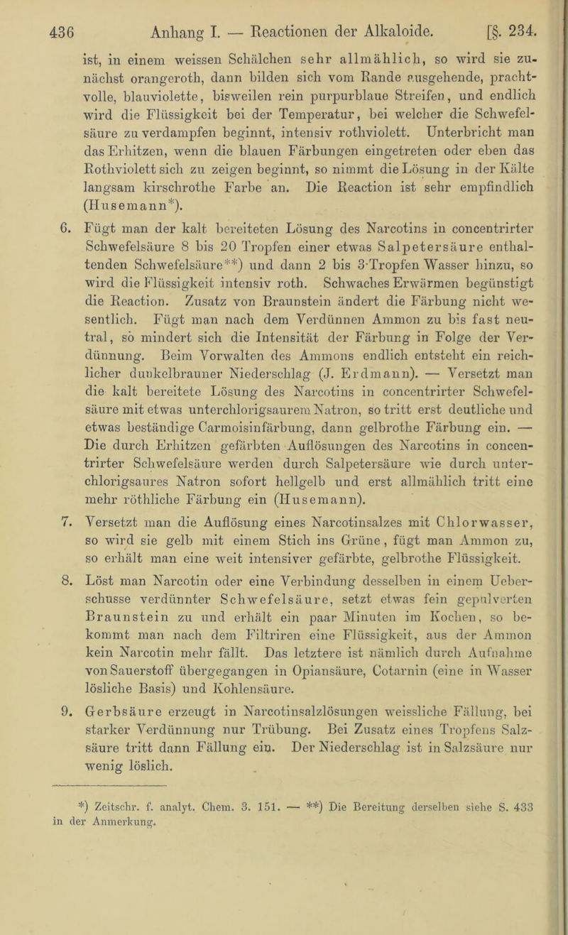ist, in einem weissen Schälchen sehr allmählich, so wird sie zu- nächst orangeroth, dann bilden sich vom Rande ausgehende, pracht- volle, blauviolette, bisweilen rein purpurblaue Streifen, und endlich wird die Flüssigkeit bei der Temperatur, bei welcher die Schwefel- säure zu verdampfen beginnt, intensiv rothviolett. Unterbricht man das Erhitzen, wenn die blauen Färbungen eingetreten oder eben das Rothviolett sich zu zeigen beginnt, so nimmt die Lösung in der Kälte langsam kirschrothe Farbe an. Die Reaction ist sehr empfindlich (H usemann *). G. Fügt man der kalt bereiteten Lösung des Narcotins in concentrirter Schwefelsäure 8 bis 20 Tropfen einer etwas Salpetersäure enthal- tenden Schwefelsäure**) und dann 2 bis 3-Tropfen Wasser hinzu, so wird die Flüssigkeit intensiv roth. Schwaches Erwärmen begünstigt die Reaction. Zusatz von Braunstein ändert die Färbung nicht we- sentlich. Fügt man nach dem Verdünnen Ammon zu bis fast neu- tral, so mindert sich die Intensität der Färbung in Folge der Ver- dünnung. Beim Vorwalten des Ammons endlich entsteht ein reich- licher dunkelbrauner Niederschlag (J. Erdmann). — Versetzt man die kalt bereitete Lösung des Narcotins in concentrirter Schwefel- säure mit etwas unterchlorigsaurem Natron, so tritt erst deutliche und etwas beständige Carmoisinfärbung, dann gelbrothe Färbung ein. — Die durch Erhitzen gefärbten Auflösungen des Nai’cotins in concen- trirter Schwefelsäure werden durch Salpetersäure wie durch unter- chlorigsaures Natron sofort hellgelb und erst allmählich tritt eine mehr röthliche Färbung ein (Husemann). 7. Versetzt man die Auflösung eines Narcotinsalzes mit Chlorwasser, so wird sie gelb mit einem Stich ins Grüne , fügt man Ammon zu, so erhält man eine weit intensiver gefärbte, gelbrothe Flüssigkeit. 8. Löst man Narcotin oder eine Verbindung desselben in einem Ueber- schusse verdünnter Schwefelsäure, setzt etwas fein gepulverten Braunstein zu und erhält ein paar Minuten im Kochen, so be- kommt man nach dem Filtriren eine Flüssigkeit, aus der Ammon kein Narcotin mehr fällt. Das letztere ist nämlich durch Aufnahme von Sauerstoff übergegangen in Opiansäure, Cotarnin (eine in Wasser lösliche Basis) und Kohlensäure. 9. Gerbsäure erzeugt in Narcotinsalzlösungen weissliche Fällung, bei starker Verdünnung nur Trübung. Bei Zusatz eines Tropfens Salz- säure tritt dann Fällung ein. Der Niederschlag ist in Salzsäure nur wenig löslich. *) Zeitschr. f. analyt. Chem. 3. 151. — **) Die Bereitung derselben siehe S. 433 in der Anmerkung.
