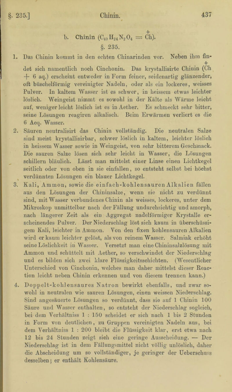 §. 235.] b. Chinin (C4oH24N204 = Ch). §. 235. 1. Das Chinin kommt in den echten Chinarinden vor. Neben ihm fin- + det sich namentlich noch Cinchonin. Das krystallisirte Chinin (Ch 4- 6 aq.) erscheint entweder in Form feiner, seidenartig glänzender, oft büschelförmig vereinigter Nadeln, oder als ein lockeres, weisses Pulver. In kaltem Wasser ist es schwer, in heissem etwas leichter löslich. Weingeist nimmt es sowohl in der Kälte als Wärme leicht auf, weniger leicht löslich ist es in Aether. Es schmeckt sehr bitter, seine Lösungen reagiren alkalisch. Beim Erwärmen verliert es die 6 Aeq. Wasser. 2. Säuren neutralisirt das Chinin vollständig. Die neutralen Salze sind meist krystallisirbar, schwer löslich in kaltem, leichter löslich in heissem Wasser sowie in Weingeist, von sehr bitterem Geschmack. Die sauren Salze lösen sich sehr leicht in Wasser, die Lösungen schillern bläulich. Lässt man mittelst einer Linse einen Lichtkegel seitlich oder von oben in sie einfallen, so entsteht selbst bei höchst verdünnten Lösungen ein blauer Lichtkegel. 3. Kali, Ammon, sowie die einfach-kohlensauren Alkalien fällen aus den Lösungen der Chininsalze, wenn sie nicht zu verdünnt sind, mit Wasser verbundenes Chinin als weisses, lockeres, unter dem Mikroskop unmittelbar nach der Fällung undurchsichtig und amorph, nach längerer Zeit als ein Aggregat nadelförmiger Ivrystalle er- scheinendes Pulver. Der Niederschlag löst sich kaum in überschüssi- gem Kali, leichter in Ammon. Von den fixen kohlensauren Alkalien wird er kaum leichter gelöst, als von reinem Wasser. Salmiak erhöht seine Löslichkeit in Wasser. Versetzt man eine Chininsalzlösung mit Ammon und schüttelt mit Aether, so verschwindet der Niederschlag und es bilden sich zwei klare Flüssigkeitsschichten. (Wesentlicher Unterschied von Cinchonin, welches man daher mittelst dieser Reac- tion leicht neben Chinin erkennen und von diesem trennen kann.) 4. Doppelt-kohlensaures Natron bewirkt ebenfalls, und zwar so- wohl in neutralen wie sauren Lösungen, einen weissen Niederschlag. Sind angesäuerte Lösungen so verdünnt, dass sie auf 1 Chinin 100 Säure und Wasser enthalten, so entsteht der Niederschlag sogleich, bei dem Verhältniss 1 : 150 scheidet er sich nach 1 bis 2 Stunden in Form von deutlichen, zu Gruppen vereinigten Nadeln aus, bei dem Verhältniss 1 : 200 bleibt die Flüssigkeit klar, erst etwa nach 12 bis 24 Stunden zeigt sich eine geringe Ausscheidung. — Der Niederschlag ist in dem Fällungsmittel nicht völlig unlöslich, daher die Abscheidung um so vollständiger, je geringer der Ueberschuss desselben; er enthält Kohlensäure.